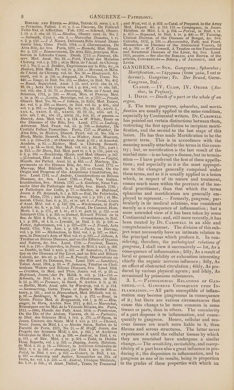 BIBLIOG. AND REFER. — Aétius, Tetrab. iii. serm. i. c, 2. — Fernelius, Pathol. 1. vi. c. 5.— Viscerus, De Folliculi Fellis Nat, et Affectibus. Tub. 1582. — Schenck, Observ. 1. iii. c. 2. obs. 68. 75.— Rhodius, Observ. cent. iii, No. 3. — Salmuth, Cent. i. obs. 3.— Marcellus Donatus, 1. vi. c. 2. p. 616. — J. J. Nosset, Delineata Bilis Abund. Domi- nantis Idea, 12mo, Freib. 1684. — §. Claramonteus, De Atra Bile, &amp;c. 8vo. Paris, 1691. — Bianchi, Hist. Hepat. &amp;c. p. 129, — Zimmermann, De Atra Bile, precipua Mor. borum in Literatis Causa, Duisb. 1713. — Fanton?, Ob- serv. Med. Anat. No. 18.— Petit, Traité des Maladies Chirurg. vol. i. p. 239.; et in Mém. del’ Acad, de Chirurg. vol. i. No, 2. — A. Deidier, Expériences sur la Bile, &amp;c.,in Halleri, Bibl. Med. Pr. vol. iv. p.259.— Morand, in Mém. de |’ Acad. de Chirurg. vol. iii. No. 20.— Hautesierk, Ré- cueil, vol. ii. p. 358.— Amyand, in Philos. Trans. No. 449. — Yonge, in Ibid. No. 333, — Huber, in Ibid. No. 492. — Bonet, Sepulchret. Anat. |. iii, sect. xviii. obs. 14, 15, 16. 24.; Acta Nat. Curios. vol. i. p. 404., vol. iv, obs. 140., vol. viii. obs. 3. 30. 70. — Duverney, Mém. de |’ Acad. des Sciences, 1701, p. 193. — Mead, Mon. et Precep. Med. c. ix. p. 90. — ,Lentin, Beytrage, vol. iv. p.£379.'— Pexold, Observ. Med. No. 86.— J. Gibson, in Edin. Med. Essays, &amp;c. vol. ii. p. 299.— Stuart, in Ibid. vol. iii. p. 406., and vol. v. p. 961. — Morgagni, Ep. xvi. 30., xx. 32., xxvii. 2., XXX. 4, XXXvi. 2. 25., xxxvii. 20, 29. 35., xliii. art. 3., Xliv. art. 7. 46., xlv. 23., xlviii. 55., lvii. 10, et passim. — Stoerck, Ann. Med. vol. i. p, 124.-—- W. White, Essay on the Diseases of the Bile, 8vo. Lond. 1772.— Ludwig, Adversar. Med. Pract. vol. iii. p. 708.— Sabatier, De Cystidis Fellee Tumoribus, Paris, 1757.— Walther, De Atra Bile, in Hadlervi, Dissert. Pract. vol. iii. No. 104.— Bloch, Medic. Bemerk. No. 5.— Walter, Anat. Museum, vol. i. p, 116—158.; et Observat. Anat. p.52.; et Annotat. Academ. p. 83.— Richter, Med. u. Chirurg. Bemerk. vol. i. p. 54.— Stoll, Rat. Med. vol. vii. p. 41. 226., part i. p. 213.— De Haen, Rat. Med. part vi. c. 4. p.159., part vii. c. 2. p. 102. — Brocklesby, GQEcon. and Med. Observ. p. 267. — |Lieutaud, Hist. Anat. Med. 1. i.cobserv. 900. — Voigtel, Handb. der Pathol. Anat. iii. p. 416. — J. Maclury, Ex- periments on the Human Bile, &amp;c. 8vo. Lond. 1772, — Murray, Med. Biblioth. b, ii. p. 153.— Grant, On the Origin and Progress of the Atrabilious Constitution, &amp;c. 8vo. Lond. 1781. —J. Andrée, Considerations on Bilious Diseases, &amp;c. 8vo. Lond. 1789.— Fink, Von Gallen- krankheiten, 8vo. Niirnb, 1787. —S. Goldwiz, Neue Ver- suche Uber die Pathologie der Galle, 8vo. Bamb. 1789. ; et Pathologie der Galle, p. 77.— Stoeller, in Hufeland, Journ. d. Pr. Arzneyk, b, i. p. 325. — Reil, De Polycholia, 8vo. Hale, 1795.; and in Doering, vol. i. p.100.; et Me- morab, Clinic, fasc. ii. p. 55., et iv. art. 6. — Portal, Cours d’ Anat. Méd. vol. v. p. 122. 294, — Wiedemann, in Reil’s Archiv. &amp;c. b, v. p. 145. — J. P. Frank, De Curand. Hom. Morb. 1. ii. p. 271., et 1. iv., et 1, vi, part iii. p. 312. ~et Interpret Clin. i. p. 365. — Guinot, Récueil Périod. de la Soc. de Méd. a Paris, t. iiii n. 16. Grandchamp, in Ibid. t. i. p. 268., et t. ii, — Leveiilé, in Ibid. t. iii. p. 298. — Vetter, Aphorismen, vol. i. p. 227—238. -~ J. Frank, Acta Instit. Clin. Viln. Ann. i. p. 108.— Fuchs, in Doering, vol, i. p. 166. — Michaelson, in Ibid. vol. i. p. 167. — Sher- wen, in Duncan’s Ann. of Med. vol. vi. p.399.—J. Gibson, A Treatise on Bilious Diseases, and on the Effects of Quassia and Natron, &amp;c. 8vo. Lond. 1799.— Percival, Essays, vol. ii. p. 110.— Desjardies, in Journ. de Méd. t. xxii. p. 368. — Double, in Ibid. t. xxii. p. 363. — W. Saunders, A Trea- tise on the Diseases of the Liver, and on Bile and Biliary Calculi, &amp;c. 4to ed. p. 117. — R. Powell, Observations on the Bile and its Diseases, 8vo. Lond. 1800. — Sandifort, Tabul. Anat. 1804, p. 26.— 7. Jameson, Treatise on Chel- tenham Waters and Bilious Diseases, 8vo. Lond. 1804, — Crichton, in Med. and Phys. Journ. vol. vi. p. 29,— Hufeland, Journ.-der Pr. Heilk. b, viii. p. 114—116.— Schmalz, in Ibid. b. iv. p. 522.— Wiedemann, in Ibid. b. iii, p. 383. — Treuner, in Stark, N. Archiv. b. ii. p. 90. — Baillie, Morb, Anat. edit. by Wardrop, vol. ii. p. 214. — Soemmering, Germ. Trans. of Baillie’s Morbid Ana- tomy, p. 141.; and in Blumenbach, Med. Biblioth. vol. iii. p. 92.— Baldinger, N. Magaz. b, i. p. 273. — Rossz, in Giorn. Fisico Med. di Brugnatelli, vol. i. p. 90. — Heu- singer, in Horn, Archiv. Nov. 1811. p. 463, — Mareschal, Rémarques sur les Mal. dela Vésicule Biliaire, 4to. Paris, 1811. — Otto, Handb. der Path. Anat. 1814. — Pemberton, On the Dis, of the Abdom. Viscera, ch. iii. — Patisser, Journ. Univers. des Scien. Méd. t. xiii. p. 113. — Chomel, Nouv. Journ. de Méd. t. i.— Martin Solon, Bullet. de la Faculté de Paris, 1821, No. 11.— H. Wolff; Journ. des Progrés des Sciences Méd} t. xiv, p. 245.; et Archives Générales de Méd. t. xx. p. 108. — Andy al, in Ibid. t. vi. p. 161.; et Rév. Méd. t. iv. p, 301.— Todd, in Dublin Hosp. Reports, vol. i. p. 325. — Duplay, Journ. Hebdom. de Méd. t. iii. p. 14. — Oldcvter, in Archives Générales de Méd. t. v._p. 196. — Amussat, {in Ibid. t. xiv. p. 286.— Foliet, in Ibid. t. xvi. p. 622.— Godart, in Ibid. t. xx. p. 287.— Annesley and Author, Researches on Dis, of India, &amp;c. vol. i, p. 326. — G. Andrai, Clinique Médicale, &amp;c, t. iv, p, 324,; et Anat. Pathol., Trans, by Townsend Patuoiocy. Med. Depart. &amp;c. p. 115. 119.—- Campagnac, in Journ. Hebdom. de Méd. t. ii. p. 204.— Porral, in Ibid. t. iv. p. 473. — Reynaud, in Jbid. t. iv. p.490.— W. Twining, Clinical Illustrat. of the Diseases of Bengal, &amp;c. 8vo. Calcutta, 1832, p. 136.— Abercrombie, Path. and Pract. Researches on Diseases of the Abdominal Viscera, 2d ed. p. 389. — W. E. Conwell, A Treatise on the Functional and Structural Diseases of the Liver, &amp;c. 8yo. Lond. 1835, passim. —See also the BipLioc. AND REFER. of the oie, CONCRETIONS — Biliary ; of JAUNDICE, and of IVER, GANGRENE,— Syn. Gangrena ; Sphacelus ; Mortification. —TVayypawa (from yaw, I eat or devour). Gungréne; Fr. Der Brand, Germ. Cangrena, Ital. : Crasstr.—IV. Crass, 1V. Ornpver (Au- thor, in Preface). 1, Derin. — Death of a part or the whole of an organ. 2. The terms gangrene, sphacelus, and morti« Jication are usually applied to the same condition, especially by Continental writers. Dr. Carswetu has pointed out certain distinctions between them, restricting the first appellation to incipient morti- fication, and the second to the last stage of this lesion. He has thus made Mortification to be the generic term. This is in accordance with the meaning usually attached to the terms in this coun- try; but, as mortification is the last result of the morbid state—is no longer a disease, but its termin- ation — I have preferred the first of these appella- tions ; and especially as it is the most appropri- ate to the changes generally comprised under these terms, and as it is usually applied to a lesion which, in respect of its nature and treatment, comes much more within the province of the me- dical practitioner, than that which the terms sphacelus and mortification are generally em- ployed to represent. — Formerly, gangrene, par- ticularly in its medical relations, was considered merely as a consequence of inflammation; but a more extended view of it has been taken by some Continental writers: and, still more recently, it has been treated by Dr. Carsweut in an able and comprehensive manner. The division of this sub- ject must necessarily have an intimate relation to the principal causes which produce it. In con- sidering, therefore, the pathological relations of gangrene, I shall view it successively — Ist, As a consequence of inflammation; 2dly, As a result of local or general debility or exhaustion interesting chiefly the organic nervous influence; 3dly, As an effect of obstructed circulation ; 4thly, As pro- duced by various physical agents; and 5thly, As occasioned by poisonous substances. 3. I. — Paruotocicat Revations oF Gane GRENE. —1,. GaNnGRENE ConsEQuENT vvon In- FLAMMATION, — All parts susceptible of inflam- mation may become gangrenous in consequence of it; but there are various circumstances that cause this change to be more common in some tissues or parts, than in others. The vascularity of a part disposes it to inflammation, and conse- quently to gangrene. Hence, cellular and mu- cous tissues are much more liable to it, than fibrous and serous structures. The latter never experiences it until the cellular tissues by which they are nourished have undergone a similar change. — The sensibility, excitability, and suscep- tability of a part have also a great influence in pro- ducing it; the disposition to inflammation, and to gangrene as one of its results, being in proportion to the grades of these properties with which an