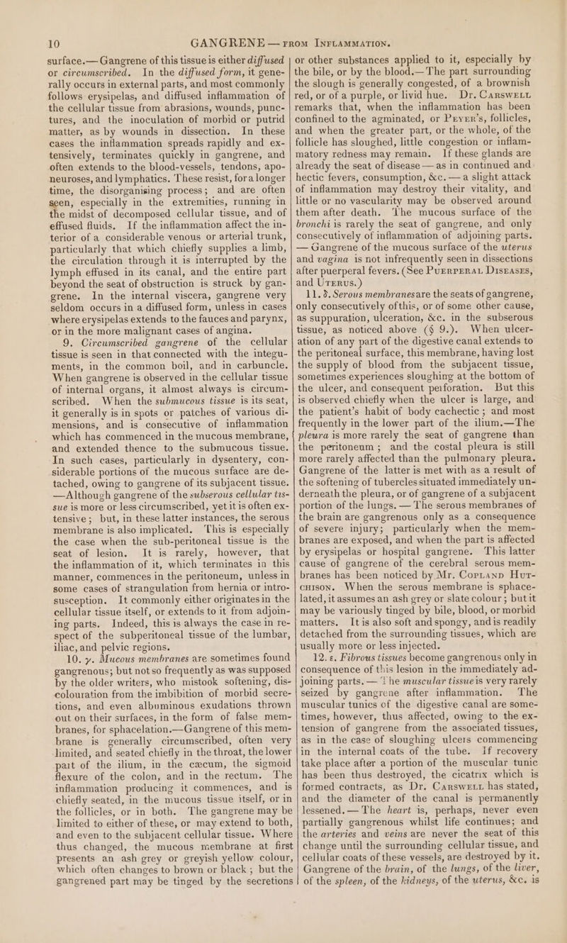 surface.— Gangrene of this tissue is either diffused or circumscribed. In the diffused form, it gene- rally occurs in external parts, and most commonly follows erysipelas, and diffused inflammation of the cellular tissue from abrasions, wounds, punc- tures, and the inoculation of morbid or putrid matter, as by wounds in dissection. In these cases the inflammation spreads rapidly and ex- tensively, terminates quickly in gangrene, and often extends to the blood-vessels, tendons, apo- neuroses, and lymphatics. These resist, fora longer time, the disorganising process; and are often eo especially in the extremities, running in the midst of decomposed cellular tissue, and of effused fluids. If the inflammation affect the in- terior of a considerable venous or arterial trunk, particularly that which chiefly supplies a limb, the circulation through it is interrupted by the lymph effused in its canal, and the entire part beyond the seat of obstruction is struck by gan- grene. In the internal viscera, gangrene very seldom occurs in a diffused form, unless in cases where erysipelas extends to the fauces and parynx, or in the more malignant cases of angina. 9. Circumscribed gangrene of the cellular tissue is seen in that connected with the integu- ments, in the common boil, and in carbuncle. When gangrene is observed in the cellular tissue of internal organs, it almost always is circum- scribed. When the submucous tissue is its seat, it generally is in spots or patches of various di- mensions, and is consecutive of inflammation which has commenced in the mucous membrane, and extended thence to the submucous tissue. In such cases, particularly in dysentery, con- siderable portions of the mucous surface are de- tached, owing to gangrene of its subjacent tissue. — Although gangrene of the subserous cellular trs- sue is more or less circumscribed, yet it is often ex- tensive; but, in these latter instances, the serous membrane is also implicated. This is especially the case when the sub-peritoneal tissue is the seat of lesion. It is rarely, however, that the inflammation of it, which terminates in this manner, commences in the peritoneum, unless in some cases of strangulation from hernia or intro- susception. It commonly either originates in the cellular tissue itself, or extends to it from adjoin- ing parts. Indeed, this is always the case in re- spect of the subperitoneal tissue of the lumbar, iliac, and pelvic regions. 10. y. Mucous membranes are sometimes found gangrenous; but not so frequently as was supposed by the older writers, who mistook softening, dis- colouration from the imbibition of morbid secre- tions, and even albuminous exudations thrown out on their surfaces, in the form of false mem- branes, for sphacelation.—Gangrene of this mem- brane is generally circumscribed, often very limited, and seated chiefly in the throat, the lower pat of the ilium, in the cecum, the sigmoid flexure of the colon, and in the rectum. The inflammation producing it commences, and is chiefly seated, in the mucous tissue itself, or in the follicles, or in both. The gangrene may be limited to either of these, or may extend to both, and even to the subjacent cellular tissue. Where thus changed, the mucous membrane at first presents an ash grey or greyish yellow colour, which often changes to brown or black ; but the gangrened part may be tinged by the secretions or other substances applied to it, especially by the bile, or by the blood.— The part surrounding the slough is generally congested, of a brownish red, or of a purple, or livid hue. Dr. Carswetu remarks that, when the inflammation has been confined to the agminated, or Pryerr’s, follicles, and when the greater part, or the whole, of the follicle has sloughed, little congestion or inflam- matory redness may remain. If these glands are already the seat of disease — as in continued and hectic fevers, consumption, &amp;c. —a slight attack of inflammation may destroy their vitality, and little or no vascularity may be observed around them after death. ‘he mucous surface of the bronchi is rarely the seat of gangrene, and only consecutively of inflammation of adjoining parts. — Gangrene of the mucous surface of the uterus and vagina is not infrequently seen in dissections after puerperal fevers. (See Purrrerat Disgases, and Urerus. ) 11.3. Serous membranesare the seats of gangrene, only consecutively ofthis, or of some other cause, as suppuration, ulceration, &amp;c. in the subserous tissue, as noticed above (§ 9.). When ulcer- ation of any part of the digestive canal extends to the peritoneal surface, this membrane, having lost the supply of blood from the subjacent tissue, sometimes experiences sloughing at the bottom of the ulcer, and consequent peiforation. But this is observed chiefly when the ulcer is large, and the patient’s habit of body cachectic ; and most frequently in the lower part of the ilium.—The plewra is more rarely the seat of gangrene than the peritoneum; and the costal pleura is still more rarely affected than the pulmonary pleura. Gangrene of the latter is met with as a result of the softening of tubercles situated immediately un- derneath the pleura, or of gangrene of a subjacent portion of the lungs. — The serous membranes of the brain are gangrenous only as a consequence of severe injury; particularly when the mem- branes are exposed, and when the part is affected by erysipelas or hospital gangrene. This latter cause of gangrene of the cerebral serous mem- branes has been noticed by Mr. Copranp Hur- cuison. When the serous membrane is sphace- lated, it assumes an ash grey or slate colour; but it may be variously tinged by bile, blood, or morbid matters. It is also soft and spongy, and is readily detached from the surrounding tissues, which are usually more or less injected. 12. «. Fibrous tissues become gangrenous only in consequence of this lesion in the immediately ad- joining parts. — ‘the muscular tissue is very rarely seized by gangrene after inflammation. The muscular tunics of the digestive canal are some- times, however, thus affected, owing to the ex- tension of gangrene from the associated tissues, as in the case of sloughing ulcers commencing in the internal coats of the tube. If recovery take place after a portion of the muscular tunic has been thus destroyed, the cicatrix which is formed contracts, as Dr. Carswett has stated, and the diameter of the canal is permanently lessened. — The heart 1s, perhaps, never even partially gangrenous whilst life continues; and the arteries and veins are never the seat of this change until the surrounding cellular tissue, and cellular coats of these vessels, are destroyed by it. Gangrene of the brain, of the lungs, of the liver, of the spleen, of the kidneys, of the uterus, &amp;c. is