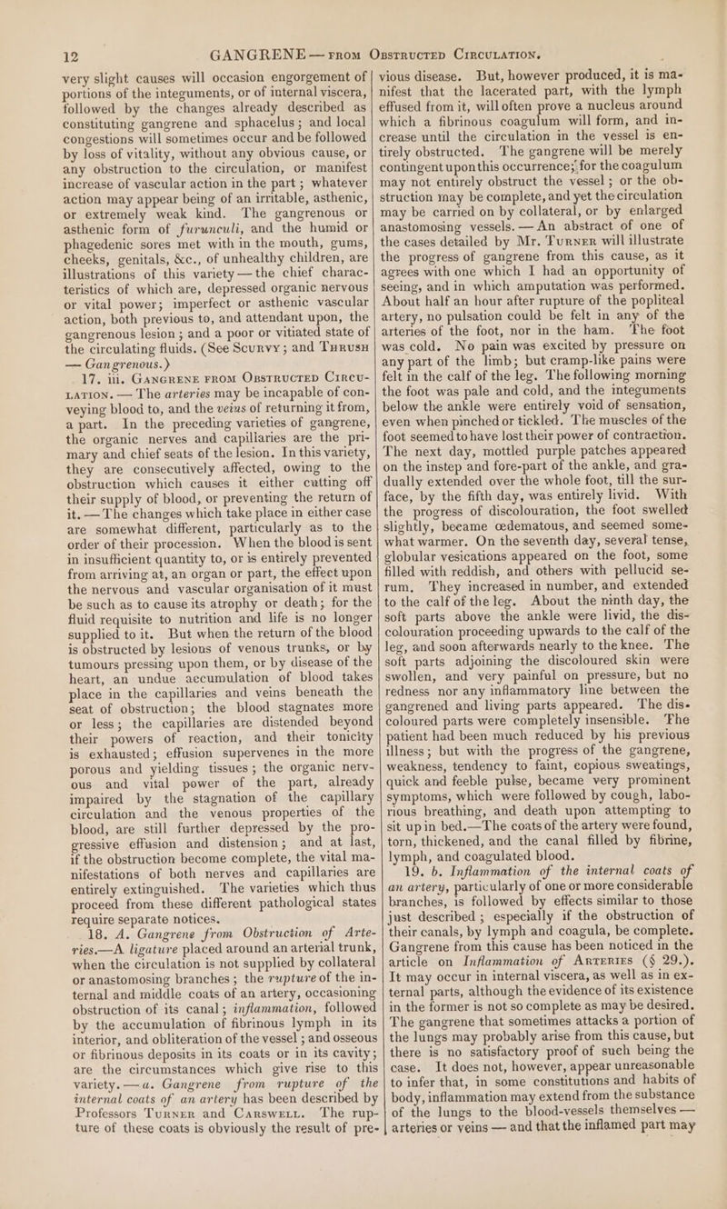 very slight causes will occasion engorgement of portions of the integuments, or of internal viscera, followed by the changes already described as constituting gangrene and sphacelus ; and local congestions will sometimes occur and be followed by loss of vitality, without any obvious cause, or any obstruction to the circulation, or manifest increase of vascular action in the part ; whatever action may appear being of an irritable, asthenic, or extremely weak kind. The gangrenous or asthenic form of furwnculi, and the humid or phagedenic sores met with in the mouth, gums, cheeks, genitals, &amp;c., of unhealthy children, are illustrations of this variety——the chief charac- teristics of which are, depressed organic nervous or vital power; imperfect or asthenic vascular action, both previous to, and attendant upon, the gangrenous lesion ; and a poor or vitiated state of the circulating fluids. (See Scurvy ; and Turusy — Gan grenous.) 17. i. GanGreNneE FROM OxpstrucreD Circvu- LATION. — The arteries may be incapable of con- veying blood ta, and the veius of returning it from, apart. In the preceding varieties of gangrene, the organic nerves and capillaries are the pri- mary and chief seats of the lesion. In this variety, they are consecutively affected, owing to the obstruction which causes it either cutting off their supply of blood, or preventing the return of it. — The changes which take place in either case are somewhat different, particularly as to the order of their procession. When the blood is sent in insufficient quantity to, or is entirely prevented from arriving at, an organ or part, the effect upon the nervous and vascular organisation of it must be such as to cause its atrophy or death; for the fluid requisite to nutrition and life is no longer supplied to it. But when the return of the blood is obstructed by lesions of venous trunks, or by tumours pressing upon them, or by disease of the heart, an undue aecumulation of blood takes place in the capillaries and veins beneath the seat of obstruction; the blood stagnates more or less; the capillaries ave distended beyond their powers of reaction, and their tonicity is exhausted; effusion supervenes in the more porous and yielding tissues ; the organic nerv- ous and vital power of the part, already impaired by the stagnation of the capillary circulation and the venous properties of the blood, are still further depressed by the pro- gressive effusion and distension; and at last, if the obstruction become complete, the vital ma- nifestations of both nerves and capillaries are entirely extinguished. The varieties which thus proceed from these different pathological states require separate notices. 18. A. Gangrene from Obstruction of Arte- ries.—A ligature placed around an arterial trunk, when the circulation is not supplied by collateral or anastomosing branches; the rupture of the in- ternal and middle coats of an artery, occasioning obstruction of its canal; inflammation, followed by the accumulation of fibrinous lymph in its interior, and obliteration of the vessel ; and osseous or fibrinous deposits in its coats or in its cavity; are the circumstances which give rise to this variety. —a. Gangrene from rupture of the internal coats of an artery has been described by Professors Turner and Carswetit. The rup- ture of these coats is obviously the result of pre- vious disease. But, however produced, it is ma- nifest that the lacerated part, with the lymph effused from it, willoften prove a nucleus around which a fibrinous coagulum will form, and in- crease until the circulation in the vessel is en- tirely obstructed. The gangrene will be merely contingent uponthis occurrence; ; for the coagulum may not entirely obstruct the vessel ; or the ob- struction may be complete, and yet the circulation may be carried on by collateral, or by enlarged anastomosing vessels. — An abstract of one of the cases detailed by Mr. Turner will illustrate the progress of gangrene from this cause, as it agrees with one which I had an opportunity of seeing, and in which amputation was performed. About half an hour after rupture of the popliteal artery, no pulsation could be felt in any of the arteries of the foot, nor in the ham. ‘The foot was cold. No pain was excited by pressure on any part of the limb; but cramp-like pains were felt in the calf of the leg. The following morning the foot was pale and cold, and the imteguments below the ankle were entirely void of sensation, even when pinched or tickled. The muscles of the foot seemed to have lost their power of contraction. The next day, mottled purple patches appeared on the instep and fore-part of the ankle, and gra- dually extended over the whole foot, till the sur- face, by the fifth day, was entirely livid. With the progress of discolouration, the foot swelled slightly, beeame cedematous, and seemed some- what warmer. On the seventh day, several tense, elobular vesications appeared on the foot, some filled with reddish, and others with pellucid se- rum, They increased in number, and extended to the calf of theleg. About the ninth day, the soft parts above the ankle were livid, the dis- colouration proceeding upwards to the calf of the leg, and soon afterwards nearly to theknee. The soft parts adjoining the discoloured skin were swollen, and very painful on pressure, but no redness nor any inflammatory line between the gangrened and living parts appeared. The dis- coloured parts were completely insenstble. The patient had been much reduced by his previous illness; but with the progress of the gangrene, weakness, tendency to faint, copious sweatings, quick and feeble pulse, became very prominent symptoms, which were followed by cough, labo- rious breathing, and death upon attempting to sit upin bed.—The coats of the artery were found, torn, thickened, and the canal filled by fibrine, lymph, and coagulated blood. 19. b. Inflammation of the internal coats of an artery, particularly of one or more considerable branches, is followed by effects similar to those just described ; especially if the obstruction of their canals, by lymph and coagula, be complete. Gangrene from this cause has been noticed in the article on Inflammation of Arrrerirs (§ 29.). It may occur in internal viscera, as well as in ex- ternal parts, although the evidence of its existence in the former is not so complete as may be desired. The gangrene that sometimes attacks a portion of the lungs may probably arise from this cause, but there is no satisfactory proof of such being the case. It does not, however, appear unreasonable to infer that, in some constitutions and habits of body, inflammation may extend from the substance of the lungs to the blood-vessels themselves — arteries or veins — and that the inflamed part may