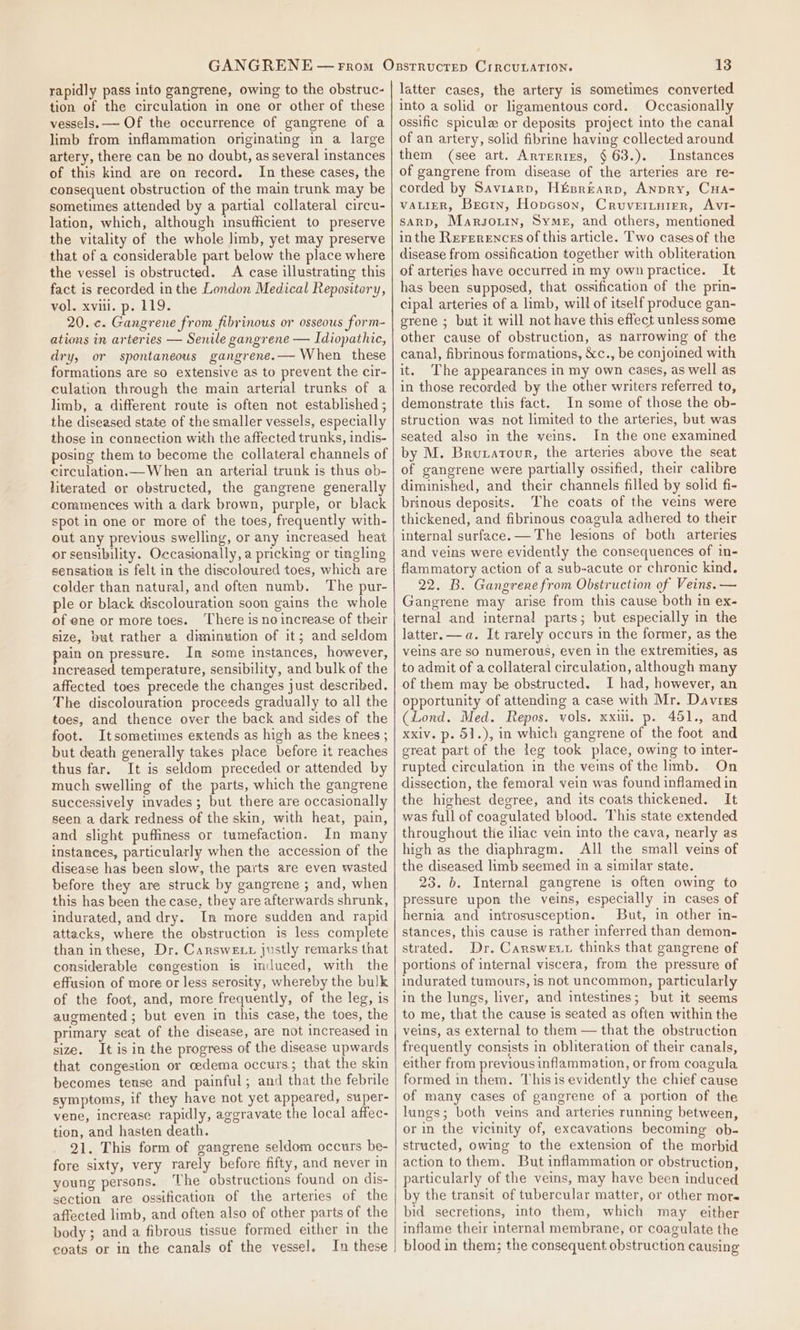 rapidly pass into gangrene, owing to the obstruc- tion of the circulation in one or other of these vessels. — Of the occurrence of gangrene of a limb from inflammation originating in a large artery, there can be no doubt, as several instances of this kind are on record. In these cases, the consequent obstruction of the main trunk may be sometimes attended by a partial collateral circu- lation, which, although insufficient to preserve the vitality of the whole hmb, yet may preserve that of a considerable part below the place where the vessel is obstructed. A case illustrating this fact is recorded in the London Medical Repository, vol. xviii. p. 119. 20. c. Gangrene from fibrinous or osseous form- ations in arteries — Senile gangrene — Idiopathic, dry, or spontaneous gangrene.— When these formations are so extensive as to prevent the cir- culation through the main arterial trunks of a limb, a different route is often not established ; the diseased state of the smaller vessels, especially those in connection with the affected trunks, indis- posing them to become the collateral channels of circulation.— When an arterial trunk is thus ob- literated or obstructed, the gangrene generally commences with a dark brown, purple, or black spot in one or more of the toes, frequently with- out any previous swelling, or any increased heat or sensibility. Occasionally, a pricking or tingling sensation is felt in the discoloured toes, which are colder than natural, and eften numb. ‘The pur- ple or black discolouration soon gains the whole of ene or more toes. ‘There is no increase of their size, but rather a diminution of it; and seldom ain on pressure. In some instances, however, increased temperature, sensibility, and bulk of the affected toes precede the changes just described. The discolouration proceeds gradually to all the toes, and thence over the back and sides of the foot. Itsometimes extends as high as the knees ; but death generally takes place before it reaches thus far. It is seldom preceded or attended by much swelling of the parts, which the gangrene successively invades; but there are occasionally seen a dark redness of the skin, with heat, pain, and slight puffiness or tumefaction. In many instances, particularly when the accession of the disease has been slow, the parts are even wasted before they are struck by gangrene ; and, when this has been the case, they are afterwards shrunk, indurated, and dry. In more sudden and rapid attacks, where the obstruction is less complete than inthese, Dr. Carswexx justly remarks that considerable congestion is induced, with the effusion of more or less serosity, whereby the bulk of the foot, and, more frequently, of the leg, is augmented ; but even in this case, the toes, the primary seat of the disease, are not increased in size. It is in the progress of the disease upwards that congestion or cedema occurs; that the skin becomes tense and painful; and that the febrile symptoms, if they have not yet appeared, super- vene, increase rapidly, aggravate the local affec- tion, and hasten death. 21. This form of gangrene seldom occurs be- fore sixty, very rarely before fifty, and never in young persons. The obstructions found on dis- section are ossification of the arteries of the affected limb, and often also of other parts of the body; and a fibrous tissue formed either in the coats or in the canals of the vessel. In these 13 latter cases, the artery is sometimes converted into a solid or ligamentous cord. Occasionally ossific spicule or deposits project into the canal of an artery, solid fibrine having collected around them (see art. Arreries, § 63.). Instances of gangrene from disease of the arteries are re- corded by Saviarp, Hfsrearp, Anpry, Cua- VALIER, Bectn, Hopncson, Cruvertyuier, Avi- saARD, Marsgouin, Syme, and others, mentioned inthe Rererences of this article. Two cases of the disease from ossification together with obliteration of arteries have occurred in my own practice. It has been supposed, that ossification of the prin- cipal arteries of a limb, will of itself produce gan- erene ; but it will not have this effect unless some other cause of obstruction, as narrowing of the canal, fibrinous formations, &amp;c., be conjoined with it. ©The appearances in my Own Cases, as well as in those recorded by the other writers referred to, demonstrate this fact. In some of those the ob- struction was not limited to the arteries, but was seated also in the veins. In the one examined by M. Brutatour, the arteries above the seat of gangrene were partially ossified, their calibre diminished, and their channels filled by solid fi- brinous deposits. The coats of the veins were thickened, and fibrinous coagula adhered to their internal surface. — The lesions of both arteries and veins were evidently the consequences of in- flammatory action of a sub-acute or chronic kind. 22. B. Gangrene from Obstruction of Veins. — Gangrene may arise from this cause both in ex- ternal and internal parts; but especially in the latter.—a. It rarely occurs in the former, as the veins are so numerous, even in the extremities, as to admit of a collateral circulation, although many of them may be obstructed. I had, however, an opportunity of attending a case with Mr. Davres (Lond. Med. Repos. vols. xxui. p. 451., and Xxiv. p. 51.), in which gangrene of the foot and great part of the leg took place, owing to inter- rupted circulation in the veins of the limb. On dissection, the femoral vein was found inflamed in the highest degree, and its coats thickened. It was full of coagulated blood. This state extended throughout the iliac vein into the cava, nearly as high as the diaphragm. All the small veins of the diseased limb seemed in a similar state. 23. 6. Internal gangrene is often owing to pressure upon the veins, especially in cases of hernia and introsusception. But, in other in- stances, this cause is rather inferred than demon- strated. Dr. Carswevt thinks that gangrene of portions of internal viscera, from the pressure of indurated tumours, 1s not uncommon, particularly in the lungs, liver, and intestines; but it seems to me, that the cause is seated as often within the veins, as external to them — that the obstruction frequently consists in obliteration of their canals, either from previous inflammation, or from coagula formed in them. This is evidently the chief cause of many cases of gangrene of a portion of the lungs; both veins and arteries running between, or in the vicinity of, excavations becoming ob- structed, owing to the extension of the morbid action to them. But inflammation or obstruction, particularly of the veins, may have been induced by the transit of tubercular matter, or other more bid secretions, into them, which may either inflame their internal membrane, or coagulate the blood in them; the consequent obstruction causing