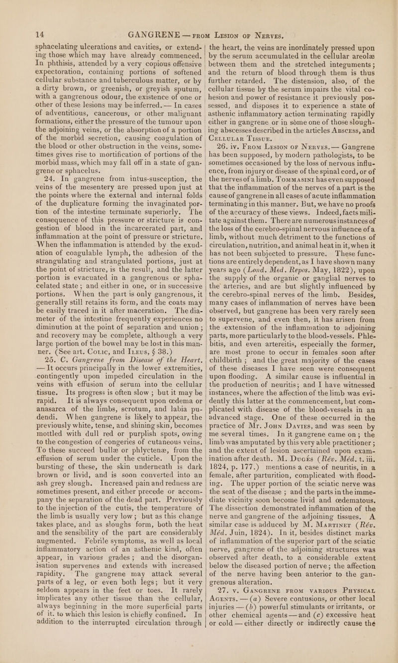 sphacelating ulcerations and cavities, or extend- ing those which may have already commenced. In phthisis, attended by a very copious offensive expectoration, containing portions of softened cellular substance and tuberculous matter, or by a dirty brown, or greenish, or greyish sputum, with a gangrenous odour, the existence of one or of adventitious, cancerous, or other malignant formations, either the pressure of the tumour upon the adjoining veins, or the absorption of a portion of the morbid secretion, causing coagulation of the blood or other obstruction in the veins, some- morbid mass, which may fall off in a state of gan- grene or sphacelus. 24. In gangrene from intus-susception, the veins of the mesentery are pressed upon just at the points where the external and internal folds of the duplicature forming the invaginated por- tion of the intestine terminate superiorly. The consequence of this pressure or stricture is con- gestion of blood in the incarcerated part, and inflammation at the point of pressure or stricture. When the inflammation is attended by the exud- ation of coagulable lymph, the adhesion of the strangulating and strangulated portions, just at the point of stricture, is the result, and the latter portion is evacuated in a gangrenous or spha- celated state ; and either in one, or in successive portions. When the part is only gangrenous, it generally still retains its form, and the coats may be easily traced in it after maceration. The dia- meter of the intestine frequently experiences no diminution at the point of separation and union ; and recovery may be complete, although a very large portion of the bowel may be lost in this man- ner. (See art. Cotic, and Itevs, § 38.) 25. C. Gangrene from Disease of the Heart. — It occurs principally in the lower extremities, contingently upon impeded circulation in the veins with effusion of serum into the cellular tissue. Its progress is often slow ; but it may be rapid. It is always consequent upon cedema or anasarca of the limbs, scrotum, and labia pu- dendi. When gangrene is likely to appear, the previously white, tense, and shining skin, becomes mottled with dull red or purplish spots, owing to the congestion of congeries of cutaneous veins. To these succeed bulle or phlyctene, from the effusion of serum under the cuticle. Upon the bursting of these, the skin underneath is dark brown or livid, and is soon converted into an ash grey slough. Increased pain and redness are sometimes present, and either precede or accom- pany the separation of the dead part. Previously to the injection of the cutis, the temperature of the limb is usually very low; but as this change takes place, and as sloughs form, both the heat and the sensibility of the part are considerably augmented. Febrile symptoms, as well as local inflammatory action of an asthenic kind, often appear, in various grades; and the disorgan- isation supervenes and extends with increased rapidity. The gangrene may attack several parts of a leg, or even both legs; but it very seldom appears in the feet or toes. It rarely implicates any other tissue than the cellular, always beginning in the more superficial parts of it. te which this lesion is chiefly confined. In | the heart, the veins are inordinately pressed upon by the serum accumulated in the cellular areole between them and the stretched integuments ; and the return of blood through them is thus cellular tissue by the serum impairs the vital co- hesion and power of resistance it previously pos- sessed, and disposes it to experience a state of asthenic inflammatory action terminating rapidly either in gangrene or in some one of those slough- CreLLuLar Tissue. 26. iv. From Lrston or Nerves.— Gangrene has been supposed, by modern pathologists, to be sometimes occasioned by the loss of nervous influ- ence, from injury or disease of the spinal cord, or of the nerves of a limb. Tommasrntr has even supposed cause of gangrenein all cases of acute inflammation terminating in this manner. But, we have no proofs of the accuracy of these views. Indeed, facts mili- tate against them. There are numerous instances of the loss of the cerebro-spinal nervous influence ofa limb, without much detriment to the functions of circulation, nutrition, and animal heat in it, when it has not been subjected to pressure. These func- tions are entirely dependent, as I have shown many years ago (Lond. Med. Repos. May, 1822), upon the supply of the organic or ganglial nerves to the’ arteries, and are but slightly influenced by the cerebro-spinal nerves of the limb. Besides, many cases of inflammation of nerves have been observed, but gangrene has been very rarely seen to supervene, and even then, it has arisen from the .extension of the inflammation to adjoining parts, more particularly to the blood-vessels. Phle- bitis, and even artereitis, especially the former, are most prone to occur in females soon after childbirth ; and the great majority of the cases of these diseases I have seen were consequent upon flooding. A similar cause is influential in the production of neuritis; and I have witnessed instances, where the affection of the limb was evi- dently this latter at the commencement, but com- plicated with disease of the blood-vessels in an advanced stage. One of these occurred in the practice of Mr. Joun Davies, and was seen by me several times. In it gangrene came on; the limb was amputated by this very able practitioner ; and the extent of lesion ascertained upon exam- ination after death. M. Ducés (Rév. Méd. t. iii. 1824, p. 177.) mentions a case of neuritis, in a female, after parturition, complicated with flood- ing. ‘The upper portion of the sciatic nerve was the seat of the disease ; and the parts in the imme- diate vicinity soon become livid and cedematous. The dissection demonstrated inflammation of the nerve and gangrene of the adjoining tissues. A similar case is adduced by M. Marriner (Rév. Méd. Juin, 1824). In it, besides distinct marks of inflammation of the superior part of the sciatic nerve, gangrene of the adjoming structures was observed after death, to a considerable extent of the nerve having been anterior to the gan- grenous alteration. 27. v. GANGRENE FROM VARIOUS PuysicaL Accents. — (a) Severe contusions, or other local injuries — (b) powerful stimulants or irritants, or other chemical agents— and (c) excessive heat