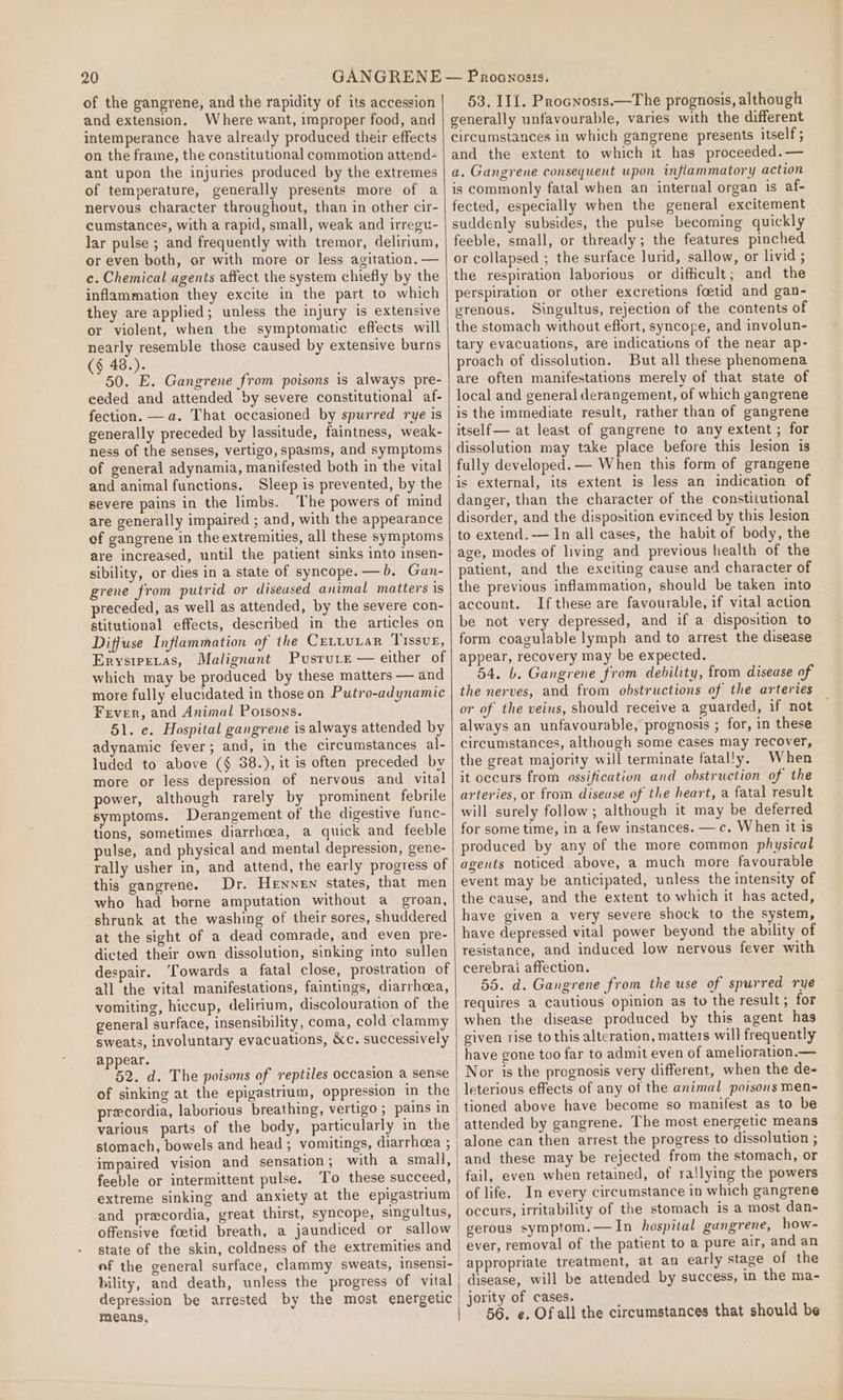 of the gangrene, and the rapidity of its accession and extension. Where want, improper food, and intemperance have already produced their effects on the frame, the constitutional commotion attend ant upon the injuries produced by the extremes of temperature, generally presents more of a nervous character throughout, than in other cir- cumstances, with a rapid, small, weak and irregt- lar pulse ; and frequently with tremor, delirium, or even both, or with more or less agitation. — c. Chemical agents affect the system chiefly by the inflammation they excite in the part to which they are applied; unless the injury is extensive or violent, when the symptomatic effects will nearly resemble those caused by extensive burns (§ 48.). 50. E. Gangrene from poisons is always pre- ceded and attended by severe constitutional af- fection. —a. That occasioned by spurred rye is generally preceded by lassitude, faintness, weak- ness of the senses, vertigo, spasms, and symptoms of general adynamia, manifested both in the vital and animal functions. Sleep is prevented, by the severe pains in the limbs. The powers of mind are generally impaired ; and, with the appearance of gangrene in the extremities, all these symptoms are increased, until the patient sinks into insen- sibility, or dies in a state of syncope. —b. Gan- grene from putrid or diseased animal matters is preceded, as well as attended, by the severe con- stitutional effects, described in the articles on Diffuse Inflammation of the CrLtuLaRr Tissue, Erysiretas, Malignant Pusrure — either of which may be produced by these matters — and more fully elucidated in those on Putro-adynamic Fever, and Animal Poisons. 51. e. Hospital gangrene is always attended by adynamic fever; and, in the circumstances al- luded to above (§ 38.), it is often preceded by more or less depression of nervous and vital power, although rarely by prominent febrile symptoms. Derangement of the digestive func- tions, sometimes diarrhoea, a quick and feeble pulse, and physical and mental depression, gene- rally usher in, and attend, the early progress of this gangrene. Dr. Hennen states, that men who had borne amputation without a groan, shrunk at the washing of their sores, shuddered at the sight of a dead comrade, and even pre- dicted their own dissolution, sinking into sullen despair. ‘Towards a fatal close, prostration of all the vital manifestations, faintings, diarrhea, vomiting, hiccup, delirium, discolouration of the general surface, insensibility, coma, cold clammy sweats, involuntary evacuations, &amp;c. successively appear. 52. d. The poisons of reptiles occasion a sense of sinking at the epigastrium, oppression in the precordia, laborious breathing, vertigo ; pains in various parts of the body, particularly in the impaired vision and sensation; with a small, feeble or intermittent pulse. To these succeed, extreme sinking and anxiety at the epigastrium and pracordia, great thirst, syncope, singultus, offensive foetid breath, a jaundiced or sallow state of the skin, coldness of the extremities and bility, and death, unless the progress of vital depression be arrested by the most energetic means, 53. IIL. Procnosts.—The prognosis, although generally unfavourable, varies with the different circumstances in which gangrene presents itself ; and the extent to which it has proceeded.— a. Gangrene consequent upon inflammatory action is commonly fatal when an internal organ is af- fected, especially when the general excitement suddenly subsides, the pulse becoming quickly feeble, small, or thready; the features pinched or collapsed ; the surface lurid, sallow, or livid ; the respiration laborious or difficult; and the perspiration or other excretions foetid and gan- erenous. Singultus, rejection of the contents of the stomach without eflort, syncope, and involun- tary evacuations, are indications of the near ap- proach of dissolution. But all these phenomena are often manifestations merely of that state of local and general derangement, of which gangrene is the immediate result, rather than of gangrene itself — at least of gangrene to any extent ; for dissolution may take place before this lesion is fully developed. — When this form of grangene is external, its extent is less an indication of danger, than the character of the constiiutional disorder, and the disposition evinced by this Jesion to extend. — In all cases, the habit of body, the age, modes of living and previous health of the patient, and the exciting cause and character of the previous inflammation, should be taken into account. Ifthese are favourable, if vital action be not very depressed, and if a disposition to form coagulable lymph and to arrest the disease appear, recovery may be expected. 54. b. Gangrene from debility, from disease of the nerves, and from obstructions of the arteries or of the veins, should receive a guarded, if not always an unfavourable, prognosis ; for, in these circumstances, although some cases may recover, the great majority will terminate fatally. When it occurs from ossification and obstruction of the arteries, or from diseuse of the heart, a fatal result will surely follow; although it may be deferred for some time, in a few instances. — c. When it is produced by any of the more common physical agents noticed. above, a much more favourable event may be anticipated, unless the intensity of the cause, and the extent to which it has acted, have given a very severe shock to the system, have depressed vital power beyond the ability of resistance, and induced low nervous fever with cerebrai affection. 55. d. Gangrene from the use of spurred rye requires a cautious opinion as to the result; for when the disease produced by this agent has given rise to this alteration, matters will frequently have gone too far to admit even of amelioration.— Nor is the prognosis very different, when the de- leterious effects of any of the animal poisons men- tioned above have become so manifest as to be attended by gangrene. The most energetic means alone can then arrest the progress to dissolution ; and these may be rejected from the stomach, or fail, even when retained, of rallying the powers of life. In every circumstance in which gangrene gerous symptom.—In hospital gungrene, how- ever, removal of the patient to a pure air, and an appropriate treatment, at an early stage of the disease, will be attended by success, in the ma- jority of cases. 56. e. Of all the circumstances that should be