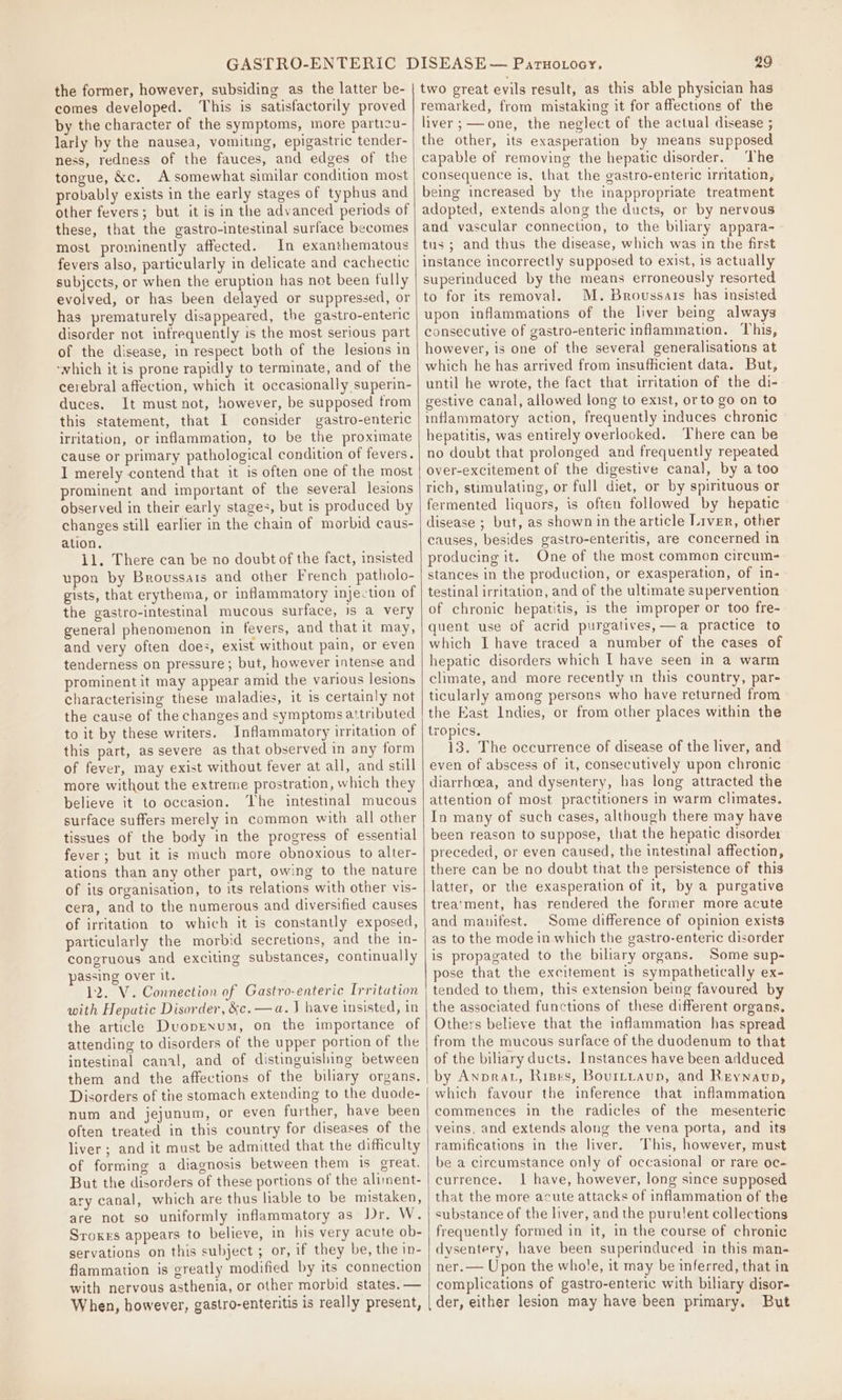 the former, however, subsiding as the latter be- comes developed. This is satisfactorily proved by the character of the symptoms, more particu- larly by the nausea, vomiting, epigastric tender- ness, redness of the fauces, and edges of the tongue, &amp;c. A somewhat similar condition most probably exists in the early stages of typhus and other fevers; but it is in the advanced periods of these, that the gastro-intestinal surface becomes most prominently affected. In exanthematous fevers also, particularly in delicate and cachectic subjects, or when the eruption has not been fully evolved, or has been delayed or suppressed, or has prematurely disappeared, the gastro-enteric disorder not infrequently is the most serious part of the disease, in respect both of the lesions in ‘which it is prone rapidly to terminate, and of the cerebral affection, which it occasionally superin- duces. It must not, however, be supposed trom this statement, that I consider gastro-enteric irritation, or inflammation, to be the proximate cause or primary pathological condition of fevers. I merely contend that it is often one of the most prominent and important of the several lesions observed in their early stages, but is produced by changes still earlier in the chain of morbid caus- ation. 1l. There can be no doubt of the fact, insisted upon by Broussars and other French patholo- gists, that erythema, or inflammatory injection of the gastro-intestinal mucous surface, is a very general phenomenon in fevers, and that it may, and very often does, exist without pain, or even tenderness on pressure; but, however intense and prominent it may appear amid the various lesions characterising these maladies, it is certainly not the cause of the changes and symptomsattributed to it by these writers. Inflammatory irritation of this part, as severe as that observed in any form of fever, may exist without fever at all, and still more without the extreme prostration, which they believe it to occasion. ‘The intestinal mucous surface suffers merely in common with all other tissues of the body in the progress of essential fever; but it is much more obnoxious to alter- ations than any other part, owing to the nature of its organisation, to its relations with other vis- cera, and to the numerous and diversified causes of irritation to which it is constantly exposed, particularly the morbid secretions, and the in- congruous and exciting substances, continually passing over It. 12. V. Connection of Gastro-enteric Irritation with Hepatic Disorder, &amp;c.—a. J have insisted, in the article Duopexum, on the importance of attending to disorders of the upper portion of the intestinal canal, and of distinguishing between them and the affections of the biliary organs. Disorders of the stomach extending to the duode- num and jejunum, or even further, have been often treated in this country for diseases of the liver; and it must be admitted that the difficulty of forming a diagnosis between them is great. But the disorders of these portions of the aliment- ary canal, which are thus liable to be mistaken, are not so uniformly inflammatory as Jr. W. Sroxes appears to believe, in his very acute ob- servations on this subject ; or, if they be, the in- flammation is greatly modified by its connection with nervous asthenia, or other morbid states. — When, however, gastro-enteritis is really present, | 29 two great evils result, as this able physician has remarked, from mistaking it for affections of the liver ;——one, the neglect of the actual disease ; the other, its exasperation by means supposed capable of removing the hepatic disorder. The consequence is, that the gastro-enteric irritation, being increased by the inappropriate treatment adopted, extends along the ducts, or by nervous and vascular connection, to the biliary appara- tus; and thus the disease, which was in the first instance incorrectly supposed to exist, 1s actually superinduced by the means erroneously resorted to for its removal. M. Broussais has insisted upon inflammations of the liver being always consecutive of gastro-enteric inflammation. This, however, is one of the several generalisations at which he has arrived from insufficient data. But, until he wrote, the fact that irritation of the di- gestive canal, allowed long to exist, or to go on to inflammatory action, frequently induces chronic hepatitis, was entirely overlooked. There can be no doubt that prolonged and frequently repeated over-excitement of the digestive canal, by a too rich, stimulating, or full diet, or by spirituous or fermented liquors, is often followed by hepatic disease ; but, as shown in the article Liver, other causes, besides gastro-enteritis, are concerned in producing it. One of the most common circum- stances in the production, or exasperation, of in- testinal irritation, and of the ultimate supervention of chronic hepatitis, 1s the improper or too fre- quent use of acrid purgatives,—a practice to which I have traced a number of the cases of hepatic disorders which I have seen in a warm climate, and more recently in this country, par- ticularly among persons who have returned from the East Indies, or from other places within the tropics. 13. The occurrence of disease of the liver, and even of abscess of it, consecutively upon chronic diarrhoea, and dysentery, has long attracted the attention of most practitioners in warm climates. In many of such cases, although there may have been reason to suppose, that the hepatic disorder preceded, or even caused, the intestinal affection, there can be no doubt that the persistence of this latter, or the exasperation of it, by a purgative trea‘ment, has rendered the former more acute and manifest. Some difference of opinion exists as to the mode in which the gastro-enteric disorder is propagated to the biliary organs. Some sup- pose that the excitement is sympathetically ex- tended to them, this extension being favoured by the associated functions of these different organs. Others believe that the inflammation has spread from the mucous surface of the duodenum to that of the biliary ducts. Instances have been adduced by Anprat, Rises, Bovrttaup, and Reynaup, which favour the inference that inflammation commences in the radicles of the mesenteric veins, and extends along the vena porta, and its ramifications in the liver. This, however, must be a circumstance only of occasional or rare oc- currence. 1 have, however, long since supposed that the more acute attacks of inflammation of the substance of the liver, and the purulent collections frequently formed in it, in the course of chronic dysentery, have been superinduced in this man- ner.— Upon the whole, it may be inferred, that in complications of gastro-enteric with biliary disor- der, either lesion may have been primary. But