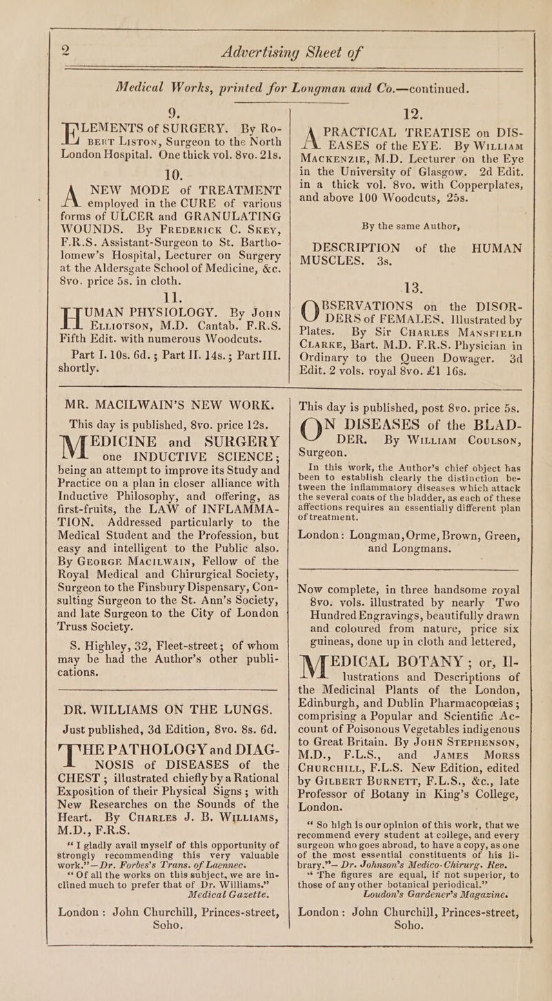 WS) 9; IRE EN ES of SURGERY. By Ro- BERT Liston, Surgeon to the North London Hospital. One thick vol. 8vo. 21s. 10. NEW MODE of TREATMENT employed in the CURE of various forms of ULCER and GRANULATING WOUNDS. By Freperick C. SkKeEy, F.R.S. Assistant-Surgeon to St. Bartho- lomew’s Hospital, Lecturer on Surgery at the Aldersgate School of Medicine, &amp;c. Svo. price 5s. in cloth. 11. 1B bch! PHYSIOLOGY. By Joun Exxtiorson, M.D. Cantab. F.R.S. Fifth Edit. with numerous Woodcuts. Part I. 10s. 6d. ; Part II. 14s.; Part III. shortly. 12. PRACTICAL 'TREATISE on DIS- EASES of the EYE. By WitLiam MAcKEnzi£, M.D. Lecturer on the Eye in the University of Glasgow. 2d Edit. in a thick vol. 8vo. with Copperplates, and above 100 Woodcuts, 25s. By the same Author, DESCRIPTION MUSCLES. 3s. of the HUMAN 13. BSERVATIONS on the DISOR- DERS of FEMALES, Illustrated by Plates. By Sir CuHarvtes MansFietp CLaRKkE, Bart. M.D. F.R.S. Physician in Ordinary to the Queen Dowager. 3d Edit. 2 vols. royal 8vo. £1 16s. MR. MACILWAIN’S NEW WORK. This day is published, 8vo. price 12s. EDICINE and SURGERY one INDUCTIVE SCIENCE; being an attempt to improve its Study and Practice on a plan in closer alliance with Inductive Philosophy, and offering, as first-fruits, the LAW of INFLAMMA- TION. Addressed particularly to the Medical Student and the Profession, but easy and intelligent to the Public also. By Greorcr Macitwain, Fellow of the Royal Medical and Chirurgical Society, Surgeon to the Finsbury Dispensary, Con- sulting Surgeon to the St. Ann’s Society, and late Surgeon to the City of London Truss Society. S. Highley, 32, Fleet-street; of whom may be had the Author’s other publi- cations. DR. WILLIAMS ON THE LUNGS. Just published, 3d Edition, 8vo. 8s. 6d. HE PATHOLOGY and DIAG- NOSIS of DISEASES of the CHEST ; illustrated chiefly by a Rational Exposition of their Physical Signs ; with New Researches on the Sounds of the Heart. By CuHaries J. B. WILLIAMS, MDE :S, *©T gladly avail myself of this opportunity of strongly recommending this very valuable work.”’— Dr. Forbes’s Trans. of Laennec. “© Of all the works on this subject, we are in- clined much to prefer that of Dr. Williams.” Medical Gazette. London: John Churchill, Princes-street, Scho. This day is published, post 8vo. price 5s. N DISEASES of the BLAD- DER. By Wituiiam Covtson, Surgeon. In this work, the Author’s chief object has been to establish clearly the distinction be- tween the inflammatory diseases which attack the several coats of the bladder, as each of these affections requires an essentially different plan of treatment. London: Longman, Orme, Brown, Green, and Longmans. Now complete, in three handsome royal 8vo. vols. illustrated by nearly Two Hundred Engravings, beautifully drawn and coloured from nature, price six guineas, done up in cloth and lettered, EDICAL BOTANY ; or, H- lustrations and Descriptions of the Medicinal Plants of the London, Edinburgh, and Dublin Pharmacopeeias ; comprising a Popular and Scientific Ac- count of Poisonous Vegetables indigenous to Great Britain. By JoHN STEPHENSON, M.D., F.L.S., and James Morss CHURCHILL, F.L.S. New Edition, edited by GILBERT BurRneTT, F.L.S., &amp;c., late Professor of Botany in King’s College, London. ** So high is our opinion of this work, that we recommend every student at college, and every surgeon who goes abroad, to have a copy, as one of the most essential constituents of his li- brary.”— Dr. Johnson’s Medico-Chirurg. Rev. ‘The figures are equal, if not superior, to those of any other botanical periodical.” Loudon’s Gardener’s Magazine. London: John Churchill, Princes-street, Soho.