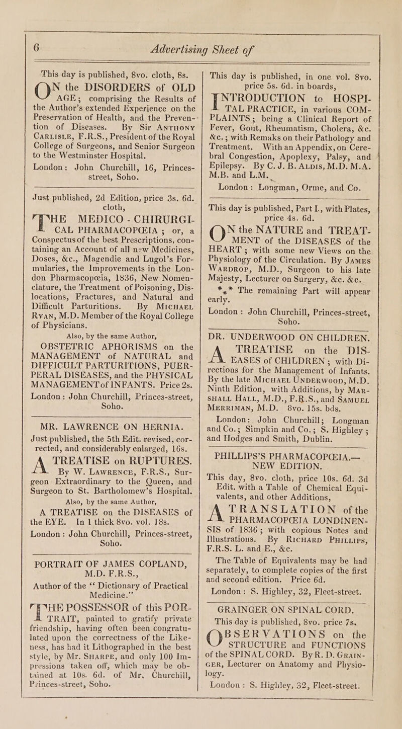 This day is published, 8vo. cloth, 8s. N the DISORDERS of OLD AGE; comprising the Results of the Author’s extended Experience on the tion of Diseases. By Sir ANTHONY CarLIsLE, F.R.S., President of the Royal College of Surgeons, and Senior Surgeon to the Westminster Hospital. London: John Churchill, 16, Princes- street, Soho. Just published, 2d Edition, price 3s. 6d. cloth, HE MEDICO - CHIRURGI- CAL PHARMACOP(CEIA ; or, a Conspectus of the best Prescriptions, con- taining an Account of all new Medicines, Doses, &amp;c., Magendie and Lugol’s For- mularies, the Improvements in the Lon- don Pharmacopeeia, 1836, New Nomen- clature, the Treatment of Poisoning, Dis- locations, Fractures, and Natural and Difficult Parturitions. By MicHAe.L Ryan, M.D. Member of the Royal College of Physicians. Also, by the same Author, OBSTETRIC APHORISMS on the MANAGEMENT of NATURAL and DIFFICULT PARTURITIONS, PUER- PERAL DISEASES, and the PHYSICAL MANAGEMENTof INFANTS. Price 2s. London: John Churchill, Princes-street, Soho. MR. LAWRENCE ON HERNIA. Just published, the 5th Edit. revised, cor- rected, and considerably enlarged, 16s. TREATISE on RUPTURES. By W. Lawrence, F.R.S., Sur- geon Extraordinary to the Queen, and Surgeon to St. Bartholomew’s Hospital. Also, by the same Author, A TREATISE on the DISEASES of the EYE. [In 1 thick 8vo. vol. 18s. London: John Churchill, Princes-street, Soho. PORTRAIT OF JAMES COPLAND, M.D. F.R.S., Author of the ‘‘ Dictionary of Practical Medicine.” HE POSSESSOR of this POR- TRAIT, painted to gratify private friendship, having often been congratu- lated upon the correctness of the Like- ness, has had it Lithographed in the best style, by Mr. SHARPE, and only 100 Im- pressions taken off, which may be ob- tained at 10s. 6d. of Mr, Churchill, This day is published, in one vol. 8vo. price 5s. 6d. in boards, NTRODUCTION tc HOSPI- TAL PRACTICE, in various COM- PLAINTS; being a Clinical Report of Fever, Gout, Rheumatism, Cholera, &amp;c. &amp;c.; with Remaks on their Pathology and Treatment, With an Appendix, on Cere- bral Congestion, Apoplexy, Palsy, and Epilepsy. By C.J. B. Aupis, M.D. M.A. M.B. and L.M. London: Longman, Orme, and Co. This day is published, Part L, with Plates, price 4s. 6d. N the NATURE and TREAT- MENT of the DISEASES of the HEART ; with some new Views on the Physiology of the Circulation. By JamEs Warprop, M.D., Surgeon to his late Majesty, Lecturer on Surgery, &amp;c. &amp;c. *,* The remaining Part will appear early. London: John Churchill, Princes-street, Soho. DR. UNDERWOOD ON CHILDREN. TREATISE on the DIS- EASES of CHILDREN ; with Di- rections for the Management of Infants. By the late MicuaEeL UNDERWoop, M.D. Ninth Edition, with Additions, by Mar- SHALL Hatt, M.D., F.R.S., and SAMUEL Merriman, M.D. 8vo. 15s. bds. London: John Churchill; Longman and Co.; Simpkin and Co.; S. Highley ; and Hodges and Smith, Dublin. PHILLIPS’S PHARMACOPG:IA,.— NEW EDITION. This day, 8vo. cloth, price 10s. 6d. 3d Edit. with a Table of Chemical Equi- valents, and other Additions, TRANSLATION of the PHARMACOPC:IA LONDINEN- SIS of 1836; with copious Notes and Illustrations. By RicuarD PHILLIps, F.R.S. L. and E., &amp;c. The Table of Equivalents may be had separately, to complete copies of the first and second edition. Price 6d. London: S. Highley, 32, Fleet-street. GRAINGER ON SPINAL CORD. This day is published, 8vo. price 7s. BSERVATIONS on the STRUCTURE and FUNCTIONS of the SPINALCORD. ByR.D. Grain- GER, Lecturer on Anatomy and Physio- logy.