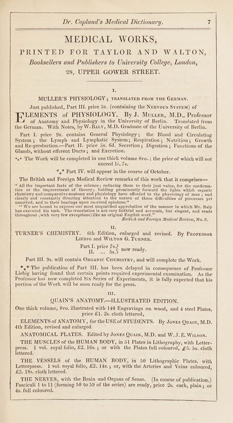 MEDICAL WORKS, eer NG Let Weer O Ro Asvel2Quk VA ND = WAL TON, Booksellers and Publishers to University College, London, 28, UPPER GOWER STREET. I. MULLER’S PHYSIOLOGY ; TRANSLATED FROM THE GERMAN. Just published, Part IL. price 5s. (containing the Nervous System) of LEMENTS of PHYSIOLOGY. By J. Mutuer, M.D., Professor of Anatomy and Physiology in the University of Berlin. Translated from the German. With Notes, by W. Baty, M.D. Graduate of the University of Berlin. Part I. price 9s. contains General Physiology; the Blood and Circulating System; the Lymph and Lymphatic System; Respiration; Nutrition; Growth and Re-production.—Part II. price 3s. 6d. Secretion; Digestion; Functions of the Glands, without efferent Ducts; and Excretion. *,* The Work will be completed in one thick volume 8vo. ; the price of which will not exceed ll, 7s. ** Part IV. will appear in the course of October. The British and Foreign Medical Review remarks of this work that it comprises— ‘¢ All the important facts of the science; reducing them to their just value, for the confirma- tion or the improvement of theory; holding prominently forward the lights which organic chemistry and comparative anatomy and physiology have afforded to the physiology of man ; and clearly and constantly directing attention to the nature of those difficulties of processes yet unsolved, and to their bearings upon received opinions.” “‘ We are bound to express our most unqualified approbation of the manner in which Mr. Baly has executed his task. The translation is not only faithful and accurate, but elegant, and reads throughout (with very few exceptions) like an original English work.” British and Foreign Medical Review, No.9. Il. TURNER’S CHEMISTRY. 6th Edition, enlarged and revised. By PROFESSOR LieEBIG and WILTON G. TURNER. ' Part I. price ae now ready. Part IIT. 9s. will contain ORGANIC CHEMISTRY, and will complete the Work. Det te The publication of Part III. has been delayed in consequence of Professor Liebig having found that certain points required experimental examination. As the Professor has now completed Six Series of Experiments, it is fully expected that his portion of the Work will be soon ready for the press. Ill, QUAIN’S ANATOMY.—ILLUSTRATED EDITION. One thick volume, 8vo. illustrated with 140 Engravings on wood, and 4 steel Plates, price £1. 2s. cloth lettered, ELEMENTS of ANATOMY, for the USEof STUDENTS. By Jones Quain, M.D. 4th Edition, revised and enlarged. ANATOMICAL PLATES. Edited by Jones Quain, M.D. and W.J.E. Witson. THE MUSCLES of the HUMAN BODY, in 51 Plates in Lithography, with Letter- press. 1 vol. royal folio, £2. 16s.; or with the Plates full coloured, £5. 5s. cloth lettered. THE VESSELS of the HUMAN BODY, in 50 Lithographic Plates, with Letterpress. 1 vol. royal folio, £2. 14s.; or, with the Arteries and Veins coloured, £3. 18s. cloth lettered. THE NERVES, with the Brain and Organs of Sense. (In course of publication.) Fasciculi 1 to 11 (forming 50 to 59 of the series) are ready, price 2s. each, plain; or 4s. full coloured, eR AEE EE ST SE I NS REI ES SRT A ER RA a he cn EL,