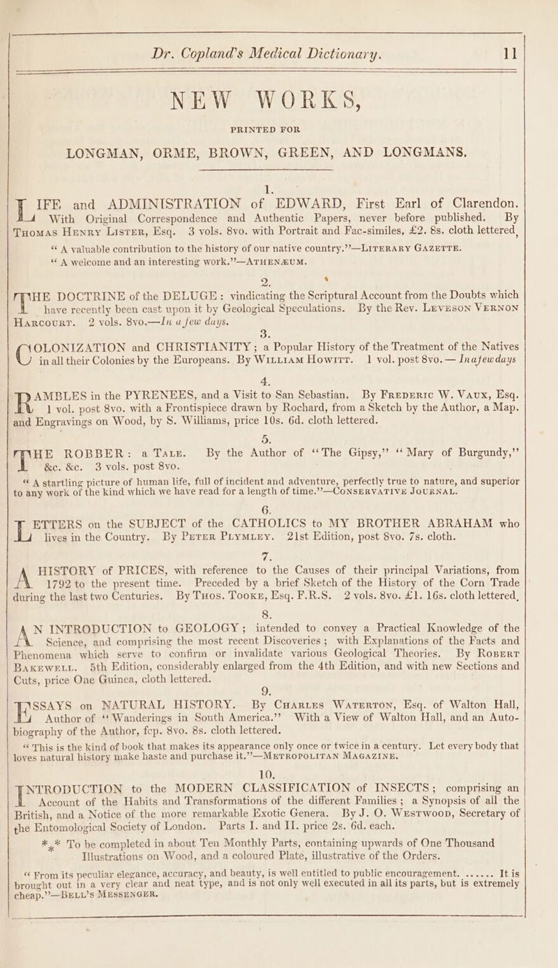 NEW WORKS, PRINTED FOR LONGMAN, ORME, BROWN, GREEN, AND LONGMANS. 1. IFE and ADMINISTRATION of EDWARD, First Earl of Clarendon. With Original Correspondence and Authentic Papers, never before published. By Tuomas Henry Lister, Esq. 3 vols. 8vo. with Portrait and Fac-similes, £2. 8s. cloth lettered, ‘¢ A valuable contribution to the history of our native country.’’—LITERARY GAZETTE. ‘* A welcome and an interesting work.”—ATHENZUM. 2. : HE DOCTRINE of the DELUGE: vindicating the Scriptural Account from the Doubts which have recently been cast upon it by Geological Speculations. By the Rev. Lnveson VERNON Harcourr. 2 vols. 8vo.—In u few days. OLONIZATION and CHRISTIANITY ; a Popular History of the Treatment of the Natives in all their Colonies by the Europeans. By WiiLiam Howirr. 1 vol. post 8vo. — Inafewdays 4. AMBLES in the PYRENEES, and a Visit to San Sebastian. By Freprric W. Vaux, Esq. 1 vol. post 8vo. with a Frontispiece drawn by Rochard, from a Sketch by the Author, a Map. and Engravings on Wood, by 8. Williams, price 10s. 6d. cloth lettered. 5. HE ROBBER: a Taz. _ By the Author of ‘‘The Gipsy,’’ ‘‘ Mary of Burgundy,”’ &amp;c. &amp;c. 3 vols. post 8vo. * A startling picture of human life, full of incident and adventure, perfectly true to nature, and superior to any work of the kind which we have read for a length of time.”—CoNSERVATIVE JOURNAL. 6. ETTERS on the SUBJECT of the CATHOLICS to MY BROTHER ABRAHAM who lives in the Country. By Peter PrymMiry. 21st Edition, post 8vo. 7s. cloth. re A HISTORY of PRICES, with reference to the Causes of their principal Variations, from 1792 to the present time. Preceded by a brief Sketch of the History of the Corn Trade |' during the last two Centuries. By Tuos. Tooke, Esq. F.R.S. 2 vols. 8vo. £1. 16s. cloth lettered, 8. AG INTRODUCTION to GEOLOGY ; intended to convey a Practical Knowledge of the Science, and comprising the most recent Discoveries ; with Explanations of the Facts and Phenomena which serve to confirm or invalidate various Geological Theories. By Rosert BAKEWELL. 5th Edition, considerably enlarged from the 4th Edition, and with new Sections and Cuts, price One Guinea, cloth lettered. 9. SSAYS on NATURAL HISTORY. By CuHaries Waterton, Esq. of Walton Hall, Author of ‘‘ Wanderings in South America.’? With a View of Walton Hall, and an Auto- biography of the Author, fep. 8vo. 8s. cloth lettered. « This is the kind of book that makes its appearance only once or twice in a century. Let every body that loves natural history make haste and purchase it.”—METROPOLITAN MAGAZINE, 10. | Ses to the MODERN CLASSIFICATION of INSECTS; comprising an Account of the Habits and Transformations of the different Families; a Synopsis of all the British, and a Notice of the more remarkable Exotic Genera. By J. O. Westwoop, Secretary of the Entomological Society of London. Parts I. and II. price 2s. 6d. each. *,* To be completed in about Ten Monthly Parts, containing upwards of One Thousand Illustrations on Wood, and a coloured Plate, illustrative of the Orders. &lt;‘ From its peculiar elegance, accuracy, and beauty, is well entitled to public encouragement. ...... It is brought out in a very clear and neat type, and is not only well executed in all its parts, but is extremely cheap.”’—BELL’s MESSENGER,
