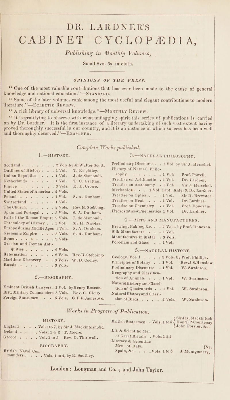 DR. LARDNER’S CABINET CYCLOPADIA, Publishing in Monthly Volumes, Small 8vo. 6s. in cloth. OPINIONS OF THE PRESS, ** One of the most valuable contributions that has ever been made to the cause of general knowledge and national education.’”—STANDARD. ** Some of the later volumes rank among the most useful and elegant contributions to modern literature.” —EcLectic REVIEW. ** A rich library of universal knowledge.” —MontTHu iy Review. ** It is gratifying to observe with what unflagging spirit this series of publications is carried on by Dr. Lardner. It is the first instance of a literary undertaking of such vast extent having proved thoroughly successful in our country, and it is an instance in which success has been well and thoroughly deserved.’’-——EXAMINER. Complete Works published. ].—HISTORY. 3.—NATURAL PHILOSOPHY. Scotland. . . . . . . 2 Vols.bySirWalter Scott. Ersbmaiiary gene Dock 1 Vol. by Sir J. Herschel. Outlines of History. . .1Vol. TT. Keightley. History of Natural Philo- Italian Republics . . .1Vol. J.de Sismondi. sepiy cipahd Saeagee 1 Vol. Prof. Powell. Derciands &lt;.. « . Vol. ToC. Grattan. Treatise on Arithmetic .1 Vol. Dr. Lardner. ace ie cist E. Crowe. Treatise on Astronomy .1 Vol. Sir J. Herschel. United States of America . 2 Vols. BHO Vaaten 1 Vol. Soo Kater &amp; Dr, Lardner. PeueriGaeres Le ses Mhoem ct cot) tle Ole S. A. Dunham. preause on Optics . . - 1 Vol. Sir D. Brewster. er arlana. &lt;flcel we onca Vol. praeune on Heat ogee 1 Vol. Dr. Tandnen The Church. . . . . .2Vols. Rev.H.Stebbing. Treatise on Chemistry .1 Vol. Prof. Donovan. Spain and Portugal . . .5 Vols. S.A. Dunham. Hydrostatics&amp;Pneumatics 1 Vol. Dr. Lardner. Fall of the Roman Empire ¢ Vols. J. de Sismondi. Chronology of History . .1 Vol. Sir H. Nicolas. Europe during Middle Ages 4 Vols. S.A. Dunham, Germanic Empire . . .3 Vols. S.A. Dunham. 4.—ARTS AND MANUFACTURES. Brewing, Baking, &amp;c. . . 2 Vols. by Prof. Donovan. Silk Manufacture . . .1Vol. Manufactures in Metal . 3 Vols. PPO Og Me si MEG) ef 5. a 21 ViolSe Pp lai Al | erin. sad Roman. Anti- orcelainand Glass . .41Vol. quities 27. 4 «4S Vols: 5.—NATURAL HISTORY. Reformation . . . . .2Vols. Rev.H.Stebbing. Maritime Discovery . . 3 Vols. W.D. Cooley. BIERSEY Boe 6 Gb 6 eevee Geology, Vol.l . . . « 2 Vols. by Prof. Phillips. Principles of Botany . .1Vol. Rev.J.S.Henslow Preliminary Discourse . 1 Vol. W. Swainson. Geography and Classifica- 2.—BIOGRAPHY. tionof Animals . . .1Vol. W. Swainson. NaturalHistory and Classi- Eminent British Lawyers. 1 Vol. byHenry Roscoe. tion of Quadrupeds . .1Vol. W. Swainson. Brit. Military Commanders 3 Vols. Rev. G. Gleig. Natural History and Classi- Foreign Statesmen . . 5Vols. G.P.R.James,&amp;c. tionof Birds . . . . 2Vols. W. Swainson. Works in Progress of Publication. SirJas. Mackintosh HISTORY. British Statesmen . Vols.1tod Hon.T.P-Courtenay England . . . Vol.1to7,by Sir J. Mackintosh, &amp;c. (John Forster, &amp;c. Ireland . . - Vols.1&amp;2 T. Moore. Lit. &amp; Scientific Men Greece .. . . .Vol.ito5 Rev. C. Thirlwall. of Great Britain . Vols.14,2 Literary &amp; Scientific BIOGRAPHY. Men of Italy, [&amp;e. British Naval Com- Spain,&amp;e. . . .Vols.1to8 J. Montgomery, manders. . . .Vols.1to 4, by R. Southey. London: Longman and Co. ; and John Taylor. ng el