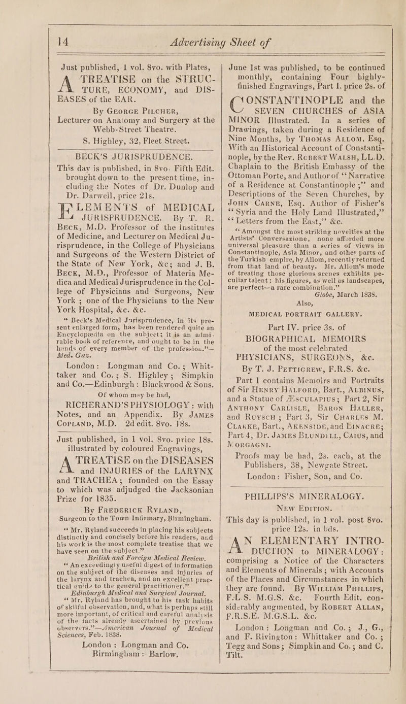 Just published, 1 vol. 8vo. with Plates, A TREATISE on the SPRUC- TURE, ECONOMY, and DIS- EASES of the EAR. By GeorGE PILcHER, Lecturer on Anatomy and Surgery at the Webb- Street Theatre. S. Highley, 32, Fleet Street. BECK’S JURISPRUDENCE. This day is published, in 8vo. Fifth Edit. brought down to the present time, in- cluding the Notes of Dr. Dunlop and Dr. Darwell, price 21s. YW LEMENTS of MEDICAL JURISPRUDENCE. By T. -R. Beck, M.D. Professor of the Institutes of Medicine, and Lecturer on Medical Ju- risprudence, in the College of Physicians and Surgeons of the Western District of the State of New York, &amp;c; and J. B. Beck, M.D., Professor of Materia Me- dica and Medical Jurisprudence in the Col- lege of Physicians and Surgeons, New York ; one of the Physicians to the New York Hospital, &amp;c. &amp;e. “ Beck’s Medical Jurisprudence, in its pre- sent enlarged form, has been rendered quite an Encyclopedia on the subject; it is an admi- rable book of reference, and ought to be in the lands of every member of the professiou.”— Med. Gas. London: Longman and Co.; Whit- taker and Co.; S. Highley; Simpkin and Co.—Edinburgh : Blackwood &amp; Sons. Of whom may be had, RICHERAND’S PHYSIOLOGY : with Notes, and an Appendix. By James CoptaNbD, M.D. 2d edit. 8vo. 18s. Just published, in 1 vol. 8vo. price 18s. illustrated by coloured Engravings, TREATISE on the DISEASES ra and INJURIES of the LARYNX and TRACHEA ; founded on the Essay to which was adjudged the Jacksonian Prize for 1835. By Frepsrick RyLanp, Surgeon to the Town Infirmary, Birmingham, ‘¢ Mr. Ryland succeeds in placing his subjects distinctly and concisely before his readers, and his work is the most complete treatise that we have seen on the subject.” British and Foreign Medical Review. « An exceedingly useful digest of information on the subject of the diseases and injuries of the larynx and trachea, and an excellent prac- tical guide to the general practitioner.” Edinburgh Medical and Surgical Journal. “Mr. Ryland has brought to his task habits of skilful observation, and, what is perhaps still more important, of critical and careful analysis of the facts already ascertained by previous observers.’— American Journal of Medical Sciences, Feb. 18388. London : Longman and Co. Rirmingham: Barlow. June Ist was published, to be continued monthly, containing Four highly- finished Engravings, Part I. price 2s. of ONSTANTINOPLE and _ the SEVEN CHURCHES of ASIA MINOR Illustrated. In a series of Drawings, taken during a Residence of Nine Months, by THomas ALLom, Esq. With an Historical Account of Constanti- nople, by the Rev. RopertT WaLsH, LL.D. Chaplain to the British Embassy of the Ottoman Porte, and Author of ‘‘ Narrative of a Residence at Constantinople ;”? and Descriptions of the Seven Churches, by JOHN CARNE, Esq. Author of Fisher’s “* Syria and the Holy Land Illustrated,’ ** Letters from the East,’’ &amp;c. “*Amongst the most striking novelties at the Artists’ Conversazione, none afforded more universal pleasure than a series of views in Constantinople, Asia Minor, and other parts of the Turkisb empire, by Allom, recently returned from that land of beauty. Mr. Allom’s mode of treating those glorious scenes exhibits pe- culiar talent: his figures, as well as landscapes, are perfect—a rare combination.” Globe, March 1885S. Also, MEDICAL PORTRAIT GALLERY. Part IV. price 3s. of BIOGRAPHICAL MEMOIRS of the most celebrated — . PHYSICIANS, SURGEONS, &amp;c. By T. J. Pettigrew, F.R.S. &amp;c. Part 1 contains Memoirs and Portraits of Sir HENry HALrorpD, Bart., ALBINUS, and a Statue of A’scuLarius; Part 2, Sir ANTHONY CaRLis_e, Baron HAtter, and RuyscuH ; Part 3, Sir CuHarutrs M. CLARKE, Bart., AKENSIDE, and LINACRE; Part 4, Dr. JAMES BLUNDELL, Caius, and NM ORGAGNI. Proofs may be had, 2s. each, at the Publishers, 38, Newgate Street. London: Fisher, Son, and Co. PHILLIPS’S MINERALOGY. New EpitTIon. This day is published, in 1 vol. post 8vo. price 12s. in bds. N ELEMENTARY INTRO- DUCTION to MINERALOGY : comprising a Notice of the Characters and Elements of Minerals ; with Accounts of the Places and Circumstances in which they are found. By WiLttam PHILtips, F-L.S. M.G.S. &amp;c. Fourth Edit. con- sidcrably augmented, by ROBERT ALLAN, F.R.S.E. M.G.S.L. &amp;c. London: Longman and Co.; J., G., and F. Rivington: Whittaker and Co. ; Tegg and Sons; Simpkinand Co.; and C. Tilt.