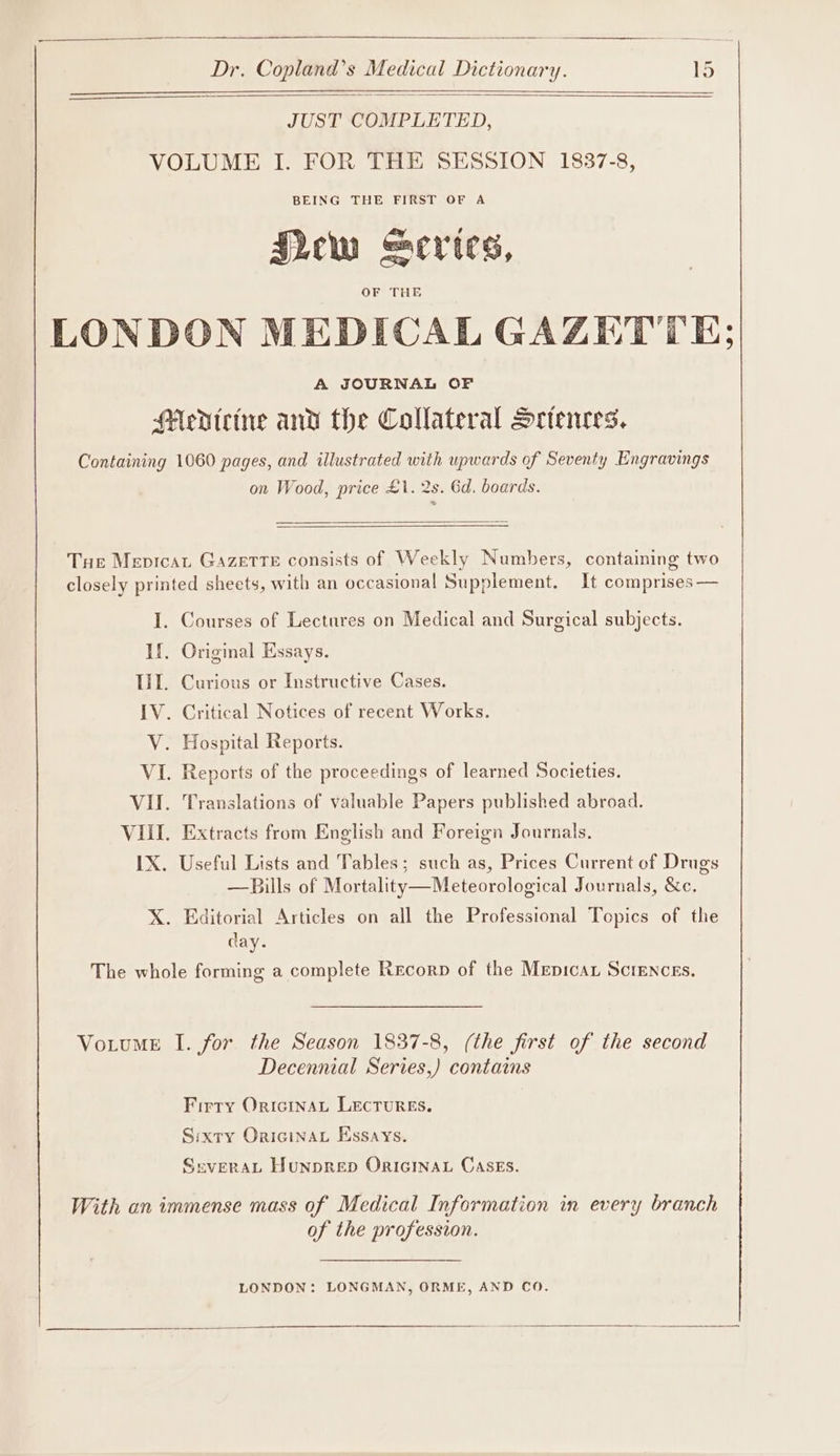 JUST COMPLETED, VOLUME I. FOR THE SESSION 1837-8, BEING THE FIRST OF A Sew “cries, OF THE LONDON MEDICAL GAZETTE; A JOURNAL OF Mevteine and the Collateral Sctences. Containing 1060 pages, and illustrated with upwards of Seventy Engravings on Wood, price £1. 2s. 6d. boards. Tue Mepicat Gazette consists of Weekly Numbers, containing two closely printed sheets, with an occasional Supplement. It comprises — I. Courses of Lectures on Medical and Surgical subjects. If. Original Essays. Til. Curious or Instructive Cases. IV. Critical Notices of recent Works. V. Hospital Reports. VI. Reports of the proceedings of learned Societies. VII. Translations of valuable Papers published abroad. VIII. Extracts from English and Foreign Journals. IX. Useful Lists and Tables; such as, Prices Current of Drugs —Bills of Mortality—Meteorological Journals, &amp;c. X. Editorial Articles on all the Professional Topics of the day. The whole forming a complete Recorp of the Mepican Sciences. VotumE I. for the Season 1837-8, (the first of the second Decennial Series,) contains Firry OriciInaL LECTURES. Sixty Oricinau Essays. SeveraAL HunpRED ORIGINAL CASEs. With an immense mass of Medical Information in every branch of the profession. LONDON: LONGMAN, ORME, AND CO. $$ —_—_——