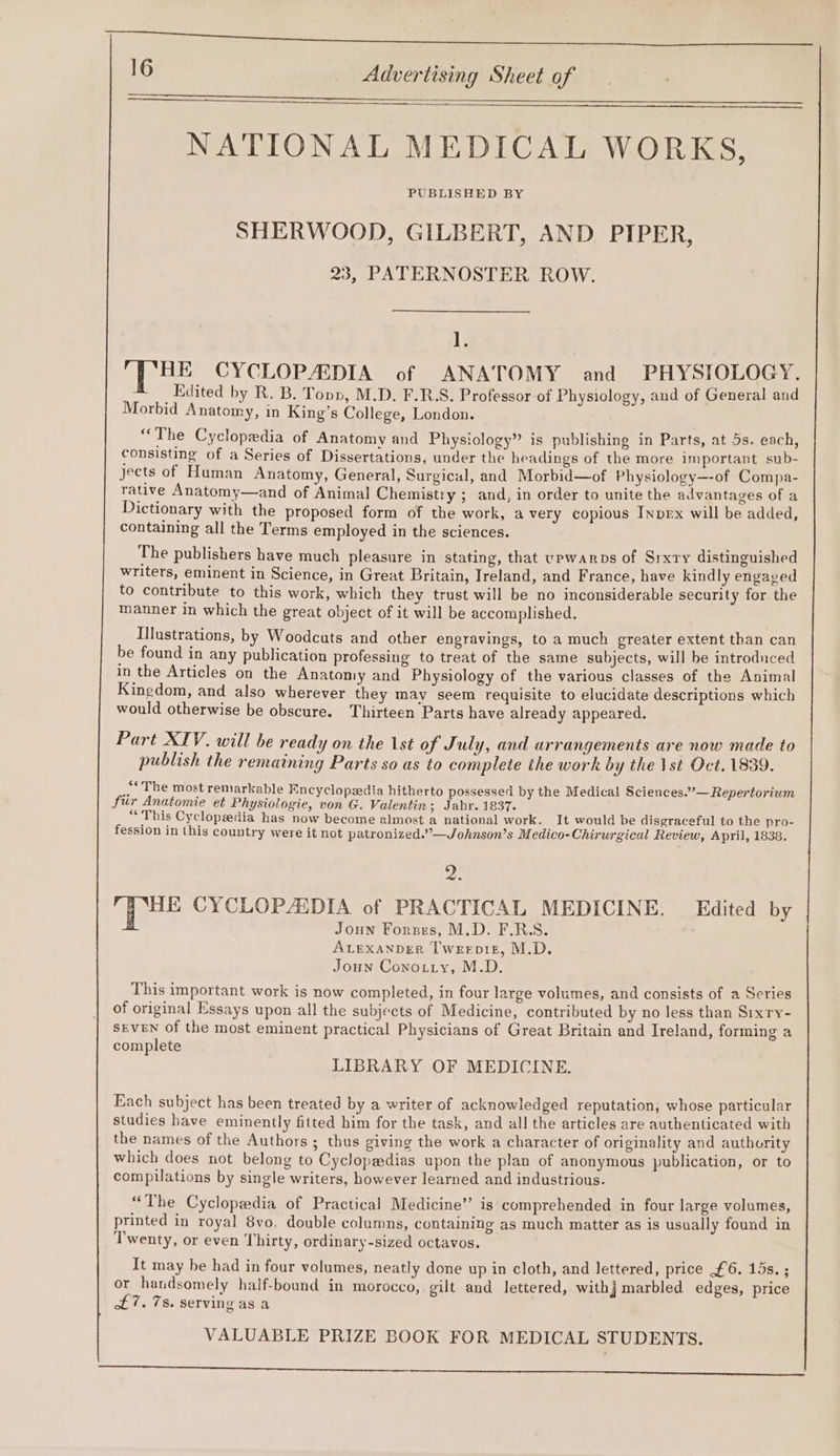 SIE EM Ce 16 Advertising Sheet of NATIONAL MEDICAL WORKS, PUBLISHED BY SHERWOOD, GILBERT, AND PIPER, 23, PATERNOSTER ROW. if, HE CYCLOPADIA of ANATOMY and PHYSIOLOGY. Edited by R. B. Topp, M.D. F.R.S. Professor of Physiology, and of General and Morbid Anatomy, in King’s College, London. “The Cyclopedia of Anatomy and Physiology” is publishing in Parts, at 5s. each, consisting of a Series of Dissertations, under the headings of the more important sub- jects of Human Anatomy, General, Surgical, and Morbid—of Physiology—-of Compa- rative Anatomy—and of Animal Chemistry ; and, in order to unite the advantages of a Dictionary with the proposed form of the work, a very copious Inprx will be added, containing all the Terms employed in the sciences. The publishers have much pleasure in stating, that vpwarops of Srxry distinguished writers, eminent in Science, in Great Britain, Ireland, and France, have kindly engaved to contribute to this work, which they trust will be no inconsiderable security for the manner in which the great object of it will be accomplished. Illustrations, by Woodcuts and other engravings, to a much greater extent than can be found in any publication professing to treat of the same subjects, will be introduced in the Articles on the Anatomy and Physiology of the various classes of the Animal Kingdom, and also wherever they may seem requisite to elucidate descriptions which would otherwise be obscure. Thirteen Parts have already appeared. Part XIV. will be ready on the 1st of July, and arrangements are now made to publish the remaining Parts so as to complete the work by the \st Oct. 1839. «The most remarkable Encyclopedia hitherto possessed by the Medical Sciences.”— Repertorium fur Anatomie et Physiologie, von G. Valentin; Jahr. 1837. oO Ma Cyclopedia has now become almost a national work. It would be disgraceful to the pro- fession in this country were it not patronized.’”’—Johnson’s Medico-Chirurgical Review, April, 1838. 2. G Pas CYCLOPAIDIA of PRACTICAL MEDICINE. Edited by Joun Forzes, M.D. F.RS. ALEXANDER Twerpig, M.D. Joun Cono.tiy, M.D. This important work is now completed, in four large volumes, and consists of a Series of original Essays upon all the subjects of Medicine, contributed by no less than Sixry- séveN of the most eminent practical Physicians of Great Britain and Ireland, forming a complete LIBRARY OF MEDICINE. Each subject has been treated by a writer of acknowledged reputation, whose particular studies have eminently fitted him for the task, and all the articles are authenticated with the names of the Authors ; thus giving the work a character of originality and authority which does not belong to Cyclopaedias upon the plan of anonymous publication, or to compilations by single writers, however learned and industrious. “The Cyclopedia of Practical Medicine” is comprehended in four large volumes, printed in royal 8vo. double columns, containing as much matter as is usually found in Twenty, or even Thirty, ordinary-sized octavos. It may be had in four volumes, neatly done up in cloth, and lettered, price £6. 15s. ; or handsomely half-bound in morocco, gilt and lettered, with} marbled edges, price £7. 7s. serving as a VALUABLE PRIZE BOOK FOR MEDICAL STUDENTS. Reimer ee ee A ee