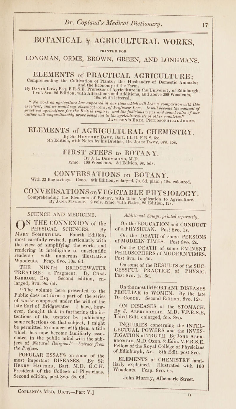 excellent, and we would say classsical work, practical agriculture for the British empire 12mo. 3d Edition, 9s. bds. SCIENCE AND MEDICINE. N THE CONNEXION of the PHYSICAL SCIENCES, By Mary SomervitLe. Fourth Edition, most carefully revised, particularly with the view of simplifying the work, and rendering it intelligible to unscientific readers ; with numerous illustrative Woodcuts. Fcap. 8vo. 10s. 6d. THE NINTH BRIDGEWATER TREATISE: a Fragment. By Cuas. BapBaGE, Esq. Second edition, en- larged, 8vo. 9s. 6d. *‘The volume here presented to the Public does not form a part of the series of works composed under the will of the late Earl of Bridgewater. I have, how- ever, thought that in furthering the in- tentions of the testator by publishing some reflections on that subject, 1 might be permitted to connect with them a title which has now become familiarly asso- ciated in the public mind with the sub- ject of Natural Religion.”—Extract from the Preface. POPULAR ESSAYS on some of the most important DISEASES. By Sir Henry Hatrorp, Bart. M.D. G.C.H. President of the College of Physicians. Second edition, post 8vo. 6s. 6d. Additional Essays, printed separately, On the EDUCATION and CONDUCT of a PHYSICIAN. Post 8vo. ls. On the DEATH of some PERSONS of MODERN TIMES. Post 8vo. 2s. On the DEATH of some EMINENT PHILOSOPHERS of MODERN TIMES, Post 8vo. ls. 6d. On some of the RESULTS of the SUC- CESSFUL PRACTICE of PHYSIC. Post 8vo. ls. 6d. On the most IMPORTANT DISEASES PECULIAR to WOMEN. By the late Dr. Goocu. Second Edition, 8vo. 12s. ON DISEASES of the STOMACH. By J. ABERcRomBIE, M.D. V.P.R.S.E, Third Edit. enlarged, fep. 8vo. INQUIRIES concerning the INTEL- LECTUAL POWERS and the INVES- TIGATION of TRUTH. By Joun ApEr- BROMBIE, M.D. Oxon. &amp; Edin. V.P.R.S.E. Fellow of the Royal College of Physicians of Edinburgh, &amp;c. 8th Edit. post 8yo. ELEMENTS of CHEMISTRY fami- liarly explained. Illustrated with 100 Woodcuts. Feap. 8vo. 6s. John Murray, Albemarle Street. CopLann’s Mep. Dict,—Part V.] D