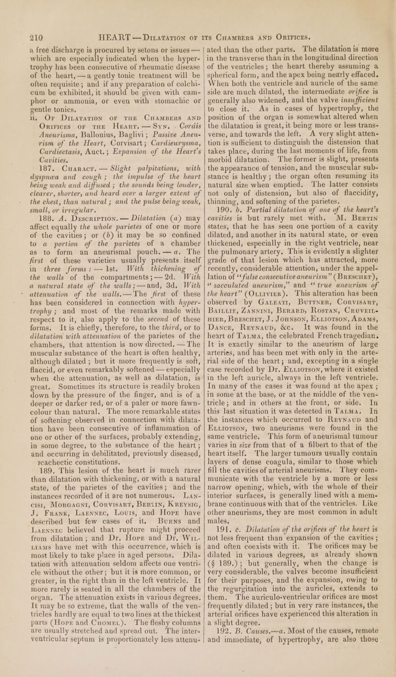 a free discharge is procured by setons or issues — which are especially indicated when the hyper- trophy has been consecutive of rheumatic disease of the heart, —a gently tonic treatment will be often requisite; and if any preparation of colchi- cum be exhibited, it should be given with cam- phor or ammonia, or even with stomachic or gentle tonics. i. Or Dinaration oF THE CHAMBERS AND Orrrices or tHe Heart. — Syn. . Cordis Aneurisma, Ballonius, Baglivi; Passive Aneu- rism of the Heart, Corvisart; Cardiewrysma, Cardiectasis, Auct.; Expansion of the Heart’s Cavities. 187. Cuaractr. — Slight palpitations, with dyspnea and cough; the impulse of the heart being weak and diffused ; the sounds being louder, the chest, than natural ; and the pulse being weak, small, or irregular. 188. A. Duxscription. — Dilatation (a) may affect equally the whole parietes of one or more of the cavities; or (b) it may be so confined to a portion of the parietes of a chamber as to form an aneurismal pouch.—a, The first of these varieties usually presents itself in three forms: — Ist. With thickening of the walls of the compartments;— 2d. With a natural state of the walls;—and, 3d. With attenuation of the walls.—The first of these has been considered in connection with hyper- trophy ; and most of the remarks made with respect to it, also apply to the second of these forms. It is chiefly, therefore, to the third, or to dilatation with attenuation of the parietes of the chambers, that attention is now directed. — The muscular substance of the heart is often healthy, although dilated ; but it more frequently is soft, flaccid, or even remarkably softened — especially when the attenuation, as well as dilatation, is great. Sometimes its structure is readily broken down by the pressure of the finger, and is of a deeper or darker red, or of a paler or more fawn- colour than natural. The more remarkable states of softening observed in connection with dilata- tion have been consecutive of inflammation of one or other of the surfaces, probably extending, in some degree, to the substance of the heart ; and occurring in debilitated, previously diseased, rcachectic constitutions. 189. This lesion of the heart is much rarer than dilatation with thickening, or with a natural state, of the parietes of the cavities; and the instances recorded of it are not numerous. Lan- cist, Morcaent, Corvisart, Bertin, Kreysic, J. Frank, Larnnec, Louis, and Horst have described but few cases of it. Burns and Larennec believed that rupture might proceed from dilatation; and Dr. Horr and Dr, Wit- ttAms have met with this occurrence, which is most likely to take place in aged persons, Dila- tation with attenuation seldom affects one ventri- cle without the other; but it is more common, or greater, in the right than in the left ventricle. It more rarely is seated in all the chambers of the organ. The attenuation exists in various degrees. It may be so extreme, that the walls of the ven- tricles hardly are equal to two lines at the thickest parts (Horr and Cuomet). The fleshy columns are usually stretched and spread out. ‘The inter- ventricular septum is proportionately less attenu- ated than the other parts. The dilatation is more in the transverse than in the longitudinal direction of the ventricles; the heart thereby assuming a spherical form, and the apex being nearly effaced. When both the ventricle and auricle of the same side are much dilated, the intermediate orifice is generally also widened, and the valve insufficient to close it. As in cases of hypertrophy, the position of the organ is somewhat altered when the dilatation is great, it being more or less trans- verse, and towards the left. A very slight atten- tion is sufficient to distinguish the distension that takes place, during the last moments of life, from morbid dilatation. The former is slight, presents the appearance of tension, and the muscular sub- stance is healthy; the organ often resuming its natural size when emptied. ‘The latter consists not only of distension, but also of flaccidity, thinning, and softening of the parietes. 190. b. Partial dilatation of one of the heart’s cavities is but rarely met with. M. Bertin states, that he has seen one portion of a cavity dilated, and another in its natural state, or even thickened, especially in the right ventricle, near the pulmonary artery. This is evidently a slighter grade of that lesion which has attracted, more recently, considerable attention, under the appel- lation of ‘‘fulse consecutive aneurism” (BrescueEr), “ sacculated aneurism,” and “true aneurism of the heart” (Oxtivier). ‘This alteration has been observed by Gateati, Butrner, Corvisart, Barxurz, ZANNINI, BeRARD, Rostan, Cruvett- HIER, Brescuet, J. Jounson, Evxiorson, ADAmMs, Dance, Reynaup, &amp;c. It was found in the heart of Tauma, the celebrated French tragedian, It is exactly similar to the aneurism of large arteries, and has been met with only in the arte- rial side of the heart; and, excepting in a single case recorded by Dr. Exxrotrson, where it existed in the left auricle, always in the left ventricle. In many of the cases it was found at the apex ; in some at the base, or at the middle of the ven- tricle; and in others at the front, or side. In this: last situation it was detected in Tarma. In the instances which occurred to Reynavup and Ex.tiotson, two aneurisms were found in the same ventricle. This form of aneurismal tumour varies in size from that of a filbert to that of the heart itself. The larger tumours usually contain layers of dense coagula, similar to those which fill the cavities of arterial aneurisms. They com- municate with the ventricle by a more or less narrow opening, which, with the whole of their interior surfaces, is generally lined with a mem- brane continuous with that of the ventricles. Like other aneurisms, they are most common in adult males, 191. ¢. Dilatation of the orifices of the heart is not less frequent than expansion of the cavities ; and often coexists with it. The orifices may be dilated in various degrees, as already shown (§ 189.); but generally, when the change is very considerable, the valves become insufficient for their purposes, and the expansion, owing to the regurgitation into the auricles, extends to them, The auriculo-ventricular orifices are most frequently dilated ; but in very rare instances, the arterial orifices have experienced this alteration in a slight degree. 192. B. Causes.—a. Most of the causes, remote and immediate, of hypertrophy, are also those