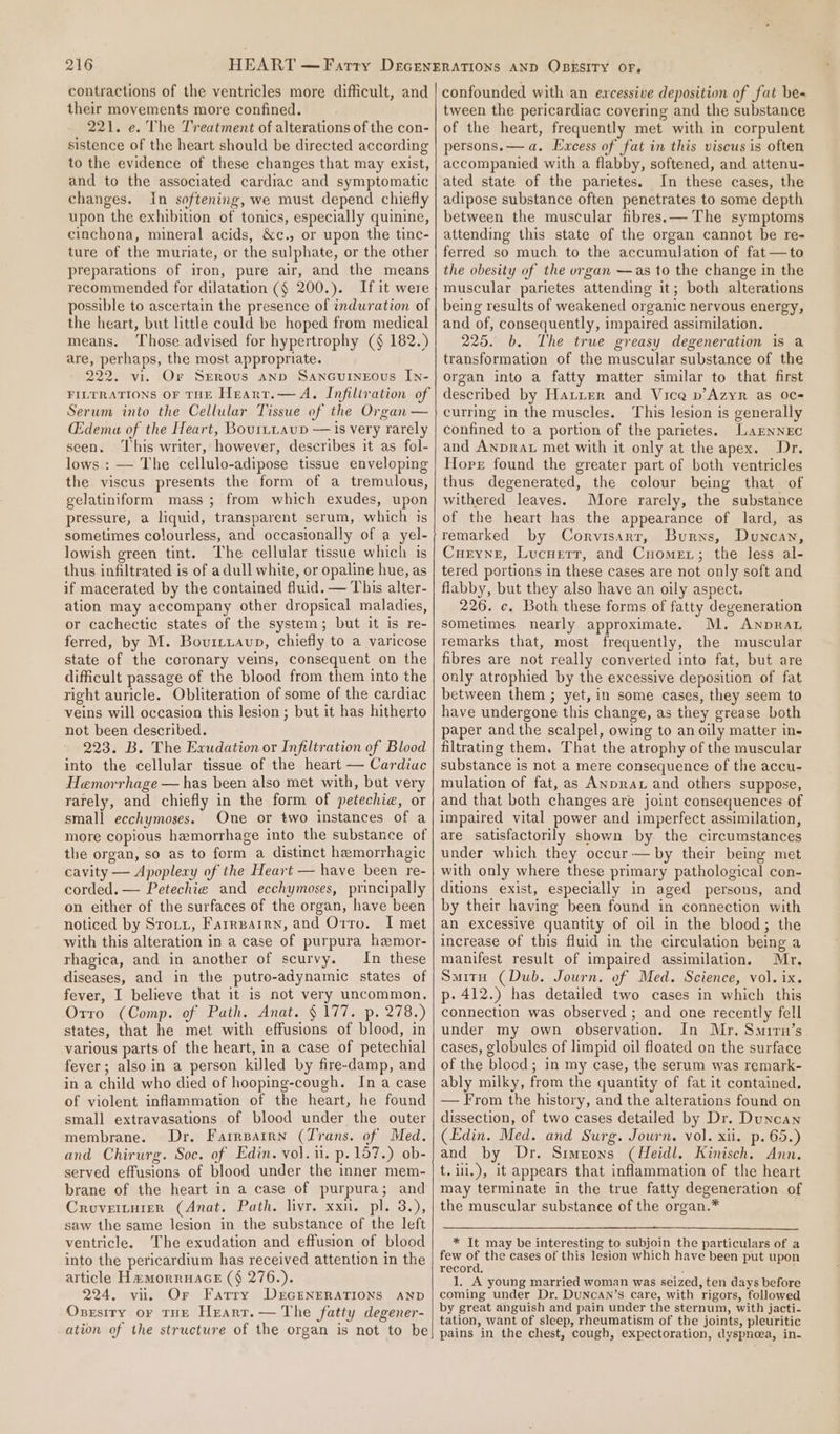 contractions of the ventricles more difficult, and their movements more confined. 221. e. The Treatment of alterations of the con- sistence of the heart should be directed according to the evidence of these changes that may exist, and to the associated cardiac and symptomatic changes. In softening, we must depend chiefly upon the exhibition of tonics, especially quinine, cinchona, mineral acids, &amp;c., or upon the tinc- ture of the muriate, or the sulphate, or the other preparations of iron, pure air, and the means recommended for dilatation ($ 200.). If it were possible to ascertain the presence of induration of the heart, but little could be hoped from medical means. Those advised for hypertrophy (§ 182.) are. perhaps, the most appropriate. 222. vi. Or Srrous anv Sancuineous Iy- FILTRATIONS OF THE Heantr.— A. Infiltration of Serum into the Cellular Tissue of the Organ — (Edema of the Heart, Bourttavp — 1s very rarely seen. ‘his writer, however, describes it as fol- lows : — The cellulo-adipose tissue enveloping the viscus presents the form of a tremulous, gelatiniform mass; from which exudes, upon pressure, a liquid, transparent serum, which is sometimes colourless, and occasionally of a yel- lowish green tint. The cellular tissue which is thus infiltrated is of a dull white, or opaline hue, as if macerated by the contained fluid. — This alter- ation may accompany other dropsical maladies, or cachectic states of the system; but it is re- ferred, by M. Bovuitiaup, chiefly to a varicose state of the coronary veins, consequent on the difficult passage of the blood from them into the right auricle. Obliteration of some of the cardiac veins will occasion this lesion ; but it has hitherto not been described. 223. B. The Exudation or Infiltration of Blood into the cellular tissue of the heart — Cardiuc Hemorrhage — has been also met with, but very rarely, and chiefly in the form of petechie, or small ecchymoses. One or two instances of a more copious hemorrhage into the substance of the organ, so as to form a distinct hemorrhagic cavity — Apoplexy of the Heart — have been re- corded. — Petechie and ecchymoses, principally on either of the surfaces of the organ, have been noticed by Srotz, Farrearrn, and Orro. I met with this alteration in a case of purpura hemor- rhagica, and in another of scurvy. In these diseases, and in the putro-adynamic states of fever, I believe that it is not very uncommon, Orro (Comp. of Path. Anat. § 177. p. 278.) states, that he met with effusions of blood, in various parts of the heart, in a case of petechial fever; also in a person killed by fire-damp, and in a child who died of hooping-cough. Ina case of violent inflammation of the heart, he found small extravasations of blood under the outer membrane. Dr. Farrparrn (Trans. of Med. and Chirurg. Soc. of Edin. vol. i. p.157.) ob- served effusions of blood under the inner mem- brane of the heart in a case of purpura; and Croveiturer (Anat. Path. livr, xxn. pl. 3.), saw the same lesion in the substance of the left ventricle. The exudation and effusion of blood into the pericardium has received attention in the article HammorruaGE (§ 276.). 224, vii. Or Farry D£EGENERATIONS AND Osgsiry or THE Hearr.— The fatty degener- ation of the structure of the organ is not to be confounded with an excessive deposition of fat be« tween the pericardiac covering and the substance of the heart, frequently met with in corpulent persons.— a. Excess of fat in this viscus is often accompanied with a flabby, softened, and attenu- ated state of the parietes. In these cases, the adipose substance often penetrates to some depth between the muscular fibres. — The symptoms attending this state of the organ cannot be re- ferred so much to the accumulation of fat —to the obesity of the organ —as to the change in the muscular parietes attending it; both alterations being results of weakened organic nervous energy, and of, consequently, impaired assimilation. 225. b. The true greasy degeneration is a transformation of the muscular substance of the organ into a fatty matter similar to that first described by Hatter and Vice vp’ Azyr as oc curring in the muscles. This lesion is generally confined to a portion of the parietes. LaENNEC and AnpraL met with it only at the apex. Dr. Horr found the greater part of both ventricles thus degenerated, the colour being that of withered leaves. More rarely, the substance of the heart has the appearance of lard, as remarked by Corvisart, Burns, Duncan, Curyne, Lucuretr, and Cnomer; the less al- tered portions in these cases are not only soft and flabby, but they also have an oily aspect. 226. c. Both these forms of fatty degeneration sometimes nearly approximate. M. Anpra remarks that, most frequently, the muscular fibres are not really converted into fat, but are only atrophied by the excessive deposition of fat between them ; yet, in some cases, they seem to have undergone this change, as they grease both paper andthe scalpel, owing to an oily matter ine filtrating them. That the atrophy of the muscular substance is not a mere consequence of the accu- mulation of fat, as Anprat and others suppose, and that both changes are joint consequences of impaired vital power and imperfect assimilation, are satisfactorily shown by the circumstances under which they occur — by their being met with only where these primary pathological con- ditions exist, especially in aged persons, and by their having been found in connection with an excessive quantity of oil in the blood; the increase of this fluid in the circulation being a manifest result of impaired assimilation. Mr. Smith (Dub. Journ. of Med. Science, vol. ix. p- 412.) has detailed two cases in which this connection was observed ; and one recently fell under my own observation, In Mr. Smirn’s cases, globules of limpid oil floated on the surface of the blocd; in my case, the serum was remark- ably milky, from the quantity of fat it contained. — From the history, and the alterations found on dissection, of two cases detailed by Dr. Duncan (Edin. Med. and Surg. Journ. vol. xii. p. 65.) and by Dr. Simeons (Heidl. Kinisch. Ann. t. i.), it appears that inflammation of the heart may terminate in the true fatty degeneration of the muscular substance of the organ.* * It may be interesting to subjoin the particulars of a few of the cases of this lesion which have been put upon record. ; 1. A young married woman was seized, ten days before coming under Dr. DUNCAN’s care, with rigors, followed by great anguish and pain under the sternum, with jacti- tation, want of sleep, rheumatism of the joints, pleuritic pains in the chest, cough, expectoration, dyspnoea, in-