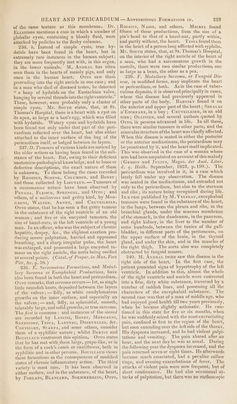 of the same texture as this membrane. Dr. Exiiorson mentions a case in which a number of globular cysts, containing a bloody fluid, were attached by pedicles to the Heshy columns. 236. b. Instead of simple cysts, true hy- datids have been found in the heart, but in extremely rare instances in the human subject; they are more frequently met with, in this organ, in the lower animals. M. Annrax has often seen them in the hearts of measly pigs, and only once in the human heart. Orro saw them protruding into the right auricle in one case; and in a man who died of diseased testes, he detected ‘a heap of hydatids on the Eustachian valve, hanging by several threads into the right ventricle.” These, however, were probably only a cluster of simple cysts. Mr. Sourn states, that, at St. Thomas’s Hospital, there isa heart with a cyst on its apex, as large as a hen’s egg, which was filled with hydatids. Watery cysts and hydatids have been found not only under that part of the peri- eardium reflected over the heart, but also either attached to the inner surface of the bag of the pericardium itself, or lodged between its layers. 237. D. Tumours of various kinds are noticed. by the older writers as having been found in the sub- stance of the heart. But, owing to their deficient anatomico-pathological knowledge, and to loose or defective descriptions, the exact nature of these is unknown. To these belong the cases recorded by Ruopius, Scuenk, CoLtumBus, and Bonet ; and those collected by Lizuraup.— Tumours of a steatomatous nature have been observed by Prnapa, Freiscu, SprenceL, and Orro; and others, of a melicerous and gritty kind, by Mor- Gacni, Watrer, Arnbt, and CRruvEILHIer. Orvro states, that he has seen a flat gritty tumour in the substance of the right ventricle of an old woman; and five or six encysted tumours, the size of hazel-nuts, in the left ventricle of a young man. In an officer, who was the subject of chronic hepatitis, dropsy, &amp;c., the slightest exertion pro- ducing severe palpitation, hurried and oppressed breathing, and a sharp irregular pulse, the heart wasenlarged, and presenteda large encysted tu- mour on the right auricle, the aorta being ossified at several points. (Catal, of Prepar.in Mus. Fort Pitt, &amp;c. p. 36.) 238. E. Sarcomatous Formations, and Medul- lary Sarcoma or Encephaloid Productions, have also been found in both the heart and pericardium. Orro remarks, that sarcoma occurs — Ist, as single little roundish knots, deposited between the layers of the valves;—2dly, as white condylomatous growths on the inner surface, and especially on the valves;—and, 3dly, as spheroidal, smooth, tolerably large, and solid growths, or true sarcoms. The first is common: and instances of the second are recorded by Lancrst, Boner, Morcaent, Sanpirort, Testa, Larnnec, Desrvewies, &amp;c. Corvisart, Scarpa, and some others, consider them of a syphilitic nature; whilst Bertin and BovurtiaAvup controvert this opinion, Orro states that he has met with them large, grape-like, or in the form of a cock’s comb or cauliflower, both in syphilitic and in other persons. Bou1LLaup views these formations as the consequences of modified states of chronic inflammatory action. The third variety is most rare. It has been observed in either surface, and in the substance, of the heart, by Foriani, Brancarp, SoEMMERRING, Orro, 219 Ricaccr, Nassr, and others. Mercxren found fifteen of these productions, from the size of a pin’s head to that of a hazel-nut, partly within, and partly without, the heart. ‘Trsra found them in the heart of a person long afflicted with syphilis. Mr. Sourn states, that, at St. Thomas’s Hospital, on the interior of the right auricle of the heart of a man, who had a sarcomatous growth in the nostrils, there were two similar productions, one as large as a bean, the other as a pea. 239. F. Medullary Sarcoma, or Fungoid Dis- ease, in modified forms, may implicate the heart or pericardium, or both. Asin the case of tuber- culous deposits, it is observed principally in cases, where this disease had previously appeared in other parts of the body. Barrzxy found it on the anterior and upper part of the heart ; Szcauas pb’ Ercnpare, ina boy; Cruverturer, in an old man; Oxtivier, and several authors quoted by Orro, in persons advanced in life. In all these, there were similar tumours in other parts, and the muscular structure of the heart was chiefly affected. When this disease is seated in either the posterior or the anterior mediastinum, the pericardium may be penetrated by it, and the heart itselfimplicated. This was observed in the case of a woman whose arm had been amputated on account of this malady (Gerson and Jurius, Magaz. der Ausl. Liter. d. q. Heilk. September, 1823, p.199.). ‘The pericardium was involved in it, in a case which lately fell under my observation. The disease was seated in the mediastinum, and extended not only to the pericardium, but also to the sternum and ribs ; its nature being recognised during life. Ina case published by M. Verrrau, encephaloid tumours were found in the substance of the heart, in the lungs, between the pleura and ribs, in the bronchial glands, under the mucous membrane of the stomach, inthe duodenum, in the pancreas, and right kidney, in the liver to the number of some hundreds, between the tunics of the gall- bladder, in different parts of the peritoneum, on the upper surface of the brain, in the thyroid gland, and under the skin, and in the muscles of the right thigh. The aorta also was completely obstructed by fungoid masses. 240. M. Anprat twice saw this disease in the right side of the heart. In the first case, the patient presented signs of hypertrophy of the left ventricle. In addition to this, almost the whole of the right ventricle and auricle were converted into a firm, dirty white substance, traversed by a number of reddish lines, and possessing all the characters of the encephaloid substance. The second case was that of a man of middle age, who had enjoyed good health till two years previously, when he became slightly asthmatic. He con- tinued in this state for five or six months, when he was suddenly seized with the most excruciating pain, confined at first to the region of the heart, but soon extending over the left side of the thorax, His dyspnoea increased, and he had violent palpi- tations and vomiting. The pain abated after an hour, and the next day he was as usual. During the following year the dyspnoea increased, and the pain returned seven or eight times. He afterwards became much emaciated, had a peculiar sallow tinge, and evening exacerbations of fever, The attacks of violent pain were now frequent, but of short continuance. He had also occasional at- tacks of palpitation, but there was no stethoscopic