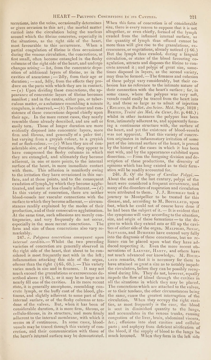 or gives occasion to this act; the morbid matter carried into the circulation being the nucleus around which the fibrine concretes, especially in the situations, as the right side of the heart, most favourable to this occurrence. When a partial coagulation of fibrine is thus occasioned during the venous circulation, the concretions, at first small, often become entangled in the fleshy columns of the right side of the heart, and undergo changes arising — Ist, from the concentric depo- sition of additional layers of fibrine, as in the cavities of aneurisms ; — 2dly, from their age or duration ; —and, 3dly, from the effects they pro- duce on the parts with which they are in contact. —(a) Upon dividing these concretions, the ap- pearance of concentric layers of fibrine becomes manifest ; and in the centre, either pus, or tuber- culous matter, or asubstance resembling a minute coagulum, is observed. —(b) The colour and con- sistence of these concretions depend chiefly upon their age. In the more recent cases, they nearly resemble those already described, and are soft or easily torn. Those of longer duration are more evidently disposed into concentric layers, more firm and fibrous, and generally ofa paler tint; but varying from a greyish colour, to a greyish red or flesh-colour. — (c) When they are of con- siderable size, or of long duration, they appear to have compressed the fleshy columns in which they are entangled, and ultimately they become adherent, in one or more points, to the internal surface of the heart, in more immediate contact with them. This adhesion is manifestly owing to the irritation they have occasioned in this sur- face, and at these points, and to the consequent exudation of lymph, by which they become agglu- tinated, and more or less closely adherent. — (d) In this variety of concretion, there are neither blood-vessels nor vascular connections with the surface to which they become adherent, — circum- stances readily explained by the modes of their production, and of their consecutive agglutination. At the same time, such adhesions are merely con- tingencies, and very frequently do not occur, especially in the more recent concretions. The form and size of these concretions also vary re- markably. 247. c. Polypous concretions consequent wpon internal carditis.— Whilst the two preceding varieties of concretion are generally observed in the right side of the heart, that about to be con- sidered is most frequently met with in the left ; inflammation attacking this side of the organ, oftener than the right ($65. 68.).— This variety varies much in size and in firmness, It may not much exceed the granulations or excrescences de- scribed above (§$ 66.), or it may beso large as to nearly fill one of the cavities. In its more recent state, it is generally amorphous, resembling con- crete lymph, or the buffy coat of the blood, glu- tinous, and slightly adherent to some part of the internal surface, or of the fleshy columns or ten- dons of the valves. But, when it has been of considerable duration, it is more firm, fibrous, or cellulo-fibrous, in its structure, and more firmly adherent to the internal membrane, with which it seems as if continuous. In some cases, blood- vessels may be traced through this variety of con- cretion, and their communication with those of the heart’s internal surface may be demonstrated. 221 When this form of concretion is of considerable size, there is every reason to suppose that it is not altogether, or even chiefly, formed of the lymph exuded from the inflamed internal surface, as the quantity of lymph thus effused cannot be more than will give rise to the granulations, ex- crescences, or vegetations, already noticed (§ 66.) But the lymph thus exuded, during a languid circulation, or states of the blood favouring co- agulation, attracts and disposes the fibrine to con- crete around it ; and polypi of great size, some- times disposed in layers, as the second variety, may thus be formed. —The firmness and cohesion of these polypi vary considerably, but their co- hesion has no reference to the intimate nature of their connection with the heart’s surface ; for, in some cases, where the polypus was very soft, vessels could easily be traced from the heart into it, and these so large as to admit of injection (Rieacci,in Bullet. des Scien. Méd. Sept. 1828 ; Bertin, Traité des Mal. du Ceur, &amp;c. p. 448.) ; whilst in other instances the polypus has been firm, intimately adherent to, and apparently form- ing a continuous structure with, the surface of the heart, and yet the existence of blood-vessels was not apparent. That this variety of concre- tion originates in inflammatory irritation of some part of the internal surface of the heart, is proved by the history of the cases in which it has been met with, and by the appearances exhibited upon dissection. — From the foregoing division and de- scription of these productions, the diversity of opinions which has long existed as to their form- ation will be readily accounted for. 248, B. Of the Signs of Cardiac Polypi.— About the end of the last century, polypi of the heart were considered a frequent occurrence, and many of the disorders of respiration and circulation were attributed to them. J.J. Rousseau took a journey to Montpellier to be treated for this disease, and, according to M. Bourtzaup, upon foot, which he could not of course have done if he had been the subject of it. — It is evident that the symptoms will vary according to the situation, size, and origin of these formations —to the de- gree to which they extend into or fill up the cavi- ties of either side of the organ. Maxricut, Srnac, Sauvaces, and Bursteri have entered very fully into the diagnosis of these concretions, but no re- liance can be placed upon what they have ad- duced respecting it. Even the more recent ob- servations of Larnnec, Harry, and others have not much advanced our knowledge. M. Boutr- LAUD remarks, that it is necessary for them to have attained so great a size as to notably impede the circulation, before they can be possibly recoe- nised during life. They do not, however, equally impede the flow of blood through the cavities in all the situations in which they may be placed. The concretions which are attached to the valves, or to their tendons, the other circumstances being the same, cause the greatest interruption of the circulation, When they occupy the right cavi- ties, as most frequently is the case, the blood is sent in diminished quantity to the lungs, and accumulates in the venous trunks, causing congestion of the liver, brain, abdominal viscera, &amp;c.; effusions into shut cavities and cellular parts ; and asphyxy from deficient aérification of the blood, if the supply of blood to the lunes be much lessened, When they form in the left side