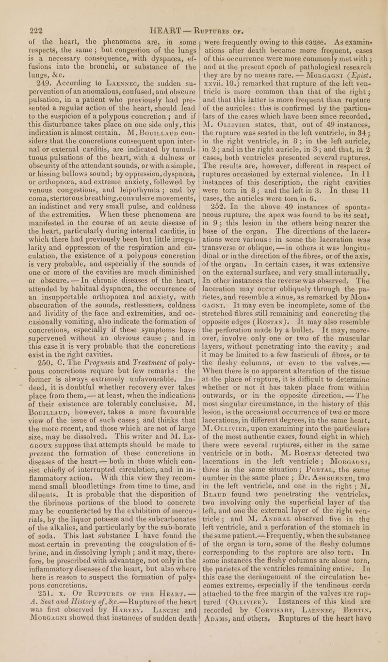 of the heart, the phenomena are, in some respects, the same; but congestion of the lungs is a necessary consequence, with dyspnoea, ef- fusions into the bronchi, or substance of the lungs, &amp;c. 249. According to Larnnec, the sudden su- pervention of an anomalous, confused, and obscure pulsation, in a patient who previously had pre- sented a regular action of the heart, should lead to the suspicion of a polypous concretion ; and if this disturbance takes place on one side only, this indication is almost certain. M.Bourtiavup con- siders that the concretions consequent upon inter- nal or external carditis, are indicated by tumul- tuous pulsations of the heart, with a dulness or obscurity of the attendant sounds, or witha simple, or hissing bellows sound; by oppression, dyspnoea, or orthopnoea, and extreme anxiety, followed by venous congestions, and leipothymia; and by coma, stertorous breathing convulsive movements, an indistinct and very small pulse, and coldness of the extremities. When these phenomena are manifested in the course of an acute disease of the heart, particularly during internal carditis, in which there had previously been but little irregu- larity and oppression of the respiration and cir- culation, the existence of a polypous concretion is very probable, and especially if the sounds of one or more of the cavities are much diminished or obscure. —JIn chronic diseases of the heart, attended by habitual dyspnoea, the occurrence of an insupportable orthopncea and anxiety, with obscuration of the sounds, restlessness, coldness and lividity of the face and extremities, and oc- casionally vomiting, also indicate the formation of concretions, especially if these symptoms have supervened without an obvious cause ; and in this case it is very probable that the concretions exist in the right cavities. 250. C. The Prognosis and Treatment of poly- pous concretions require but few remarks: the former is always extremely unfavourable. In- deed, it is doubtful whether recovery ever takes place from them, — at least, when the indications of their existence are tolerably conclusive. M. Bovuittaup, however, takes a more favourable view of the issue of such cases; and thinks that the more recent, and those which are not of large size, may be dissolved. This writer and M. Le- Groux suppose that attempts should be made to prevent the formation of these concretions in diseases of the heart— both in those which con- sist chiefly of interrupted circulation, and in in- flammatory action. With this view they recom- mend small bloodlettings from time to time, and diluents. It is probable that the disposition of the fibrinous portions of the blood to concrete may be counteracted by the exhibition of mercu- rials, by the liquor potassee and the subcarbonates of the alkalies, and particularly by the sub-borate of soda. This last substance I have found the most certain in preventing the coagulation of fi- brine, and in dissolving lymph ; andit may, there- fore, be prescribed with advantage, not only in the inflammatory diseases of the heart, but also where here is reason to suspect the formation of poly- pous concretions. 251. x. Or Ruprurrs or THE Heart. — A. Seat and History of, &amp;¢e.—Rupture of the heart was first observed by Harvey. lLancrsi and Morcacni showed that instances of sudden death were frequently owing to this cause. As examin- ations after death became more frequent, cases of this occurrence were more commonly met with ; and at the present epoch of pathological research they are by no means rare. — Morcaent (Epist. xxvul. 10,) remarked that rupture of the left ven- tricle is more common than that of the right ; and that this latter is more frequent than rupture of the auricles: this is confirmed by the particu- lars of the cases which have been since recorded. M. Outivier states, that, out of 49 instances, the rupture was seated in the left ventricle, in 34; in the right ventricle, in 8; in the left auricle, in 2; and inthe right auricle, in 3; and that, in 2 cases, both ventricles presented several ruptures. The results are, however, different in respect of ruptures occasioned by external violence. In 11 instances of this description, the right cavities were torn in 8; andthe leftin 3. In these 11 cases, the auricles were torn in 6. 252. In the above 49 instances of sponta- neous rupture, the apex was found to be its seat, in 9; this lesion in the others being nearer the base of the organ. The directions of the lacer- ations were various: in some the laceration was transverse or oblique, —in others it was longitu- dinal or inthe direction of the fibres, or of the axis, of the organ. In certain cases, it was extensive on the external surface, and very small internally. In other instances the reverse was observed. The laceration may occur obliquely through the pa- rietes, and resemble a sinus, as remarked by Mors GAGNI, It may even be incomplete, some of the stretched fibres still remaining and concreting the opposite edges (Rosran). It may also resemble the perforation made by a bullet. It may, more- over, involve only one or two of the muscular layers, without penetrating into the cavity; and it may be limited to a few fasciculi of fibres, or to the fleshy columns, or even to the valves.— When there is no apparent alteration of the tissue at the place of rupture, it is difficult to determine whether or not it has taken place from within outwards, or in the opposite direction. — The most singular circumstance, in the history of this lesion, is the occasional occurrence of two or more lacerations, in different degrees, in the same heart. M. Oxxivier, upon examining into the particulars of the most authentic cases, found eight in which there were several ruptures, either in the same ventricle or in both. M. Rosran detected two lacerations in the left ventricle; Morcaent, three in the same situation; Porrat, the same number in the same place ; Dr. Asupurner, two in the left ventricle, and one in the night ; M. Bravup found two penetrating the ventricles, two involving only the superficial layer of the left, and one the external layer of the right ven- tricle; and M. Awnprat observed five in the left ventricle, and a perforation of the stomach in the same patient.—Frequently, when the substance of the organ is torn, some of the fleshy columns corresponding to the rupture are also torn. In some instances the fleshy columns are alone torn, the parietes of the ventricles remaining entire. In this case the derangement of the circulation be- comes extreme, especially if the tendinous cords attached to the free margin of the valves are rup- tured (Ox1ivier). Instances of this kind are recorded by Corvisart, Larnnec, Bertin, Apams, and others. Ruptures of the heart have