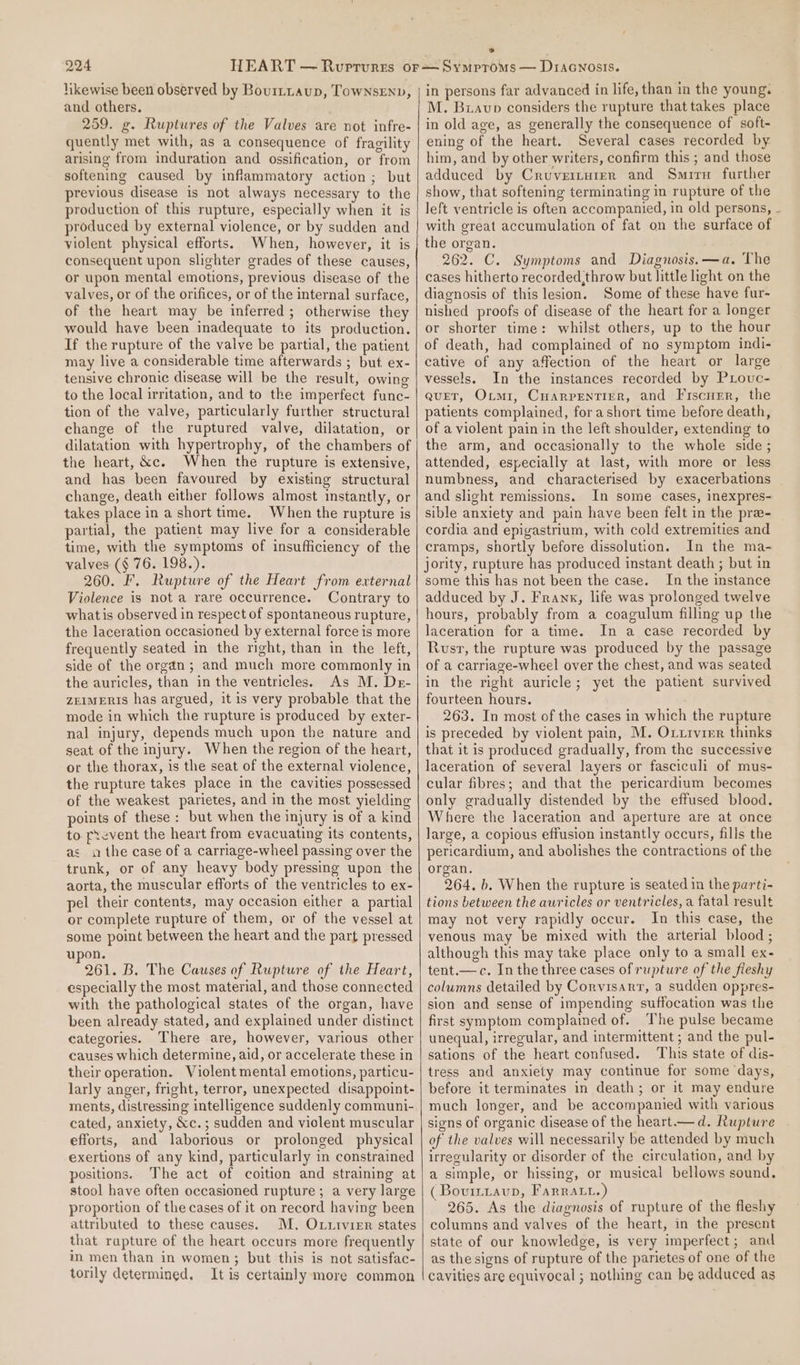 likewise been observed by Bourtnaup, Townsenv, and others. 259. g. Ruptures of the Valves are not infre- quently met with, as a consequence of fragility arising from induration and ossification, or from softening caused by inflammatory action ; but previous disease is not always necessary to the production of this rupture, especially when it is produced by external violence, or by sudden and violent physical efforts. When, however, it is consequent upon slighter grades of these causes, or upon mental emotions, previous disease of the valves, or of the orifices, or of the internal surface, of the heart may be inferred; otherwise they would have been inadequate to its production. If the rupture of the valve be partial, the patient may live a considerable time afterwards ; but ex- tensive chronic disease will be the result, owing to the local irritation, and to the imperfect func- tion of the valve, particularly further structural change of the ruptured valve, dilatation, or dilatation with hypertrophy, of the chambers of the heart, &amp;c. When the rupture is extensive, and has been favoured by existing structural change, death either follows almost instantly, or takes place in a short time. When the rupture is partial, the patient may live for a considerable time, with the symptoms of insufficiency of the valves (§ 76. 198.). 260. F. Rupture of the Heart from external Violence is not a rare occurrence. Contrary to what is observed in respect of spontaneous rupture, the laceration occasioned by external force is more frequently seated in the right, than in the left, side of the organ; and much more commonly in the auricles, than in the ventricles. As M. Der- ZEIMERIS has argued, it is very probable that the mode in which the rupture is produced by exter- nal injury, depends much upon the nature and seat of the injury. When the region of the heart, or the thorax, is the seat of the external violence, the rupture takes place in the cavities possessed of the weakest parietes, and in the most yielding points of these : but when the injury is of a kind to. prevent the heart from evacuating its contents, as «the case of a carriage-wheel passing over the trunk, or of any heavy body pressing upon the aorta, the muscular efforts of the ventricles to ex- pel their contents, may occasion either a partial or complete rupture of them, or of the vessel at some point between the heart and the part pressed upon. 261. B. The Causes of Rupture of the Heart, especially the most material, and those connected with the pathological states of the organ, have been already stated, and explained under distinct categories. There are, however, various other causes which determine, aid, or accelerate these in their operation. Violent mental emotions, particu- larly anger, fright, terror, unexpected disappoint- ments, distressing intelligence suddenly communi- cated, anxiety, &amp;c.; sudden and violent muscular efforts, and laborious or prolonged physical exertions of any kind, particularly in constrained positions. The act of coition and straining at stool have often occasioned rupture ; a very large proportion of the cases of it on record having been attributed to these causes. M. Oxtivier states that rapture of the heart occurs more frequently in men than in women; but this is not satisfac- torily determined. It is certainly more common in persons far advanced in life, than in the young. M. Buavp considers the rupture that takes place in old age, as generally the consequence of soft- ening of the heart. Several cases recorded by him, and by other writers, confirm this ; and those adduced by Cruverturer and Smirn further show, that softening terminating in rupture of the left ventricle is often accompanied, in old persons, with great accumulation of fat on the surface of the organ. 262. C. Symptoms and Diagnosis. —a. The cases hitherto recorded,throw but little light on the diagnosis of this lesion. Some of these have fur- nished proofs of disease of the heart for a longer or shorter time: whilst others, up to the hour of death, had complained of no symptom indi- cative of any affection of the heart or large vessels. In the instances recorded by PLouc- quEeT, Oimi, Cuarpentiger, and Frscurr, the patients complained, for a short time before death, of a violent pain in the left shoulder, extending to the arm, and occasionally to the whole side; attended, especially at last, with more or less numbness, and characterised by exacerbations and slight remissions. In some cases, inexpres- sible anxiety and pain have been felt in the pre- cordia and epigastrium, with cold extremities and cramps, shortly before dissolution. In the ma- jority, rupture has produced instant death ; but in some this has not been the case. In the instance adduced by J. Frank, life was prolonged twelve hours, probably from a coagulum filling up the laceration for a time. In a case recorded by Rusv, the rupture was produced by the passage of a carriage-wheel over the chest, and was seated in the right auricle; yet the patient survived fourteen hours. 263. In most of the cases in which the rupture is preceded by violent pain, M. Ovtrvier thinks that it is produced gradually, from the successive laceration of several layers or fasciculi of mus- cular fibres; and that the pericardium becomes only gradually distended by the effused blood. Where the laceration and aperture are at once large, a copious effusion instantly occurs, fills the pericardium, and abolishes the contractions of the organ. 264. b. When the rupture is seated in the parti- tions between the auricles or ventricles, a fatal result may not very rapidly occur. In this case, the venous may be mixed with the arterial blood ; although this may take place only to a small ex- tent.—c. In the three cases of rupture of the fleshy columns detailed by Corvisarr, a sudden oppres- sion and sense of impending suffocation was the first symptom complained of. The pulse became unequal, irregular, and intermittent ; and the pul- sations of the heart confused. ‘This state of dis- tress and anxiety may continue for some days, before it terminates in death; or it may endure much longer, and be accompanied with various signs of organic disease of the heart —d. Rupture of the valves will necessarily be attended by much irregularity or disorder of the circulation, and by a simple, or hissing, or musical bellows sound. (Bovittaup, Farratt.) ' 265. As the diagnosis of rupture of the fleshy columns and valves of the heart, in the present state of our knowledge, is very imperfect; and as the signs of rupture of the parietes of one of the cavities are equivocal ; nothing can be adduced as
