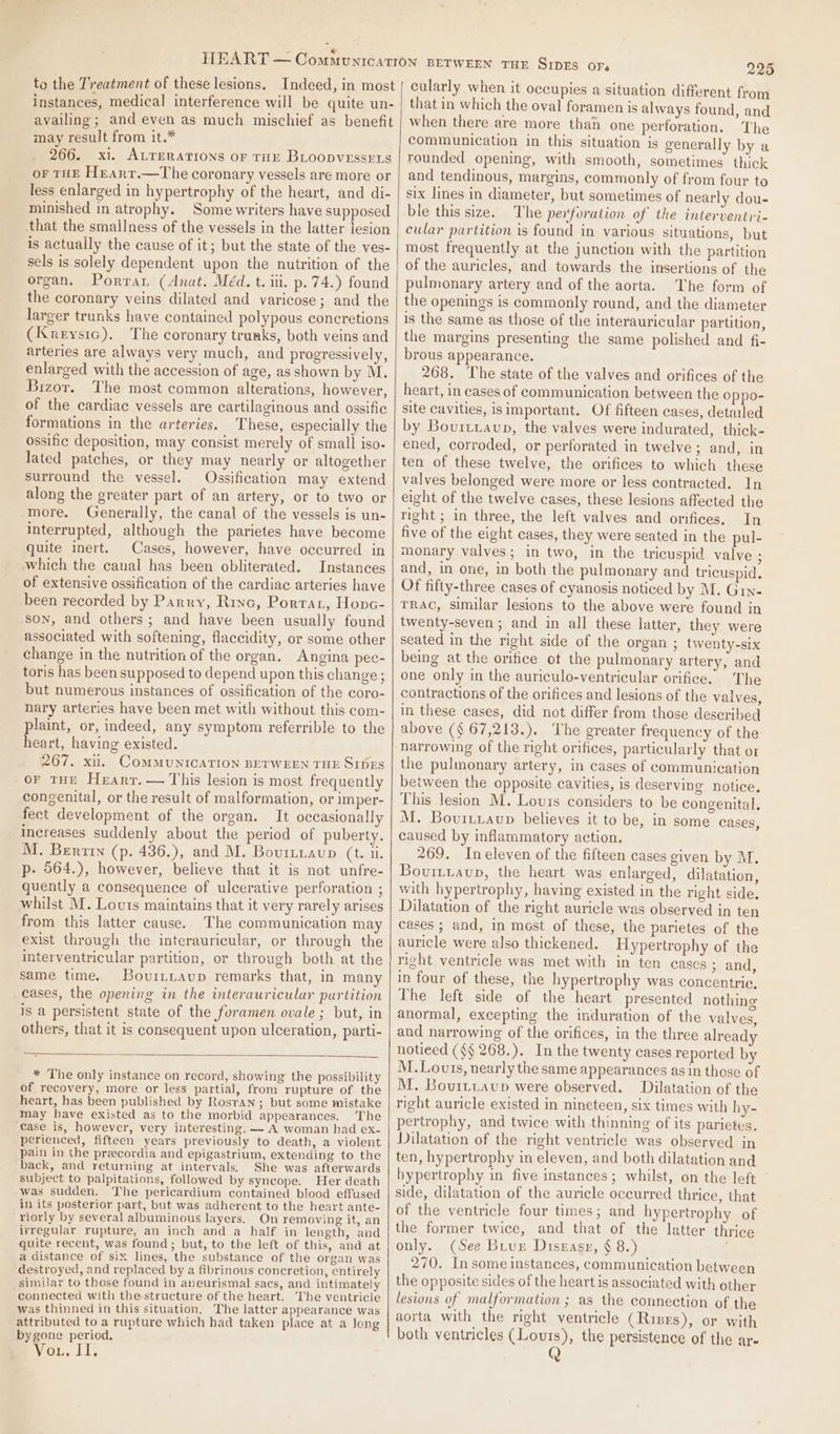 to the Treatment of these lesions. Indeed, in most instances, medical interference will be quite un- availing; and even as much mischief as benefit may result from it.* 266. xi. ALTERAtIons or THE BLoopvEssr1s or THE Heart.—The coronary vessels are more or less enlarged in hypertrophy of the heart, and di- minished in atrophy. Some writers have supposed that the smallness of the vessels in the latter jesion is actually the cause of it; but the state of the ves- sels is solely dependent upon the nutrition of the organ. Porrar (Anat. Méd. t. ili. p. 74.) found the coronary veins dilated and varicose; and the larger trunks have contained polypous concretions (Knreystc), The coronary trunks, both veins and arteries are always very much, and progressively, enlarged with the accession of age, as shown by M. Bizor. The most common alterations, however, of the cardiac vessels are cartilaginous and ossific formations in the arteries. These, especially the ossific deposition, may consist merely of small iso- lated patches, or they may nearly or altogether surround the vessel. Ossification may extend along the greater part of an artery, or to two or more, Generally, the canal of the vessels is un- interrupted, although the parietes have become quite inert. Cases, however, have occurred in which the canal has been obliterated. Instances of extensive ossification of the cardiac arteries have been recorded by Parry, Rinc, Porrar, Honc- son, and others; and have been usually found associated with softening, flaccidity, or some other change in the nutrition of the organ. Angina pee- toris has been supposed to depend upon this change; but numerous instances of ossification of the coro- nary arteries have been met with without this com- plaint, or, indeed, any symptom referrible to the heart, having existed. 267. xii. COMMUNICATION BETWEEN THE SIDES -or THE Heart. — This lesion is most frequently congenital, or the result of malformation, or imper- fect development of the organ. It occasionally increases suddenly about the period of puberty. M. Bertin (p. 436.), and M. Bourtiaup (t. ii. p- 564.), however, believe that it is not unfre- quently a consequence of ulcerative perforation ; whilst M. Louts maintains that it very rarely arises from this latter cause. The communication may exist through the interauricular, or through the interventricular partition, or through both at the same time, Bouintaup remarks that, in many cases, the opening in the interauricular partition is a persistent state of the foramen ovale ; but, in others, that it is consequent upon ulceration, parti- 7 * The only instance on record, showing the possibility of recovery, more or less partial, from rupture of the heart, has been published by Rosran ; but some mistake may have existed as to the morbid appearances. The “€ase is, however, very interesting. — A woman had ex- perienced, fifteen years previously to death, a violent pain in the precordia and epigastrium, extending to the back, and returning at intervals. She was afterwards subject to palpitations, followed by syncope. Her death was sudden. The pericardium contained blood effused in its posterior part, but was adherent to the heart ante- riorly by several albuminous layers. On removing it, an ivregular rupture, an inch and a half in length, and quite recent, was found; but, to the left of this, and at a distance of six lines, the substance of the organ was destroyed, and replaced by a fibrinous concretion, entirely similar to those found in aneurismal sacs, and intimately connected with the structure of the heart. The ventricle was thinned in this situation. The latter appearance was attributed to a rupture which had taken place at a long bygone period, WOE. «Ll 225 cularly when it occupies a situation different from that in which the oval foramen is always found, and when there are more than one perforation. The communication in this situation is generally by a rounded opening, with smooth, sometimes thick and tendinous, margins, commonly of from four to six lines in diameter, but sometimes of nearly dou- ble this size. The perforation of the interventri- cular partition is found in various situations, but most frequently at the junction with the partition of the auricles, and towards the insertions of the pulmonary artery and of the aorta. The form of the openings is commonly round, and the diameter is the same as those of the interauricular partition, the margins presenting the same polished and fi- brous appearance. 268. The state of the valves and orifices of the heart, in cases of communication between the Oppo- site cavities, isimportant. Of fifteen cases, detailed by Bourtiaup, the valves were indurated, thick- ened, corroded, or perforated in twelve; and, in ten of these twelve, the orifices to which these valves belonged were more or less contracted. In eight of the twelve cases, these lesions affected the right ; in three, the left valves and orifices. In five of the eight cases, they were seated in the pul- monary valves; in two, in the tricuspid valve ; and, in one, in both the pulmonary and tricuspid. Of fifty-three cases of cyanosis noticed by M. Grn- TRAC, similar lesions to the above were found in twenty-seven ; and in all these latter, they were seated in the right side of the organ ; twenty-six being at the orifice ot the pulmonary artery, and one only in the auriculo-ventricular orifice. The contractions of the orifices and lesions of the valves, in these cases, did not differ from those described above (§ 67,213.). The greater frequency of the narrowing of the right orifices, particularly that or the pulmonary artery, in cases of communication between the opposite cavities, is deserving notice, This lesion M. Louis considers to be congenital, M. Bovurtiavup believes it to be, in some cases, caused by inflammatory action. 269. Ineleven of the fifteen cases given by M. Bovuiruaup, the heart was enlarged, dilatation, with hypertrophy, having existed in the right side. Dilatation of the right auricle was observed in ten cases ; and, in most of these, the parietes of the auricle were also thickened. Hypertrophy of the right ventricle was met with in ten cases 5 and, in four of these, the hypertrophy was concentric. The left side of the heart presented nothing anormal, excepting the induration of the valves, and narrowing of the orifices, in the three already notieed ($§ 268.). In the twenty cases reported by M. Louis, nearly the same appearances as in those of M. Bourttaup were observed. Dilatation of the right auricle existed in nineteen, six times with hy- pertrophy, and twice with thinning of its parietes. Dilatation of the right ventricle was observed in ten, hypertrophy in eleven, and both dilatation and hypertrophy in five instances; whilst, on the left side, dilatation of the auricle occurred thrice, that of the ventricle four times; and hypertrophy of the former twice, and that of the latter thrice only. (See Birur Diszasz, § 8.) 270. In some instances, communication between the opposite sides of the heart is associated with other lesions of malformation ; a3 the connection of the aorta with the right ventricle (Rises), or with both ventricles (Louis), the persistence of the ar-
