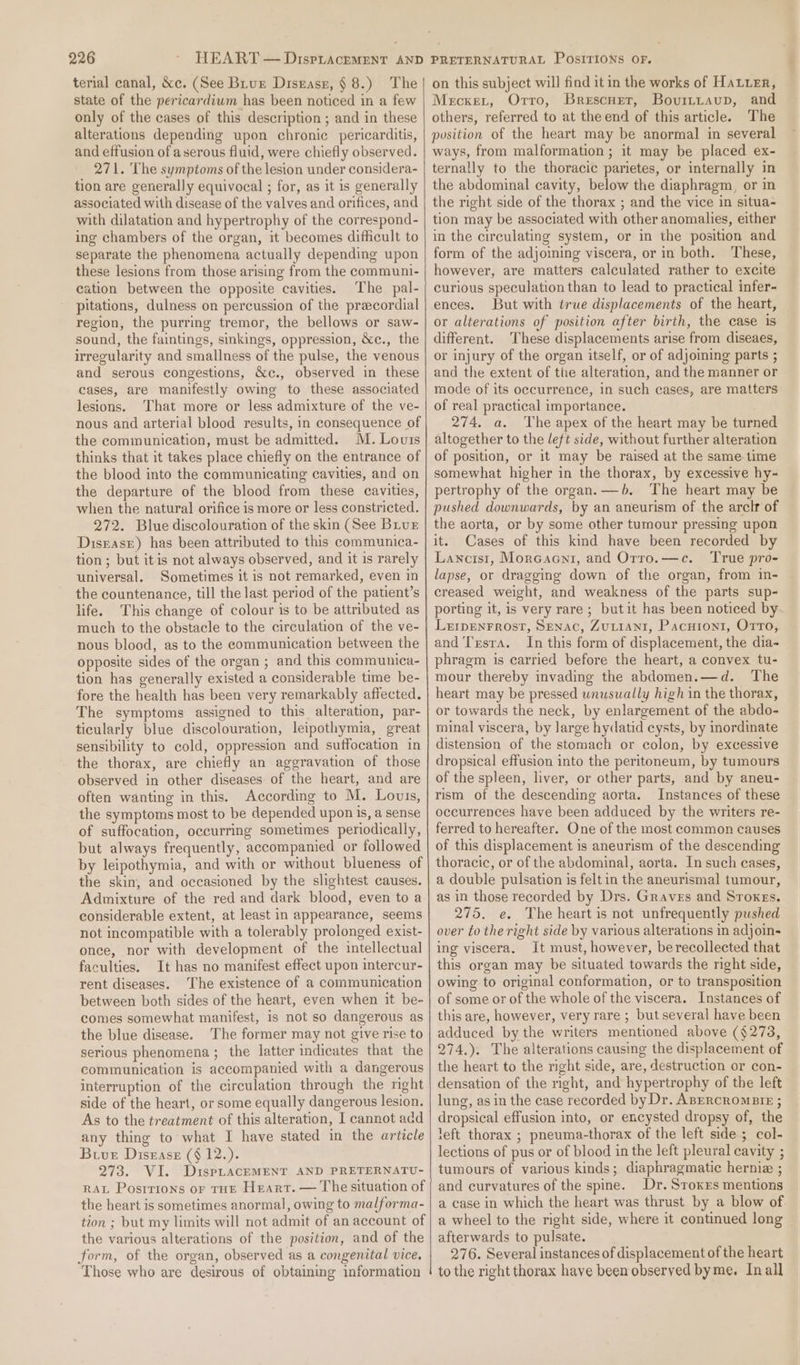 terial canal, &amp;c. (See Biur Disrasr, § 8.) The state of the pericardium has been noticed in a few only of the cases of this description ; and in these alterations depending upon chronic pericarditis, and effusion of aserous fluid, were chiefly observed. 271. The symptoms of the lesion under considera- tion are generally equivocal ; for, as it is generally associated with disease of the valves and orifices, and with dilatation and hypertrophy of the correspond- ing chambers of the organ, it becomes difficult to separate the phenomena actually depending upon these lesions from those arising from the communi- cation between the opposite cavities. The pal- pitations, dulness on percussion of the precordial region, the purring tremor, the bellows or saw- sound, the faintings, sinkings, oppression, &amp;c., the irregularity and smallness of the pulse, the venous and serous congestions, &amp;c., observed in these cases, are manifestly owing to these associated lesions. That more or less admixture of the ve- nous and arterial blood results, in consequence of the communication, must be admitted. M. Louis thinks that it takes place chiefly on the entrance of the blood into the communicating cavities, and on the departure of the blood from these cavities, when the natural orifice is more or less constricted. 272. Blue discolouration of the skin (See Biur Disrase) has been attributed to this communica- tion ; but itis not always observed, and it is rarely universal. Sometimes it is not remarked, even in the countenance, till the last period of the patient’s life. This change of colour is to be attributed as much to the obstacle to the circulation of the ve- nous blood, as to the communication between the opposite sides of the organ ; and this communica- tion has generally existed a considerable time be- fore the health has been very remarkably affected. The symptoms assigned to this alteration, par- ticularly blue discolouration, leipothymia, great sensibility to cold, oppression and suffocation in the thorax, are chiefly an aggravation of those observed in other diseases of the heart, and are often wanting in this. According to M. Louis, the symptoms most to be depended upon is, a sense of suffocation, occurring sometimes periodically, but always frequently, accompanied or followed by leipothymia, and with or without blueness of the skin, and occasioned by the slightest causes. Admixture of the red and dark blood, even to a considerable extent, at least in appearance, seems not incompatible with a tolerably prolonged exist- once, nor with development of the intellectual faculties. It has no manifest effect upon intercur- rent diseases. The existence of a communication between both sides of the heart, even when it be- comes somewhat manifest, is not so dangerous as the blue disease. The former may not give rise to serious phenomena ; the latter indicates that the communication is accompanied with a dangerous interruption of the circulation through the night side of the heart, or some equally dangerous lesion. As to the treatment of this alteration, I cannot add any thing to what I have stated in the article Bive Disease (§ 12.). 273. VI. DispLacEMENT AND PRETERNATU- RAL Postrions or THE Heart. — The situation of the heart is sometimes anormal, owing to malforma- tion ; but my limits will not admit of an account of the various alterations of the position, and of the form, of the organ, observed as a congenital vice, Those who are desirous of obtaining information on this subject will find it in the works of Hater, Meckxet, Orro, Brescner, Bovittaup, and others, referred to at the end of this article. The position of the heart may be anormal in several ways, from malformation; it may be placed ex- ternally to the thoracic parietes, or internally in the abdominal cavity, below the diaphragm, or in the right side of the thorax ; and the vice in situa- tion may be associated with other anomalies, either in the circulating system, or in the position and form of the adjoining viscera, or in both. These, however, are matters calculated rather to excite curious speculation than to lead to practical infer- ences. But with true displacements of the heart, or alterations of position after birth, the case is different. ‘These displacements arise from diseaes, or injury of the organ itself, or of adjoining parts ; and the extent of the alteration, and the manner or mode of its occurrence, in such cases, are matters of real practical importance. 274. a. The apex of the heart may be turned altogether to the left side, without further alteration of position, or it may be raised at the same time somewhat higher in the thorax, by excessive hy- pertrophy of the organ. —6. The heart may be pushed downwards, by an aneurism of the arclr of the aorta, or by some other tumour pressing upon it. Cases of this kind have been recorded by Lancis1, Morcaeni, and Orro.—c. ‘True pro- lapse, or dragging down of the organ, from in- creased weight, and weakness of the parts sup- porting it, is very rare ; butit has been noticed by Lerrpenrrost, Senac, Zutiant, Pacuion1, Orro, and T'rsra. In this form of displacement, the dia- phragm is carried before the heart, a convex tu- mour thereby invading the abdomen.—d. The heart may be pressed unusually high in the thorax, or towards the neck, by enlargement of the abdo- minal viscera, by large hydatid cysts, by inordinate distension of the stomach or colon, by excessive dropsical effusion into the peritoneum, by tumours of the spleen, liver, or other parts, and by aneu- rism of the descending aorta. Instances of these occurrences have been adduced by the writers re- ferred to hereafter. One of the most common causes of this displacement is aneurism of the descending thoracic, or of the abdominal, aorta. In such cases, a double pulsation is felt in the aneurismal tumour, as in those recorded by Drs. Graves and Sroxgs. 275. e. The heart is not unfrequently pushed over to the right side by various alterations in adjoin- ing viscera. It must, however, berecollected that this organ may be situated towards the right side, owing to original conformation, or to transposition of some or of the whole of the viscera. Instances of this are, however, very rare ; but several have been adduced by the writers mentioned above ($273, 274.). The alterations causing the displacement of the heart to the right side, are, destruction or con- densation of the right, and hypertrophy of the left lung, as in the case recorded by Dr. ABeRcRomBrIE ; dropsical effusion into, or encysted dropsy of, the left thorax ; pneuma-thorax of the left side; col- lections of pus or of blood in the left pleural cavity ; tumours of various kinds; diaphragmatic hernia ; and curvatures of the spine. Dr. Sroxrs mentions a case in which the heart was thrust by a blow of. a wheel to the right side, where it continued long | afterwards to pulsate. 276. Several instances of displacement of the heart to the right thorax have been observed byme. In all