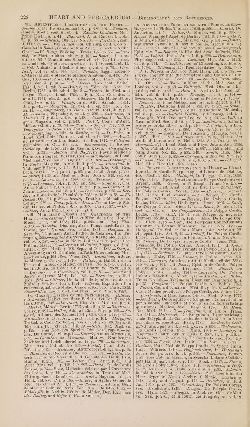 vii. ADVENTITIOUS PropuUcTIONS IN THE Heart. — Columbus, De Re Anatomica |. xv. p. 489. 492.—Rhodius, Observ. Medic. cent. iii. ob.. 4.— Zacutus Lusitanus, Med. Princ. Hist. 1. ii. n. 41.—Blancard, Anat. Rar. cent. i. obs. 75. p. 158. — Schenck, Obs. 1.ii. No. 203. — Bartholin, cent. ii. Hist. 32.— F. Von Hilden, Obs. Chirurg. cent. i. ob. 51: Gantius in Boneti, Sepulchretum Anat. 1. ii, sect. i. Addit. Obs. i1.—W. Rutty, Philosoph. Trans. 1728. p. 562. —Lan- cisi, de Mort. subitan, ob. iv. p. 161. — Bonet, 1. ii. sect. vii. obs. 56. 152. addit. obs. 9, sect viii, ob. 34. ; 1. iil. sect. xxi. add. ob, 60. et sect. xxxvii. ob. 4; 1. iv. sect. i. ob. 15. —Pyl, Aufsatze undBeobachtungen, vol. vi. p. 78.—Lieu- taud, vol, ii. obs. 544—553.— Penada, Saggio secondo d’Osservazioni e Memorie Medico-Anatomiche, 4to. Pa. dua, 1800. — Forlani, Obs. Rarior. Med. Pract. dec. i. p.70 dec. ii. p.10.—J. F. Meckel, Tab. anat. Pathol. Fasc. i. vol. i. tab. 8. — Walter, in Mém. de |]’Acad. de Berlin, 1785. p. 65. tab. 4. fig. 2. — Trotter, in Med. and Chym. Essays. Lond. 1796.— Eph. Nat. Cur. dec. i. ann. ii. 1761. obs. 5. p. 6 — Liidersen, De Hydatidibus, Gitt, 1808, p. 11. — Fleisch, in d. Allg. Annalen. 1811, Jul. p. 645. — Morgagni, Ep. xxi. 4.; ep. xxv. 15.3 ep. xi. 11. — Spangenberg, in Horn Archiv. 1811, July, &gt;. i. Heuermann,, Physiologie, vol.i. p. 202.— Salzmann, in Haller’s Disputat. vol. iv. p. 2438.— Closstus, in Baldin- er’s Magazin, vol. x. p.543.— Portal, Cours d’ Anat. Médic. vol. iii. p.29. 74.— Testa, p. 64. 67. 277, 278. — Dupuytren, in Corvisart’s Journ. de Méd. vol. v. p. 139. — Soemmering, Addit. to Baillie, p.2\1.— D. Price, in Lona. Med. Chir. Transact. vol. xi. p. ii. 1821. — Arndt, de Tumoribus Cord. tunicatis, 4to. Ber. 1817. —Pelletan, Mémoires et Obs. iii. n. 3. — Beauchamp, in Recueil Périodique de la Société de Méd. n. xxviii. —Crwveithier, vol. i. p.301.—Andral and Bayle, in Révue Médicale franc. et Gtrangére. Février, 1821.— Macmichael, in Lond. Med. and Phys. Journ. August p. 239. 1826. — Wedemeyer, in Rust?s Magazin,- b. xix. P. ii. p. 239. — Autenrieth, in Tubinger Blatter, vol. 1. P.ii. p. 191.— Oléo, Selt. Beo- bach. parti. p. 98.3; part ii. p. 58. ; and Path. Anat. p. 288. — Spens, in Edinb. Med. and Surg. Journ. 1816. vol. Xil. p. 194. — Lawrence, in Med. Chir. Transact. vol. iil. p. 78. —Laennec, vol. ii. p. 325, and 334, — Sandifort, Obs. ‘Anat. Path. li. c. i. p. 31.5 L iii. c. i. p.41.— Costallat, in Journ. Hebdom. vol. iii. p. 10. — Corvisart, p 223. — Ber- tin, in Bulletin de la Faculté de Médec. 1812. p. 58. — Hi- liotson, Op. cit. p. 32. — Bertin, ‘Traité des Maladies du Coeur, p. 232. — Testa, p. 314. —Desruelles, in Revue Me- dic. Histor. et Philos, vol. iv. p. 305. Paris, 1821. — Crw- veilhier, Anat. Path, l. xix , p.i. pl. 4. viii. MepuLLARY FUNGUS AND CARCINOMA OF THE Hearr.—Carcassone, in Hist. et Mém. de la Soc. Roy. de Médic. 1777, and 1778; Hist. p.252. ann. 1786; Hist. p. 320. — Barizky, Obs. singularis Fungi medullaris in Corde; pref. Dzondi, 8vo._ Halex, 1821. — Hodgson, in Savenko, Tentamen Anat. Pathol. de Melanosi, 4to. Pe- tropoli, 1825.—Segalas @ Etchepare, in Revue Médic. 1825, vol. iv. p. 247. — Lbzd. in Nouy. Bullet. des Sc. par la Soc. Philom. May, 1825.—Gerson und Julius, Magazin, d. Aus}. Litter. d. ges. Heilk. p.199. Sep. and Oct., 1823.—Staupa, Anweisung zur Gerichtlichen u. Path. Untersuchung Men. Leichname, p 164., 8vo. Wien, 1827.—Duchateau, in Jour. de Médec. p 243., Oct. 1810. — Rullier, in Bulletin de la Fac. et de la Soc. de Médec. de Paris, No. 5. p. 367, 1813; and in Journ. de Médec. Chir. et Pharm. vol. xxvii. 1813. — Dupuytren, in Cruveilhier, vol. il, p. 87. — Andral and Bayle in Revue Méd., Feb. 1824. — Recamier, in Ibid. Nov. 1825. — Ollivzer, De la Moelle Epiniére et de ses Malad. p. 262. 8vo. Paris, 1824 —Velpeau, Exposition d’un cas remarquable de Malad. Cancere. &amp;c. 8vo. Paris, 1825. Churchill, in Lond. Med. and Phys. Journ. March, 1827. ix, Organic LrsioNns OF THE PERICARDIUM.— Hilscher etSchmiedel, DeExulceratione Pericardii et Cor. Exemplo illus. Jena, 1742. —Lieutaud, Hist. Anat. Med. 4to. p. 210. — Mechel, Mém de Berlin 1756. vol. xii. p. 31.— Boerhaave, vol. ix. p. 4938.—Haller, Add. ad Elem. Phys. p. 128.— Sa- viard, in Journ. des Savans. 1691 ; Obs. Chir, i. lv. p. 25.— Aurivillius, in Nov. Act. Upsal. vol. i. p. 101.— Morgagni, De Sed. et Caus.,Morbor, ep. xviii. p. 34.3 Xx. 20. 35.; xxii, 10.; xliii.17.; xlv.16..; lil. 29.— Stoll, Rat. Med. vii. p. 172. — Van Doeveren, Specim. Obs. Acad. cap. v.'— Se- nac, De Corde, |. vi. cap. 11.—Soerck, Annus Medicus ii, p. 92. — Chambon de Montaux, Markw. Krankenges- chichten und Leichenherichte. Leipz. 1791.—Biermayer, Mus. Anat. Pathol. No. 434.— Portal, Cours d’Anat. Méd. iii. p. 24 — Rzolanus, Anthropographia, 1. fii. p. 12. — Hautesterk, Recueil d’Obs. vol. ii. p. 583. — Testa, Pe- terb. vermischte Abhandl. a. d. Gebiete der Heilk. 1 ste. Samml. p. 232. 1821. — Walter, Obs. Anat. p. 63., and Anat. Mus. vol. i. p. 148, 149. 297.— Pasta, Ep. de Cordis Polypo, p. 75.—Prost, Médecine €clairée par l’Ouverture des Corps, i. p. 140. -— Abercrombie, in Trans. of Med, Chirurg. Soc. of Edinb. vol. 1.— Rust’s Magazin. f d. ges Heilk. vol. xvi. P. i. p 185. —Rayer, in Archiv Génér, de Méd. March and April, 1823. — Rochouwx, in Journ. Gén. de Méda. et Chir. vol. xxix. Feb. 1814. Bnilletin. P. 33. — Bidois, fils, in Archiv. Génér. de Médec. Dec. 1823. (See also Bibliog.and Refer, to PERICARDITIS.) i x. ADVENTITIOUS PRODUCTIONS IN THE PERICARDIUM.— Muszrave, in Philos. Transact. 1685. p. 860. — Lancisi, De Aneurism. 1.i. 5. — Haller, Op. Minora, vol. iii. p. 365. — Meckel, Mém, del’ Acad, de Berlin, 1755. P. 79.— Godart, in Journ. de Médec. 1761. May, vol. xiv. p. 401. — Bonezz, Sepulchret. Anat. lib. ii. sect. ii.obs 16.3; sect. 8. obs. 6. ; ]. iii. ; sect. 21. obs. 21.; and sect. 37. obs. 3. —Morgagni, Epist. xix. 7.— Bourru, in Hist. del’ Acad. de Paris, 1763 P. 35.— Voigtel, Path. Anat. 1. ii. p, 220. — Heuermann, Physiologie, vol. i. p. 202. — Lieutaud, Hist. Anat. Med. vol. ii. p. 271. — C. Bell, System of Dissection, &amp;c. Edinb. fol. 1798. — Steinbach, De Tenia Hydatigena, 1802. p..5 — J. V. Bergen,in Act. Soc. Med. Havn. vol. i. p. 247. — Parry, Inquiry into the Symptoms and Causes of the Syncope Anginosa. Lond. 1801. — Zacutus, Prax. adm. l.ii, Obs. 137.\— Black, in Mem. of the Med. Soc. of London, vol. vi. p.45.— Fothergill, Med. Obs. and In- quiries, vol. v. p.246.— Hoyn, in Archiv. f. d. Med, Er- fahr. vol.iii. P. i, p. 58. — Kreysig, vol. iii, p. 124. — Schramm, Comm. Pathol. de Angina Pectoris, p. 17, &amp;c. —Reolfinck, Epitome Method. cognosc. c. h. Affect. p. 164. — Richter, Deutsche Biblioth. vol. iv. p. 239. — Senac, vol. ii. p. 340. — Portal, Cours d’Anatomie Médicale, vol. iii, p. 23. — Baillie’s Works, by Wardrop, vol. i. — Fothergiil, Med. Obs. and Inq. vol. v. p. 246.— Wall, in Mem. of Med. Soc. vol. iii. p. 13. — Luchtmann’s, Sammal. Auserles. Abhandl. vol. xvii. p. 210. — J. Copland, in Lon. Med. Repos. vol. xvii. p. 298. — Fitzpatrick, in Ibid. vol. Xvil. p. 295. — Laennec, De V Auscult. Médiate, vol. 11. p. 397. Paris, 1819. — Gerson and Julius, Magaz. der Ausland Literatur. d. g. Heilk. 1823. Sept. Oct. p. 199. — Macmichael, in Lond. Med. and Phys. Journ, Aug. 1826. — Otto, Pathol. Anat. by South, p.257.— Edin. Med. and Surg. Journ. No. 123. p. 282. 349.— Smith, Dub. Med. Journ. July 1836. p. 426.— Corrigan, in Ibid. vol. x. p. 173. — Watson, Med. Gaz. 30th July, 1836. p. 701. — Johnson’s Med. Chir. Rev. Oct. 1836. p. 446. xi, PoLypous CONCRETIONS IN THE HEART. — Piss?nz, Epistola de Cordis Polyp. App. ad Librum de Diabete, 4to. Mediol. 1654. — Malpighi, De Polypo Cordis, 1660. in Op. p. 123,—Shezd, Questionum de Polypo Cordis reyras Argent. 1689. — Gould, in Philosoph. Trans. No. 157. — Bartholinus. Hist. Anat. cent. iii. hist. 17.— Zollzkhofer, De Polypo Cordis. Witeb. 1689. — Blastus, Observat. Med. Rarior. P. vi. observ.1.— De Berger, De Cordis Polypo. Witeb. 1689. — Rossen, De Polypo Cordis, Leide, 1693. — Albini, De Polypis. Franc. 1695. — Szedi, De Polypo Cordis. Giess. 1702. — Bonet, Sepulch. ]. ii. sect. xi. obs. 6 — De Cruyskerken, De Polypo Cordis. Leidz, 1705.— Gohl, De Cordis Polypis ex neglectis Hemorrhoidibus. Berlin, 1718. — Beck, De Polypo Cor- dis. Giess. 1718.— Goex, De Polyposis Concretionibus variorum in Pectore Morborum Causis. &lt;Altd. 1726.— Morgagn7, De Sed. et Caus. Morb. epist. xxiv. art. 22. 245 epist. lxiv. Art. 9, 10. — Ludolff; De Polypo Cordis. Erford. 1727. — Cowper, in Philosoph. Trans. No. 270.— Teichmeyer, De Polypis in Specie Cordis. Jene, 1729. — Grateloup, De Polypo Cordis. Argent, 1731.—A. Knips Macope, De Aortze Aneurysmate et Polypo Cordis. Bres- cia, 1751. — Boehmer, De precavenda Polyporum Gene- ratione. Hale, 1736.— Preston, in Philos. Trans. No. 224, — Thomann, Annales .Instituti Medico-clinici Wir- ceb. vol. i. p.101. A. Pasta, Epistola de Cordis Polypo in dubium revocato. Bergamo, 1759. — Alberti, De Polypo Cordis. Hale, 1741.—Langguth, De Polypo Infantis Rhachitici, WViteb. 1744.— Harham, in Philos. Trans, No. 464.— Wichmann, Ideen zur Diagnostik. b. ii. p. 162. — Vaughan, De Polypo Cordis, &amp;c. Edinb. 1761. —Portal, Cours d’ Anatomie Méd. iii. p. 26. 97.—Goctzke, Casus Medico-practicus de Polypo Cordis, &amp;c, Spire, 1764. — Consbruch, in Diss. Fascic. Observ. Med. Stutg. 1777. —Jos. Pasta, De Sanguine et Sanguineis Concretionibus per Anatomen indagatis, et pro Causis Morborum habitis questiones Medice, 8vo. Bergam. 1786.—De Haen, Rat. Med. P. ii. c.7.— Tempelman, in Philos. Trans. No. 481. —- Maincourt, De Sanguineis Lymphaticisque male Polypis dictis Concretionibus in Corée et in Vasis per vitam existentibus. Paris, 1789. — Beriioz, in Sedzl- lot’s Journ, Générale, &amp;c. vol. Xxxvi. p. 288.—Tiedemann, De Cordis Polypis, 8vo. _Marb. 1804. — Henning, in Hufeland’s Journ, der Pr. Heilk. b. xxv. st. 1. p. 116. — Pontin, Pres. P. Afxelius, De Cordis Polypo. 4to.~ Up- sal. 1805.— Frank, Act. Instit. Clin. Viln. iii. p.77,— Gartner, Path. Med. de Polypo Cordis. in Specie Infan- tum. Wiurceb. 1810. — Hopfengirtner, in Hufeland’s Journ. der pr. Arz. b. vi. p. 529.— Flormann, Bemer- kun. uber Poly. in Herzen, in Svenska Lakare Saallska- pets Handlingar, vol. iv. p, 165. Stockh. 1817. — Szmon, De Cordis Polypo, 8vo. Berol. 1818.—Mechaelis, in Hufe- land’s Journ, der pr. Heilk. b. xviii. st. iii. p.65.—Schmedt, in Ibid. b. xxv, 2 st. p. 172. —Nasse, Zur Kenntniss cer Herzpolypen in Horn’s Archiv. f. Medic. Erfahrung, 1818. July and August. p. 116. — Heineken, in Ibid, Jan. 1810. p. 28. 152.—Schmelcher, De Polypis Cordis, 8vo. Landishuti, 1819. —Deegen, De Polypis Cordis, 8vo. Hale, 1821. — Rigacci, in Archives Gén. de Méa. vol, Xvii, .p. 276.; et in Journ, des Progrés, &amp;c, vol, ix,