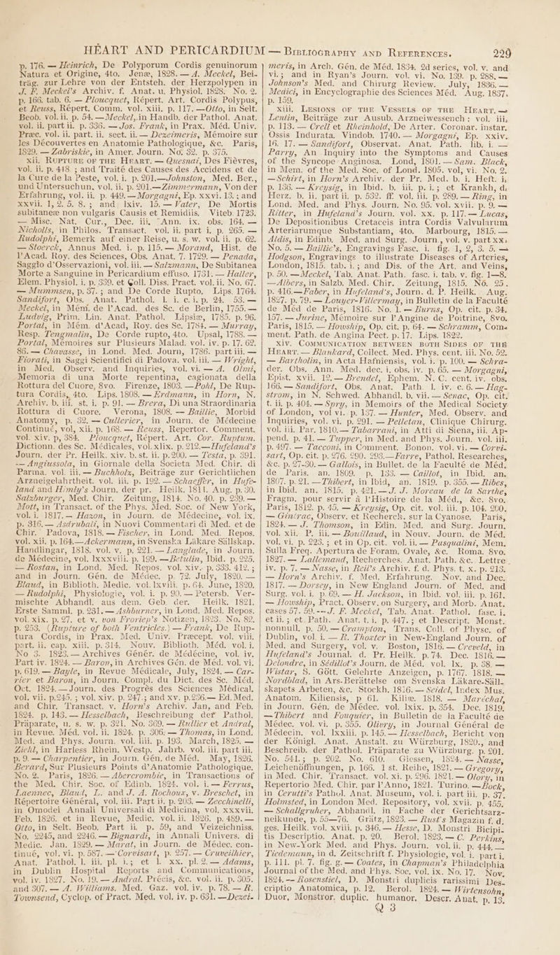 yp. 176. — Heinrich, De Polyporum Cordis genuinorum Natura et Origine, 4to. Jenz, 1828.— dA. Meckel, Bei- trag. zur Lehre von der Entsteh. der Herzpolypen in J. F. Meckei’s Archiv. f. Anat. u. Physiol. 1828. No. 2. p. 166. tab. 6. — Ploucquet, Répert. Art. Cordis Polypus, et Reuss, Répert. Comm. vol. xiii. p. 117. —Oéto, in Selt. Beob. vol. ii. p. 54. —Meckel,.in Handb. der Pathol. Anat. vol. ii. part il. p. 386. — Jos. Frank, in Prax. Méd. Univ. Pree. vol. ii. part. ii, sect. ii. — Dexezmeris, Mémoire sur les Découvertes en Anatomie Pathologique, &amp;c. Paris, 1829, — Zabriskie, in Amer. Journ. No, 32. p. 375. xii, Ruprure or THE Hrarr. — Quesnaz, Des Fiévres, vol. ii, p. 448. ; and Traité des Causes des Accidens et de la Cure de la Peste, vol. i. p. 201.—Johnston, Med. Ber., und Untersuchun, vol, ii. p. 201.—Zimmezrmann, Von der Erfahrung, vol. ii. p. 449.— Morgagné, Ep. xxvi. 13.; and xxvii. 1,2. 5. 8.3; and, Ixiv. 15.— Vater, De Mortis subitanee non vulgaris Causis et Remidiis, Viteb. 1723. — Misc. Nat. Cur., Dec. iii, “Ann. ix. obs. 164. — Nicholls, in Philos. Transact. vol. ii. part i. p. 265. — Rudolph?, Bemerk auf einer Reise, u. s. w. vol. ti. p. 62. — Stoerck, Annus Med. i. p. 115. — Morand, Hist. de VY Acad. Roy. des Sciences, Obs. Anat. 7. 1729. — Penada, Saggio d’Osservazioni, vol. iii. — Sa/zmann, De Subitanea Morte a Sanguine in Pericardium effuso, 1731. — Haller, Elem. Physiol. i. p. 339. et Goll. Diss. Pract. vol. ii. No. 67. — Mummsen, p. 387.; and De Corde Rupto, Lips. 1764. Sandifort, Obs. Anat. Pathol. 1. i. c.i.p, 24. 53.— Meckel, in Mém. de l’Acad. des Se. de Berlin, 1755,— Ludvig, Prim, Lin. Anat. Pathol. Lipsie, 1785. p. 96. Portal, in Mém. d’Acad, Roy. des Se. 1784. — Murray, Resp. Tengmalin, De Corde rupto, 4to. Upsal, 1788. — Portal, Memoires sur Plusieurs Malad. vol. iv. p. 17. 62. 85. — Chavasse, in Lond. Med. Journ, 1786. part iii. — Fiorati, in Saggi Scientifici di Padova. vol. iii. — Woight, in Med. Observ. and Inquiries, vol. vii — 4. Olmi, Memoria di una Morte repentina, cagionata della Rottura del Cuore, 8vo. Firenze, 1803. —Pohkl, De Rup- tura Cordis, 4to. Lips. 1808. Erdmann, in Horn, N. Archiv. b. iii. st. i, p. 91. — Brera, Di una Straordinaria Rottura di Cuore. Verona, 1808. — Baillie, Morbid . Anatomy, p. 32, — Cullerier, in Journ. de Médecine Continué, vol, xii. p. 168. — Reuss, Repertor. Comment. vol. xiv. p, 384. P/oucquet, Répert. Art. Cor. Ruptum. Dictionn. des Sc. Médicales, vol. xlix. p. 212.— Hufeland’s Journ. der Pr. Heilk. xiv. b. st. ii. p.200. — Testa, p. 391. -— Angiussola, in Giornale della Societa Med. Chir. di Parma. vol. iii. — Buchholz, Beitrage zur Gerichtlichen Arzneigelahrtheit. vol. iii. p. 192. — Schaeffer, in Hufe- land and Himly’s Journ, der pr. Heilk. 1811. Aug. p. 30. Salzburger, Med. Chir. Zeitung, 1814. No. 40. p. 239.— Mott, in Transact. of the Phys. Sed. Soc. of New York, vol. i. 1817.— Hazon, in Journ. de Médecine, vol. ix, _ p. 316.— Asdrubal?, in Nuovi Commentari di Med. et de Chir. Padova, 1818.— Fischer, in Lond. Med. Repos. vol. xii. p. 164.—Achkermann, in Svenska Likare Sallskap. Handlingar, 1818. vol. v. p. 221. — Langlade, in Journ. de Médecine, vol. Ixxxviii. p. 199. —Betulin, Ibid. p. 225. — Rostan, in Lond, Med. Repos. vol. xiv. p. 333. 412. ; and in Journ. Gén. de Médec. p. 72. July, 1820. — Biaud, in Biblioth. Medic. vol. lxviii. p. 64. June, 1820. — Rudolphi, Physiotogie, vol. i. p. 90.— Petersb. Ver- mischte Abhandl. aus dem. Geb. der. Heilk. 1821. Erste Sammi. p. 231.— Ashburner, in Lond, Med. Repos. vol. xix. p.27. et v. von Froriep’s Notizen, 1823. No. 82. p. 253. (Ruptere of both Ventricles.) — Frank, De Rup- tura Cordis, in Prax. Med. Univ. Precept. vol. viii. part. ii. cap. xiii. p.314. Nouv. Biblioth. Méd. vol. i. No 3. 1823.— Archives Génér. de Médécine, vol. iv. Part iv. 1824. — Baron, in Archives Gén. de Méd. vol. vi. p. 619,— Bayle, in Revue Médicale, July, 1824. — Car- rier et Baron, in Journ. Compl. du Dict. des Sc. Méd. Oct. 1824, — Journ. des Progrés des Sciences Médical. vol. vii. p.245. ; vol. xiv. p. 247.; and xv. p.256.— Ed. Med. and Chir. Transact. v. Horn’s Archiv. Jan, and Feb. 1824. p. 143.— Hesselbach, Beschreibung der Pathol. Praparate, u. s. w. p. 321. No. 569. — Hudllier et Andra, in Revue. Méd. vol. ii. 1824. p. 306: — Thomas, in Lond. Med. and Phys. Journ. vol, liii. p. 193. March, 1825. — Ziehl, in Harless Rhein. Westp. Jahrb. vol. iii. part iii. p. 9.— Charpentier, in Journ. Gén. de Méd. May, 1826. Berard, Sur Plusieurs Points d’Anatomie Pathologique. No. 2. Paris, 1826.— Abercrombie, in ‘Transactions of the Med. Chir. Soc. of Edinb. 1824. vol. i.— Ferrus, Laennec, Biaud, L. and J. A. Rochoux, v. Breschet, in Répertoire Général, vol. iii. Part ii. p. 203. — Zecchinelli, in Omodei Annali Universali di Medicina, vol. xxxvii. Feb. 1826. et in Reyue, Medic. vol. ii. 1826. p. 489. — Otto, in Selt. Beob. Part ii, p. 59, and Veizeichniss, No. 2245, and 2246. — Bignardi, in Annali Univers. di Medic. Jan. 1829.— Marat, in Journ. de Médec. con- tinué, vol. vi. p. 587. —'‘Corvisart, p. 257. — Cruveilhier, Anat. Pathol. 1. iii. pl. i.; et 1 xx. pl. 2.— ddams, in Dublin Hospital Reports and Communications, vol. iv. 1827. No. 19. — Andral. Précis, &amp;c. vol. ii. p. 305. and 307. — A. Williams, Med. Gaz. vol. iv. p. 78. — R. Townsend, Cyclop. of Pract. Med, vol. iv. p. 631. —Dexed- 229 merts, in Arch. Gén. de Méd. 1834. 2d series, vol. v. and vi.; and in Ryan’s Journ. vol. vi. No. 139. p. 288.— Johnson’s Med. and Chirurg Review. July, 1836.— ee in Encyclographie des Sciences Méd. Aug. 1837. p. 159, xili. Lesions OF THE VESSELS OF THE Heart, — Lentin, Beitrage zur Ausub. Arzneiwessench: vol. iii, p. 113. — Credl et Rheinhold, De Arter. Coronar. instar. Ossis Indurata, Vindob. 1740.— Morgagn?, Ep. xxiv. 16. 17. — Sanadifort, Observat. Anat. Path. lib. i, — Parry, An Inquiry into the Symptoms and Causes of the Syncope-Anginosa. Lond, 1801.— Sam. Black, in Mem. of the Med. Soc. of Lond. 1805. vol; vi. No. 2. —Schirt, in Horn’s Archiv. der Pr. Med. b. i. Heft. i, p. 156. — Kreystg, in Ibid. b. iil. p.i.; et Krankh, d; Herz. b. ii. part ii. p. 532. ff. vol. ili. p. 289. — Ring, in Lond. Med. and Phys. Journ. No. 95. vol. xvii. p. 9. — Ritter, in Hwufeland’s Journ. vol. xx. p. 117.— Lucas, De Depositionibus Cretaceis intra Cordis Valvularum Arteriarumque Substantiam, 4to. Marbourg, 1815.— Aldis, in Edinb. Med. and Surg, Journ., vol. v. part xx, No. 5. — Baillie’s, Engravings Fasc. i. fig. 1, 2, 3. 5. — Hodgson, Engravings to illustrate Diseases of Arteries, London, 1815. tab. i.; and Dis. of the Art. and Veins, p. 50. —Meckel, ‘lab. Anat. Path. fasc. i. tab. v. fig. 1—8. —Albers, in Salzb. Med. Chir. Zeitung, 1815. No. 25. p. 416.—Faber, in Hufeland’s, Journ. d. P. Heilk. Aug. 1827. p. 79. — Louyer-Villermay, in Bulletin de la Faculté de Méd de Paris, 1816. No. 1. — Burs, Op. cit. p. 34. 157. — Jurine, Mémoire sur l Angine de Poitrine, Svo. Paris, 1815. — Howship, Op. cit. p. 64. — Schramm, Come ment. Path. de Angina Pect. p.17. Lips. 1822. Xiv. COMMUNICATION BETWEEN BOTH SIDES OF THE Hearvr. — Blankard, Collect. Med. Phys. cent. iii. No. 52. — Bartholin, in Acta Hafniensis, vol. i. p. 100. — Schra- der, Obs, Ann. Med. dec. i, obs. iv. p. 65. — Morgagni, Epist. xvii. 12.— Brendel, Ephem. N. C. cent. iv. obs. 166. — Sandifort, Obs. Anat. Path. |. iv. e. 6. — Hag- strom, in N, Schwed. Abhandl. b. vii. — Senac, Op. cit. t. ii, p. 404. — Spry, in Memoirs of the Medical Society of London, vol vi..p. 137. — Hunter, Med. Observ. and Inquiries, vol. vi. p. 291. — Pelletan, Clinique Chirurg. vol. ili. Par. 1810.— Tabarrani, in Atti di Siena, iii. Ap- pend, p. 41. — Tupper, in Med. and Phys. Journ. vol. iii. p. 497. — Tacconi, in Comment. Bonon. vol. vi. — Corvi- sart, Op. cit. p. 276. 290. 293.—Farve, Pathol. Researches, &amp;c. p, 27-30. — Gallots, in Bullet. de la Faculté de Méd. de Paris... an. 1809, “p. .133. — Caillot, in’ Ibid: van. 1807. p. 21. —Thibert, in Ibid, an. 1819. p.355.— Ribes, in Ibid. an. 1815. p. 421.—J. J. Moreau de la Sarthe, Fragm. pour servir a l’Histoire de la Méd., &amp;c. 8vo. Paris, 1812. p. 45. — Kreysig, Op. cit. vol. iii. p. 104. 200. — Ginirac, Observ, et Recherch. sur la Cyanose, Paris, 1824. — J. Thomson, in Edin. Med. and Surg. Journ, vol. xil. P. iii. — Bowtllaud, in Nouv. Journ. de Méd. vol, vi. p. 223.; et in Op. cit. vol. ii. — Pasqualinz, Mem. Sulla Freq. Apertura de Foram. Ovale, &amp;c. Roma. 8vo. 1827. — Lallemand, Recherches. Anat. Path. &amp;c. Lettre - iv. p. 7. — Nasse, in Reil’s Archiv. f. a. Phys, t. x. p. 213. — Horn’s Archiv. f. Med, Erfabrung. Nov. and Dec. 1817. — Dorsey, in New England Journ. of Med. and Surg. vol. i. p. 69. — H. Jackson, in Ibid. vol. iii. p. 161. — ffowship, Pract. Observ.on Surgery, and Morb. Anat. cases 57. 59.--J. F. Meckel, Tab. Anat. Pathol. fase. i. et ii,; et. Path. Anat. t.i. p. 447.3; et Descript. Monst. nonnull, p. 50.— Crampton, Trans. Coll. of Physe. of Dublin, vol. i. — &amp;. Thowter in New-England Journ, of Med. and Surgery, vol. v. Boston, 1816.— Creveld, in Hufeland’s Journal. d. Pr. Heilk. p.74. Dec. 1816.— Delondre, in Sédillot’s Journ. de Méd. vol. lx. p. 88. — Wistar, 8. Gott. Gelehrte Anzeigen, p. 1767. 1818. — Nordblad, in Ars-Berattelse om Svenska Lakare-Sill-_ skapets Arbeten, &amp;c. Stockh. 1816. — Se7del, Index Mus. Anatom. Kiliensis, p 61. Kiliw. 1818. — Maréchai, in Journ. Gen. de Médec. vol. lxix. p. 354. Dec. 1819, —Thibert and Fouquiter, in Bulletin de Ja Faculté de Médec. vol. vi. p. 355. Olivry, in Journal Général de Médecin. vol. Ixxiii. p. 145.— Hesselbach, Bericht von der Konigl Anat. Anstalt. zu Wiirzburg, 1820., and Beschreib. der Pathol. Praparate zu Wiirzburg. p. 20], No. 541.5; p. 202. No. 610. Giessen, 1824. — Nasse, Leichenoffhungen, p. 166. 1 st. Reibe, 1823.— Gregory, in Med. Chir. Transact. vol. xi. p. 296. 1821.— Olory, in Repertorio Med. Chir. par l? Anno, 1821. Turino. —Bock, in Cerutti’s Pathul. Anat. Museum, vol. i. part iii. p. 37, Holmsted, in London Med. Repository, vol. xvii. p. 455, — Schallgruher, Abhandl. in Fache der Gerichtsarz- neikunde, p. 55—76. Gratz, 1823, — Rust's Magazin f, d, ges. Heilk. vol. xviii. p. 346. — Hesse, D. Monstri Bicipi- tis Descriptio. Anat. p. 20. Berol. 1823.—C. Perkins in New-York Med. and Phys. Journ. vol. ii. p, 444, Tiedemann, in da, Zeitschrift f. Physiologie, vol, i. part i. p. 1il. pl. 7. fig. g.— Coates, in Chapman’s Philadelphia Journal of the Med. and Phys. Soc. vol. ix. No. 17. Nov, 1824. -- Liosenstiel, D, Monstri duplicis rarissimi Des. criptio Anatomica, p. 12, Berol. 1824. — Wirtensohn Duor, Monstror, duplic. humanor, Descr. Anat, Pp. 13, ¢ a