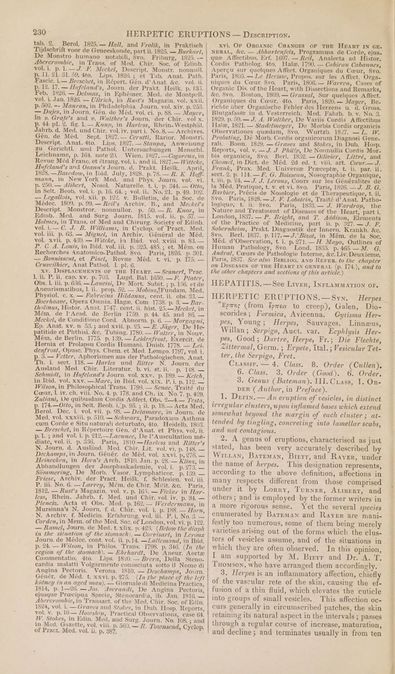 tab. 2. Berol.. 1825. Hall, and Vrolik, in Praktisch Tijdschrift voor de Geneeskonde, part ii, 1825. — Burkart, De Monstro humano_ notabili, 8vo. Friburg, 1825. -- Abercrombie, in Trans. of Med. Chir. Soc, of Edinb. vol. i. p.1.—J. F. Meckel, Descript. Monstr. nonnull. p. 11. 21. 31. 59, 4to. Lips, 1826.; et T'ab. Anat. Path. Fascic. ii— Breschet, in Répert. Gén. d’ Anat, &amp;c. vol. ii. p. 12. 17, — Aufeland’s, Journ. der Prakt. Heilk. pasa: Feb. 1826. — Delmas, in Ephémer. Med. de Montpell. vol. i. Jan. 1826. — Ulirich, in Rust’s Magazin. vol. xxii. p. 502. -- Mauran, in Philadelphia Journ. vol. xiv. p. 253. — Dujes, in Journ, Gén. de Méa. vol. ci. p. 88. — Mayer, in v. Grafe’s and v. Wailther’s Journ. der Chir. vol x. p. 44. pl. 2. fig. 1.— Knup, in Harless, Rhein-Westphil. Jahrb. d. Med. und Chir. vol. iv. part i. No. 8.— Archives. Gén. de Méd. Sept. 1827.— Cerutti, Rarior. Monstri. Descript. Anat. 4to. Lips. 1827. — Staupa, Anweisung zu Gerichtl. und Pathol. Untersuchungen Menschl. Leichname, p. 164 note 20. Wien. 1827. —Cogoreua, in Revue Méd Franc. et étrang. vol. i. and ii. 1827.— Wittcke, Hufeland’s and Osann’s Journ. d. Prakt. Heilk. April, 1828. —Basedow, in Ibid. July, 1828. p.78.— R. K. Hoff: mann, in New York Med. and Phys. Journ. vol. vi. p. 250. — Alibert, Nosol. Naturelle. t. i. p. 344. — Otto, in Selt. Beob. vol. i. p. 16. 64.; vol. ii. No. 21. p, 49. 102. — Legallois, vol. xii. p. 122. v. Bulletin, de la Soc. de Médec. 1809. p. 99.— Redl’s Archiv. B., and Meckel’s Descript. Monstror. nonnullor. p. 50.— R. Know, in Edinb. Med. and Surg. Journ, 1815. vol. ii. p. 57. — Holmes, in Trans, of Med and Chirurg. Society of Edinb. vol. i.—C. J. B. Williams, in Cyclop. of Pract. Med. vol. ili. p. 63. — Miguel, in Archiv. Général de Méd. vol. xvil. p. 430. — Witcke, in Ibid. vol. xviii. p. 83.— P. C. A. Lou?s, in Ibid. vol. iii. p. 325. 485.; et. Mém. on Recherches Anatomico-Pathol. 8vo. Paris, 1826. p. 301. — Bonnissent, et Pinel, Revue Méd. t. vi. p. 175. — Cruvetthier, Anat Pathol. 1. pl. 6. xv. DISPLACEMENTS OF THE Heart. — Sennert, Prac. 1, ii, P. ii. cap. xv. p. 703, Lugd. Bal. 1650.—F. Plater, Obs. 1. iii. p. 636. — Lancisi, De Mort. Subit. ; p. 136. et de Aneurismatibus, 1. ii. prop. 52. — Mobdius,{Fundam. Med. Physiol. c. x.— Fabricius Hildanus, cent. ii. obs. 33.— Boerhaave, Opera Omnia. Hage. Com. 1738. p. 3. — Bar- tholinus, Histor. Anat. 1747. cent. ii. hist. 25.—Mecke?, in Mém. de l’Acad. de Berlin 1759. p. 44. 45. and 86, — Meckel, de Conditione Cord. Abnorm. p. 6. — Morgagni, Ep. Anat. xv. n_ 53.3 and xvii. p. 25.— E. Jiiger, De He- patitide et Phthisi. &amp;c. Tubing. 1780. — Walter, in Nouv. Mém. de Berlin. 1775. p. 139. — Leidenfrost, Exercit. de Hernia et Prolapsu Cordis Humani. Dnisb. 1778. — Lei- denfrost, Opuse. Phys. Chem. et Med. Lemgo. 1797, vol. i. p. 3.— Vetter, Aphorismen aus der Pathologischen. Anat. Th. i. sect. 118.— Harles und Ritter N. Journ. der Ausland Med. Chir. Literatur. b. vi. st. ii. p. 148. — Schmidt, in Hufeland’s Journ. vol. xxv. p. 189. — Kelch, in Ibid. vol. xxv. —Marc, in Ibid. vol. xix. P. i. yoyo Gy Wilson, in Philosophical Trans, 1793. — Senac, Traité du Coeur, 1. iv. ch. viil, No. 4. p. 178. and Ch. ix. No.7. p. 429. Zuliani, Ve quibusdam Cordis Adfect. Obs. 2—4.— Testa, p. 174.—O/to, in Selt. Beob. i.p. 95. ; ii. p. 18.— Acta Med. Berol. Dec. i. vol. vii. p. 98. — Delamare, in Journ. de Med. vol. xxxili, p. 510. — Schwarz, Paradoxum Asthma cum Corde e Situ naturali deturbato, 4to. Heidelb, 1803. — Breschet, in Répertoire Gen, d’Anat. et Phys. vol. ii, p. 1. ; and vol. i. p. 212,—Laennec, De |’ Auscultation mé- diate, vol. ii. p. 336. Paris, 1810 —Harless and Ritter’s N. Journ. d. Ausland. Med. Chir. Lit. vol. vi. p. 148, — Dechamps, in Journ. Génér. de Méd. vol. xxvi. p. 276, — Heinecken, in Horn’s Arch. 1810. Jan. p. 28. — Klin, in Abhandlungen der Josephsakademie, vol. i. p. 273. — Sommering, De Morb. Vasor. Lymphaticor. p. 139, — Friese, Archiv. der Pract. Heilk. f. Schlesien. vol. iii. P. iii. No. 6. — Larrey, Mém. de Chir. Milit. &amp;c. Paris, 1812, — Rust’s Magazin. vol. v. p. 165. — Fickery in Har- less, Rhein. Jahrb. f. Med. und Chir. vol. iv. p. 34. — Plenciz. Acta et Obs. Med. p.162.— Werdermann, in Mursinna’s N. Journ. f. d. Chir. vol. i. p. 188. — Horn, -N. Archiv. f. Medicin. Erfahrung. vol. iii. P. i, No. 3.— Corden, in Mem. of the Med. Soc. of London, vel. vi. p. 122. — Ramel, Journ, de Med. t. xlix. p. 423. (Below the diaph in the situation of the stomach). — Corvisart, in Leroux Journ. de Médec. cont. vol. ii. p.14. —Ladlemand, in Ibia. p. 24. — Wilson, in Philos. Trans. 1798. p. 346. (In the region of the stomach). — Ehrhardt, De Aneur. Aorte Commentatio. 4to. Lips. 1820.— Brera, Della Steno- cardia malatti Volgarmente conosciuta sotto i] Nome di Angina Pectoris. Verona. 1810. — Deschamps, Journ. Génér, de Méd. t. xxvi. p. 275. (In the place of the left kidney in an aged man). — Giornale di Medicina Practica, 1814, p. 1—26.— Jos. Averandi, De Angina Pectoris, ejusque Proecipua Specie, Stenocardia, ib. Jan. 1816,— Abercrombie, in Transact. of the Med. Chir. Soc. of Edin. 1824, vol. i. — Graves and Stokes, in Dub. Hosp. Reports, vol. v. p. 10 — Howship, Practical Observations, case 64. W. Stokes, in Edin. Med. and Surg. Journ. No. 108. ; and in Med. Gazette, vol. viii. p. 560, — R. Townsend, Cyclop, of Pract. Med. vol. ii. p. 387, penne Xvi. OF OrGanic CHANGES OF THE HEART IN GE- NERAL, &amp;c. — Abhartenfels, Programma de Corde, ejus- que Affectibus, Erf. 1697. — Rel, Analecta ad Histor. Cordis Patholog. 4to. Hale. 1790. — Cabirau Cabannes, Apergu sur quelques Affect. Organiques du Coeur, 8vo. Paris, 1805.— Le Herisse, Propos. sur les Affect. Orga- niques du Coeur. 8vo, Paris, 1806.— Warren, Cases of Organic Dis. of the Heart, with Dissections and Remarks, &amp;c. 8vo. Boston, 1809.— Grassal, Sur quelques Affect. Organiques du Coeur. 4to. Paris, 1820.— Mayer, Be- richte tiber Organische Fehler des Herzens u. d. Gross. Blutgafasse in d. Vesterreich. Med. Fahrb. b. v. No. 3. 1829. p. 59.— J. A. Walther, De Variis Cordis A ffectibus Hale, 1821.— Stadelmeyer, De Morbis Cordis organicis Observationes quedam, 8vo. Wurtzb. 1827. —L. W. Probsting, Dé Morb. Cordis organicorum Diagnosi Gene- rali. Bonn. 1829. — Graves and Stokes, in Dub. Hosp. Reports, vol. v.—J. J Philip, De Nonnullis Cordis Mor- bis organicis, 8vo. Berl. 1832. — Ollivier, Littré, and Chomel, in Dict. de Méd. 2d ed. t. viii. art. Coeur.— J. Frank, Prax. Med. Universe Praecepte, t. ii. par. ii. sect. 2. p. 114. — F. G. Boisseau, Nosographie Organique, t, ili, p. 24. —J. J. Leroux, Cours sur les Généralites de la Méd. Pratique, t. v. et vi. 8vo. Paris, 1826. J. B. G. Barbier, Précis de Nosologie et de Therapeutique, t. ii. 8vo. Paris, 1828.— J. F. Lobstein, Traité d’ Anat. Patho- logique; t. ii. 8vo. Paris, 1833.— J. Wardrop, the Nature and Treatment of Diseases of the Heart, part i. London, 1837. — P. Bright, and T. Addison, Elements of the Practice of Medicine, part ii. p. 327.—J. F. Sobernheim, Prakt. Diagnostik der Innern. Krankh. &amp;c. 8vo. Berl. 1837, p.117.—J.° Bizot, in Mém. de la Soc. Méd. d’Observation, t. i. p.271.—H. Mayo, Outlines of Human Pathology, 8vo. Lond. 1835. p.465.—M. G. Andral, Coeurs de Pathologie Interne, &amp;c. Liv. Deuxieme. Paris, 1837. See also BiBi10G. AND REFER. fo the chapter on DiseASES oF THE HEART IN GENERAL (p. 174.), and to the other chapters and sections of this article.) HEPATITIS.—See Liver, InrtamMarion or. HERPETIC ERUPTIONS.— Syn. “Epmns (from Eprewv to creep), Galen, Dio- scorides; Formica, Avicenna. Gytisma Her- pes, Young; Herpes, Sauvages, Linneus, Willan; Serpigo, Auct. var. Ecphlysis Her- pes, Good; Dartre, Herpe, Fr.; Die Flechte, Zittermal, Germ. ; Erpete, Ital.; Vesicular Tet- ter, the Serpigo, Fret. Cuassir. — 4, Class. 6. Class. 3. Order (Good). 6. Order. 3. Genus (Bateman). III. Crass, I. On- DER ( Author, in Preface). 1, Dertn.— An eruption of vesicles, in distinct irregular clusters, upon inflamed bases which extend somewhat beyond the margin of each cluster; at- tended by tingling, concreting into lamellar scabs, and not contagious. 2. A genus of eruptions, characterised as just stated, has been very accurately described by Wiiian, Bareman, Brerr, and Rayer, under the name of herpes. This designation represents, according to the above definition, affections in many respects different from those comprised under it by Lorry, Turner, Atisert, and others; and is employed by the former writers in a more rigorous sense. Yet the several species enumerated by Barrman and Rayer are mani- festly too numerous, some of them being merely varieties arising out of the forms which the clus- ters of vesicles assume, and of the situations in which they are often observed. In this opinion, I am supported by M. Bierr and Dr. A. T. Tomson, who have arranged them accordingly. 3. Herpes is an inflammatory affection, chiefly of the vascular rete of the skin, causing the ef- fusion of a thin fluid, which elevates the cuticle into groups of small vesicles. This affection oc- curs generally in circumscribed patches, the skin retaining its natural aspect in the intervals ; passes through a regular course of increase, maturation, and decline; and terminates usually in from ten ae.