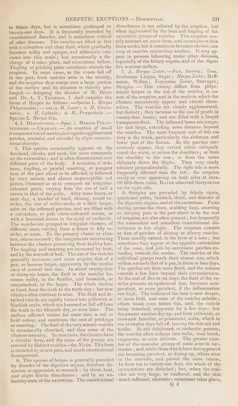to fifteen days, but is sometimes prolonged to twenty-one days. It is frequently preceded by constitutional disorder, and is sometimes critical of other diseases. The vesicles are filled at first with a colourless and clear fluid, which gradually becomes milky and opaque, and ultimately con- cretes into thin scabs; but occasionally a dis- charge of it takes place, and ulcerations follow. Tingling or pricking pains sometimes attends the eruption. In some cases, as the crusts fall off and the eruption thus creeps over a large portion of the surface and its duration is thereby pro- longed. — Adopting the division of M. Brerr and Dr. A. T. Tuomson, I shall consider the forms of Herpes as follows :—Species 1. Herpes Phlyetanodes ; —var.a. H, Zoster, b. H. Circin- natus; c. H. Labialis; d. H. Preputialis .— Species 2. Herpes Iris. 4,1. Description. —Spec. i. Herprs Putyc- TENOIDES. — Cuaracr. — An eruption of small transparent round vesicles, in irregular agglomerated patches, preceded and attcnded by slight constitu- tional disorder. 5. This species occasionally appears on the forehead, cheeks, and neck, but more commonly on the extremities; and is often disseminated over different parts of the body. A sensation of itch- iness, tingling, or painful smarting, or pungent heat of the part about to be affected, is followed by very minute and almost imperceptible red points, clustered so as to compose an irregular- coloured patch, varying from the size of half a crown to that of the palm. After some hours, or next day, a number of hard, shining, round ve- sicles, the size of millet-seeds, or a little larger, arise on the inflamed patches, and are filled with a colourless, or pale citron-coloured serum, or with a brownish serum in the aged or cachectic. The vesicles are grouped in irregular clusters, of different sizes, varying from a dozen to fifty ve- sicles, or more. To the primary cluster or clus- ters, others succeed ; the integuments intervening between the clusters preserving their healthy hue. The tingling and smarting are increased by heat, and by the warmth of bed. The sizeof the vesicles generally increases, and some acquire that of a pea, or become larger, apparently by the conflu- ence of several into one. In about twenty-four or thirty-six hours, the fluid in the vesicles be- comes milky, in the Smaller, and brownish, or sanguinolent, in the larger. The whole decline or break from the sixth to the tenth day ; but new clusters often continue to arise. The fluid and de- tached cuticle are rapidly turned into yellowish or blackish scabs, which are loosened or fall off from the tenth to the fifteenth day, or even later. The surface affected retains for some time a red or livid colour, and continues the seat of prickings or smarting. The fluid of the very minute vesicles is occasionally absorbed, and thus some of the clusters miscarry. In rare cases, the clusters have a circular form, and the areas of the groups are covered by distinct vesicles—the Nirles, This form is attended by severe pain, and much constitutional derangement. 6. This species of herpes is generally preceded by disorder of the digestive organs, flatulent dis- tension or oppression at stomach ; by thirst, heat, and slight febrile disturbance; and by an un- healthy state of the excretions, The constitutional 231 disturbance is not relieved by the eruption, but often aggravated by the heat and tingling of the successive groups of vesicles. This eruption usu- ally assumes an acute form, and terminates within three weeks, but it sometimes becomes chronic, one crop of vesicles succeeding another. It may ap- pear in persons labouring under other diseases, especially of the biliary organs, and of the diges- tive mucous surface. 7. A. Herpes Zoster.—Syn. Zwornp; Zona, Scribonius Largus, Sagar; Herpes Zoster, Hoff- mann, Willan; LErysipelas Zoster, Sauvages ; Shingles. — This variety differs from phlye- tenoid herpes in the size of the vesicles, In tie seat of the eruption, and in the mode in which the clusters successively appear and extend them- selves. The vesicles are closely agglomerated, but distinct ; they increase to the size of pearls in twenty-four hours; and are filled with a limpid transparent fluid. The inflamed bases are irregu- lar and large, extending some distance beyond the vesicles. The most frequent seat of this vas riety is the trunk, particularly the abdomen and. lower part of the thorax. As the patches suc- cessively appear, they extend either obliquely round the waist, or across the shoulders ; or from the shoulder to the arm; or from the nates obliquely down the thighs. They very rarely advance perpendicularly. The right side is more frequently affected than the left; the eruption rarely or ever appearing on both sides at once. Of fifty-three cases, Rayer observed thirty-seven on the right side. 8. Shingles are preceded by febrile rigors, quickened pulse, headach, thirst, and disorder of the digestive organs, and of the excretions. Pains darting across the chest, scalding heat, smarting or stinging pain in the part about to be the seat of eruption, are also often present ; but frequently the antecedent and attendant constitutional dis- turbance is but slight. The eruption consists at first of patches of shining or silvery vesicles. These usually extend, in the form of a zone; but sometimes they appear at the opposite extremities of the zone, and join by successive patches ex- tending towards the centre. The vesicles of the individual groups reach their utmost size, which seldom exceeds that of a pea, in three or four days. The patches are then more florid, and the redness extends a few lines beyond their circumference. At the end of five or six days, the fluid of the ve- sicles presents an opalescent hue, becomes sero- purulent, or even purulent, if the inflammation run high. The redness of the base is now deeper, or more livid, and some of the vesicles subside ; others break even before this, and, the cuticle being detached, suppurate for a few days: but the greater number dry up, and form yellowish, or brownish lamellar, or prominent, scabs, which in ten or twelve days fall off, leaving the skin red and tender. In old debilitated, or cachectic persons, the vesicles often enlarge into bulle, soon break, suppurate, or even ulcerate. The greater num- ber of the vesicular groups of zone arise in suc- cession ; and, while those which have first appeared are becoming purulent, or drying up, others arise in the intervals, and pursue the same course. In from ten to twenty-one days, the whole of the incrustations are detached; but, when the vesi- cles are very large, or confluent, and the skin much inflamed, ulceration sometimes takes place, Q 4
