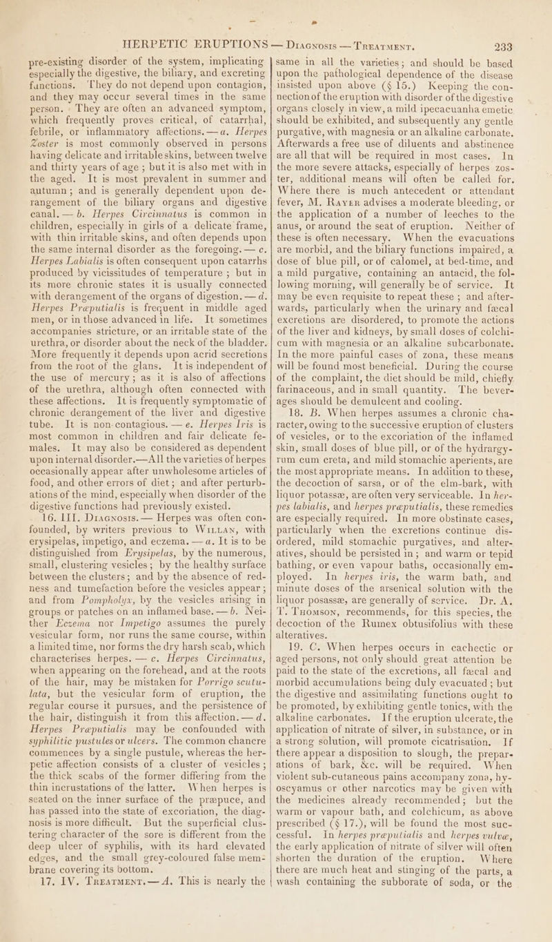 pre-existing disorder of the system, implicating especially the digestive, the biliary, and excreting functions. ‘They do not depend upon contagion, and they may occur several times in the same person. They are often an advanced symptom, which frequently proves critical, of catarrhal, febrile, or inflammatory affections.—a. Herpes Zoster is most commonly observed in persons having delicate and irritable skins, between twelve and thirty years of age ; but it is also met with in the aged. It is most prevalent in summer and autumn; and is generally dependent upon de- rangement of the biliary organs and digestive canal. — b. Herpes Circinnatus is common in children, especially in girls of a delicate frame, with thin irritable skins, and often depends upon the same internal disorder as the foregoing. — c. Herpes Labialis is often consequent upon catarrhs produced by vicissitudes of temperature ; bat in its more chronic states it is usually connected with derangement of the organs of digestion. — d. Herpes Preputialis is frequent in middle aged men, or in those advanced in life. It sometimes accompanies stricture, or an irritable state of the urethra, or disorder about the neck of the bladder. More frequently it depends upon acrid secretions from the root of the glans. It is independent of the use of mercury; as it is also of affections of the urethra, although often connected with these affections. It is frequently symptomatic of chronic derangement of the liver and digestive tube. It is non contagious. —e. Herpes Iris is most common in children and fair delicate fe- males. It may also be considered as dependent upon internal disorder.—AlI the varieties of herpes occasionally appear after unwholesome articles of food, and other errors of diet; and after perturb- ations of the mind, especially when disorder of the digestive functions had previously existed. 16. III. Dracnosis.— Herpes was often con- founded, by writers previous to WinLan, with erysipelas, impetigo, and eczema. —a. It is to be distinguished from Erysipelas, by the numerous, small, clustering vesicles; by the healthy surface between the clusters; and by the absence of red- ness and tumefaction before the vesicles appear ; and from Pompholya, by the vesicles arising in groups or patches on an inflamed base. — b. Nei- ther Eczema nor Impetigo assumes the purely vesicular form, nor runs the same course, within a limited time, nor forms the dry harsh scab, which characterises herpes. — c. Herpes Circinnatus, when appearing on the forehead, and at the roots of the hair, may be mistaken for Porrigo scutu- lata, but the vesicular form of eruption, the regular course it pursues, and the persistence of the hair, distinguish it from this affection.—d. Herpes Preputialis may be confounded with syphilitic pustules or ulcers. The common chancre commences by a single pustule, whereas the her- petic affection consists of a cluster of vesicles ; the thick scabs of the former differing from the thin incrustations of the latter. When herpes is seated on the inner surface of the prepuce, and has passed into the state of excoriation, the diag- nosis is more difficult. But the superficial clus- tering character of the sore is different from the deep ulcer of syphilis, with its hard elevated edges, and the small grey-coloured false mem- brane covering its bottom. 17. 1V. Trearment.— A. This is nearly the Ld 233 same in all the varieties; and should be based upon the pathological dependence of the disease insisted upon above (§ 15.) Keeping the con- nection of the eruption with disorder of the digestive organs closely in view, a mild ipecacuanha emetic should be exhibited, and subsequently any gentle purgative, with magnesia or an alkaline carbonate. Afterwards a free use of diluents and abstinence are all that will be required in most cases. In the more severe attacks, especially of herpes zos- ter, additional means will often be called for. Where there is much antecedent or attendant fever, M. Rayer advises a moderate bleeding, or the application of a number of leeches to the anus, or around the seat of eruption. Neither of these is often necessary. When the evacuations are morbid, and the biliary functions impaired, a dose of blue pill, or of calomel, at bed-time, and a mild purgative, containing an antacid, the fol- lowing morning, will generally be of service. It may be even requisite to repeat these ; and after- wards, particularly when the urinary and fecal excretions are disordered, to promote the actions of the liver and kidneys, by small doses of colchi- cum with magnesia or an alkaline subcarbonate. In the more painful cases of zona, these means will be found most beneficial. During the course of the complaint, the diet should be mild, chiefly farinaceous, and in small quantity. The bever- ages should be demulcent and cooling. 18. B. When herpes assumes a chronic cha- racter, owing to the successive eruption of clusters of vesicles, or to the excoriation of the inflamed skin, small doses of blue pill, or of the hydrargy- rum cum creta, and mild stomachic aperients, are the most appropriate means. In addition to these, the decoction of sarsa, or of the elm-bark, with liquor potasse, are often very serviceable. In her- pes labialis, and herpes preputialis, these remedies are especially required. In more obstinate cases, particularly when the excretions continue dis- ordered, mild stomachic purgatives, and alter- atives, should be persisted in; and warm or tepid bathing, or even vapour baths, occasionally em- ployed. In herpes iris, the warm bath, and minute doses of the arsenical solution with the liquor posasse, are generally of service. Dr. A. Tl. THomson, recommends, for this species, the decoction of the Rumex obtusifolius with these alteratives. 19. C. When herpes occurs in cachectic or aged persons, not only should great attention be paid to the state of the excretions, all fecal and morbid accumulations being duly evacuated ; but the digestive and assimilating functions ought to be promoted, by exhibiting gentle tonics, with the alkaline carbonates. If the eruption ulcerate, the application of nitrate of silver, in substance, or in a strong solution, will promote cicatrisation. If there appear a disposition to slough, the prepar- ations of bark, &amp;c. will be required. When violent sub-cutaneous pains accompany zona, hy- oscyamus or other narcotics may be given with the medicines already recommended; but the warm or vapour bath, and colchicum, as above prescribed ($ 17.), will be found the most suc- cessful. In herpes preputialis and herpes vulve, the early application of nitrate of silver will often shorten the duration of the eruption. Where there are much heat and stinging of the parts, a wash containing the subborate of soda, or the