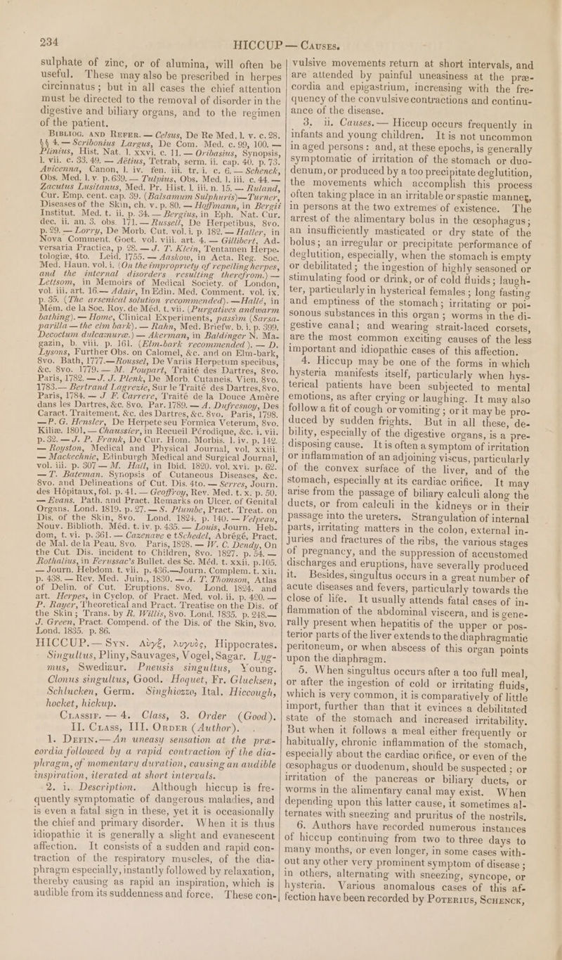 sulphate of zinc, or of alumina, will often be useful, These may also be prescribed in herpes circinnatus ; but in all cases the chief attention must be directed to the removal of disorder in the digestive and biliary organs, and to the regimen of the patient. BiBLioG. AND REFER. — Ce/sus, De Re Med. 1. v. ¢. 28. i 4, — Scribonius Largus, De Com. Med. c. 99, 100. — lintus, Hist. Nat. 1. xxvi, c. 11, — Oribasius, Synopsis, 1, vii. c. 33.49. — Aétius, Tetrab, serm. ii. cap. 40, p. 73. Avicenna, Canon, 1. iv. fen. iii. tr. i. c. 6. — Schenck, Obs. Med. 1. v. p.639. — Tulpius, Obs. Med. 1. iii, c. 44. — Zacutus Lusitanus, Med. Pr. Hist. 1. iii. n. 15. — Ruland, Cur. Emp. cent. cap. 39. (Balsamum Sulphurts)—Turner, Diseases of the Skin, ch. v. p. 80. — Hoffmann, in Bergit Institut. Med. t. ii. p. 34.— Bergius, in Eph. Nat. Cur. dec. ii. an. 3. obs. 171. — Russel/, De Herpetibus, 8vo. p. 29. — Lorry, De Morb. Cut. vol.i. p. 182. — Haller, in Nova Comment. Goet. vol. viii. art. 4. — Gillibert, Ad- versaria Practica, p 28.— J. T. Klein, Tentamen Herpe. tologie, 4to. Leid. 1755. — Aaskow, in Acta. Reg. Soc. Med. Haun. vol. i. (On the impropriety of repelling herpes, and the internal disorders resulting therefrom.) — Lettsom, in Memoirs of Medical Society. of London, vol. ili. art. 16.— Adair, In Edin. Med. Comment. vol. ix. p. 35. (The arsenical solution recommended). —Hailé, in Mém. de la Soc. Roy. de Méd. t. vii. (Purgatives andwarm bathing). — Home, Clinical Experiments, passim (Sarsa- parilla — the elm bark). — Rahn, Med. Briefw. b. i. p. 399. Decoctum dulcamure.) — Akerman, in Baldinger N. Ma- gazin, b. viii. p. 161. (Hlm-bark recommended ). — D. Lysons, Further Obs. on Calomel, &amp;c. and on Elm-bark, 8vo. Bath, 1777.—Roussel, De Variis Herpetum specibus, &amp;c. 8vo. 1779. — M. Poupart, Traité des Dartres, 8vo. Paris, 1782. —J. J. Plenk, De Morb. Cutaneis. Vien. 8vo. 1783.— Bertrand Lagrexie, Sur le Traité des Dartres, 8vo. Paris, 1784. — J. F. Carrere, Traité dela Douce Amére dans les Dartres, &amp;c. 8vo, Par. 1789. — A. Dufresnoy, Des Caract. Traitement. &amp;c. des Dartres, &amp;c. 8vo. Paris, 1798. —P.G. Hensler, De Herpete seu Formica Veterum, 8vo. Kilia. 1801, — Chausster, in Recueil Pérodique, &amp;c. i. vii. p.32.—J. P. Frank, De Cur. Hom. Morbis. 1. iv. p. 142. — Royston, Medical and Physical Journal, vol, xxiii. — Mackechnie, Edinburgh Medical and Surgical Journal, vol. iii. p. 307-— M. Hail, in Ibid. 1820. vol. xvi. p. 62. —T. Bateman. Synopsis of Cutaneous Diseases, &amp;c. 8vo. and Delineations of Cut. Dis. 4to. — Serres, Journ. des Hopitaux, fol. p. 41. — Geoffroy, Rev. Med. t. x. p. 50. — Evans, Path. and Pract. Remarks on Ulcer. of Genital Organs. Lond. 1819. p. 27. — 8. Plumbe, Pract. Treat. on Dis. of the Skin, 8vo. Lond. 1824. p. 140. — Velpeau, Nouv. Biblioth. Méd. t. iv. p. 435. — Louis, Journ. Heb- dom, t. vi. p. 361. — Cazenave e tSchedel, Abrégé, Pract. de Mal. dela Peau. 8vo. Paris, 1828. — W. C. Dendy, On the Cut. Dis. incident to Children, 8vo. 1827. p. 54. — Rothalius, in Ferussac’s Bullet. des Sc. Méd. t. xxii. p.105. — Journ. Hebdom. t. vii. p.436.—Journ. Complem. t. xin. p. 438. — Rev. Med. Juin., 1830. — A. T. Thomson, Atlas of Delin. of Cut. Eruptions. 8vo. Lond. 1824. and art. Herpes, in Cyclop. of Pract. Med. vol. ii. p. 420, — P. Rayer, Theoretical and Pract. Treatise on the Dis. of the Skin; Trans. by &amp;. Willis, 8vo. Lond. 1835. p. 248.— J. Green, Pract. Compend. of the Dis. of the Skin, 8vo. Lond. 1835. p. 86. HICCUP.— Syn. Ady€, Avyvide, Hippocrates. Singultus, Pliny, Sauvages, Vogel, Sagar. Lyg- mus, Swediaur. Pneusis singultus, Young. Clonus singultus, Good. Hoquet, Fr. Glucksen, Schlucken, Germ. Singhiozzo, Ital. Hiccough, hocket, hickup. Crassrr.— 4. Class, 3. Order (Good). II. Cuass, III. OrvEr (Author). 1. Derix.— An uneasy sensation at the preé- cordia followed by « rapid contraction of the dia- phragm, of momentary duration, causing an audible inspiration, iterated at short intervals. 2. 1.. Description. Although hiccup is fre- quently symptomatic of dangerous maladies, and is even a fatal sign in these, yet it is occasionally the chief and primary disorder. When it is thus idiopathic it is generally a slight and evanescent affection. It consists of a sudden and rapid con- traction of the respiratory muscles, of the dia- phragm especially, instantly followed by relaxation, thereby causing as rapid an inspiration, which is audible from its suddenness and force, These con- CausrEs. vulsive movements return at short intervals, and are attended by painful uneasiness at the pra- cordia and epigastrium, increasing with the fre- quency of the convulsive contractions and continu- ance of the disease. 3, i. Causes. — Hiccup occurs frequently in infants and young children. It is not uncommon in aged persons: and, at these epochs, is generally symptomatic of irritation of the stomach or duo- denum, or produced by a too precipitate deglutition, the movements which accomplish this process often taking place in an irritable or spastic manner, in persons at the two extremes of existence. The arrest of the alimentary bolus in the cesophagus; an insufficiently masticated or dry state of the bolus; an irregular or precipitate performance of deglutition, especially, when the stomach is empty or debilitated ; the ingestion of highly seasoned or stimulating food or drink, or of cold fluids ; laugh- ter, particularly in hysterical females ; long fasting and emptiness of the stomach ; irritating or poi- sonous substances in this organ ; worms in the di- gestive canal; and wearing strait-laced corsets, are the most common exciting causes of the less important and idiopathic cases of this affection. 4. Hiccup may be one of the forms in which hysteria manifests itself, particularly when hys- terical patients have been subjected to mental emotions, as after crying or laughing. It may also follow a fit of cough or vomiting ; or it may be pro- duced by sudden frights. But in all these, de- bility, especially of the digestive organs, is a pre- disposing cause. It is often a symptom of irritation or inflammation of an adjoining viscus, particularly of the convex surface of the liver, and of the stomach, especially at its cardiac orifice. It may arise from the passage of biliary calculi along the ducts, or from calculi in the kidneys or in their passage into the ureters. Strangulation of internal parts, irritating matters in the colon, external in- juries and fractures of the ribs, the various stages of pregnancy, and the suppression of accustomed discharges and eruptions, have severally produced it. Besides, singultus occurs in a great number of acute diseases and fevers, particularly towards the close of life. It usually attends fatal cases of in- flammation of the abdominal viscera, and is gene- rally present when hepatitis of the upper or pos- terior parts of the liver extends to the diaphragmatic peritoneum, or when abscess of this organ points upon the diaphragm. 5. When singultus occurs after a too full meal, or after the ingestion of cold or irritating fluids, which is very common, it is comparatively of little import, further than that it evinces a debilitated state of the stomach and increased uritability. But when it follows a meal either frequently or habitually, chronic inflammation of the stomach, especially about the cardiac orifice, or even of the cesophagus or duodenum, should be suspected ; or irritation of the pancreas or biliary ducts, or worms in the alimentary canal may exist. When depending upon this latter cause, it sometimes al- ternates with sneezing and pruritus of the nostrils, 6. Authors have recorded numerous instances of hiccup continuing from two to three days to many months, or even longer, in some cases with- out any other very prominent symptom of disease ; in others, alternating with sneezing, syncope, or hysteria. Various anomalous cases of this afe fection have been recorded by Porrrius, ScuEnck,