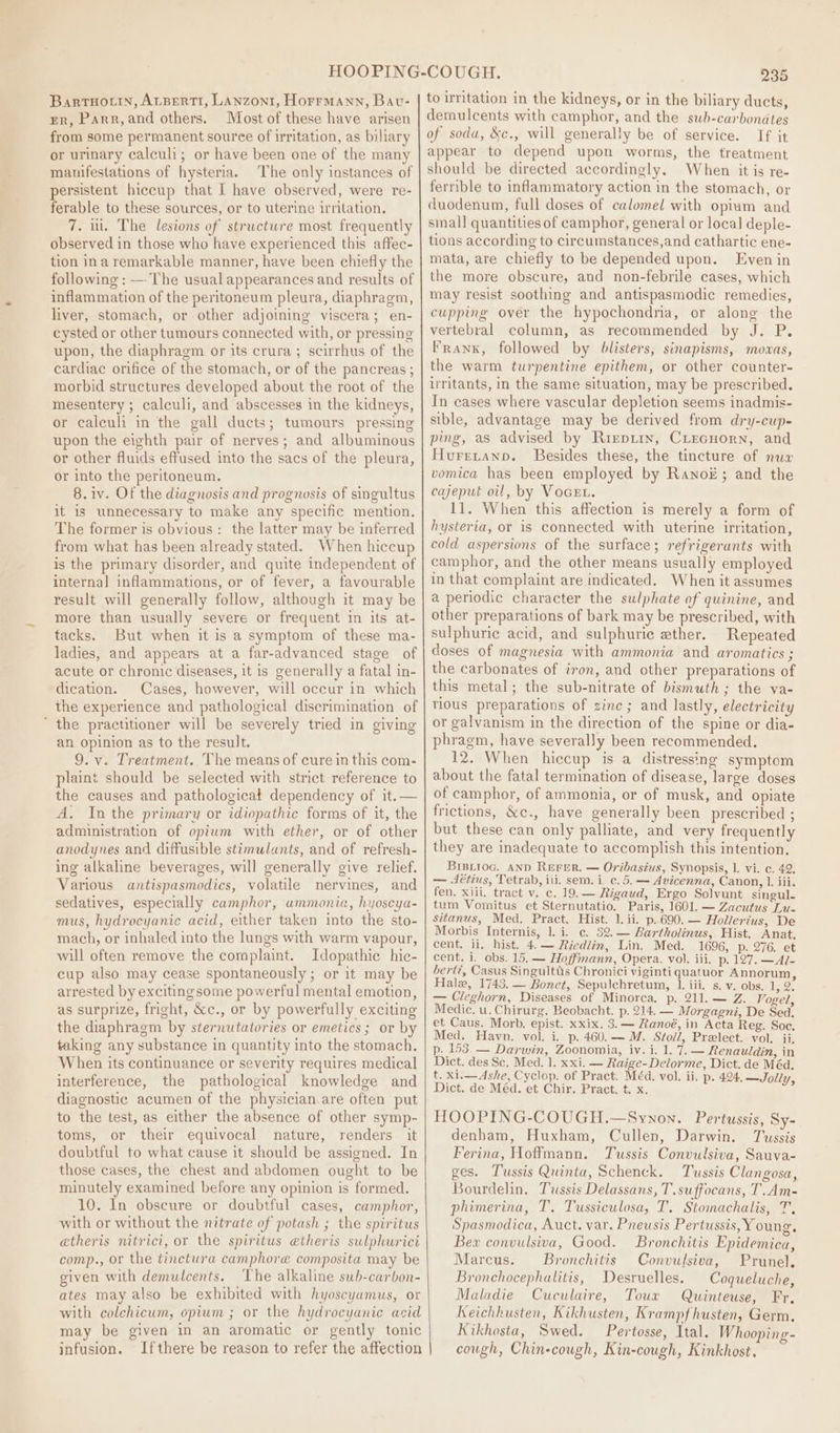 BarRTHOLIN, ALBERTI, LANZONI, HorrmMann, Bav- Er, Parr,and others. Most of these have arisen from some permanent souree of irritation, as biliary or urinary calculi; or have been one of the many manifestations of hysteria. The only instances of persistent hiccup that I have observed, were re- ferable to these sources, or to uterine irritation. 7. ut. The lesions of structure most frequently observed in those who have experienced this affec- tion ina remarkable manner, have been chiefly the following : —-The usual appearances and results of inflammation of the peritoneum pleura, diaphragm, liver, stomach, or other adjoining viscera; en- cysted or other tumours connected with, or pressing upon, the diaphragm or its crura; scirrhus of the cardiac orifice of the stomach, or of the pancreas ; morbid structures developed about the root of the mesentery; calculi, and abscesses in the kidneys, or calculi in the gall ducts; tumours pressing upon the eighth pair of nerves; and albuminous or other fluids effused into the sacs of the pleura, or into the peritoneum. 8.1v. Of the diagnosis and prognosis of singultus it is unnecessary to make any specific mention. The former is obvious: the latter may be inferred from what has been already stated. When hiccup is the primary disorder, and quite independent of internal inflammations, or of fever, a favourable result will generally follow, although it may be more than usually severe or frequent in its at- tacks. But when it is a symptom of these ma- ladies, and appears at a far-advanced stage of acute or chronic diseases, it is generally a fatal in- dication. Cases, however, will occur in which the experience and pathological discrimination of ‘ the practitioner will be severely tried in giving an opinion as to the result. 9. v. Treatment.. The means of cure in this com- plaint should be selected with strict reference to the causes and pathologicat dependency of it.— A. Inthe primary or idiopathic forms of it, the administration of opium with ether, or of other anodynes and diffusible stimulants, and of refresh- ing alkaline beverages, will generally give relief. Various antispasmodics, volatile nervines, and sedatives, especially camphor, ammonia, hyoscya- mus, hydrocyanic acid, either taken into the sto- mach, or inhaled into the lungs with warm vapour, will often remove the complaint. Idopathic hic- cup also may cease spontaneously ; or it may be arrested by excitingsome powerful mental emotion, as surprize, fright, &amp;c., or by powerfully exciting the diaphragm by sternutatories or emetics ; or by taking any substance in quantity into the stomach, When its continuance or severity requires medical interference, the pathological knowledge and diagnostic acumen of the physician.are often put to the test, as either the absence of other symp- toms, or their equivocal nature, renders. it doubtful to what cause it should be assigned. In those cases, the chest and abdomen ought to be minutely examined before any opinion is formed. 10. In obscure or doubtful cases, camphor, with or without the nitrate of potash ; the spiritus atheris nitrvici, or the spiritus etheris sulphurici comp., or the tinctura camphoreé composita may be given with demulcents. The alkaline sub-carbon- ates may also be exhibited with hyoscyamus, or with colchicum, opium ; or the hydrocyanic acid may be given in an aromatic or gently tonic infusion. Ifthere be reason to refer the affection 235 to irritation in the kidneys, or in the biliary ducts, demulcents with camphor, and the swb-carbondtes of soda, &amp;c., will generally be of service. If it appear to depend upon worms, the treatment should be directed accordingly. When it is re- ferrible to inflammatory action in the stomach, or duodenum, full doses of calomel with opiam and small quantities of camphor, general or local deple- tions according to circumstances,and cathartic ene- mata, are chiefly to be depended upon. Even in the more obscure, and non-febrile cases, which may resist soothing and antispasmodic remedies, cupping over the hypochondria, or along the vertebral column, as recommended by J. P. Frank, followed by blisters, sinapisms, movas, the warm turpentine epithem, or other counter- irritants, in the same situation, may be prescribed. In eases where vascular depletion seems inadmis- sible, advantage may be derived from dry-cup- ping, as advised by Riepiin, Ciecuorn, and Hurretann. Besides these, the tincture of nux vomica has been employed by Ranok; and the cajeput oil, by Vocet. 11. When this affection is merely a form of hysteria, or is connected with uterine irritation, cold aspersions of the surface; refrigerants with camphor, and the other means usually employed in that complaint are indicated. When it assumes a periodic character the sulphate of quinine, and other preparations of bark may be prescribed, with sulphuric acid, and sulphuric ether. Repeated doses of magnesia with ammonia and aromatics ; the carbonates of iron, and other preparations of this metal; the sub-nitrate of bismuth; the va- rious preparations of zinc; and lastly, electricity or galvanism in the direction of the spine or dia- phragm, have severally been recommended. 12. When hiccup is a distressing symptom about the fatal termination of disease, large doses of camphor, of ammonia, or of musk, and opiate frictions, &amp;c., have generally been prescribed ; but these can only palliate, and very frequently they are inadequate to accomplish this intention. Bisiioc. AND REFER. — Oribasius, Synopsis, 1. vi. c. 42. — -1€tius, Tetrab, iii. sem. ic. 5. — Avicenna, Canon, 1. iii. fen. xiii. tract v. c. 19.— Rigaud, Ergo Solvunt singul. tum Vomitus et Sternutatio. Paris, 1601. — Zacutus Lu- sitanus, Med. Pract. Hist. 1. ii. p.690.— Hollerius, De Morbis Internis, 1. i. c. 32.— Bartholinus, Hist. Anat, cent. ii, hist. 4.— Riedlin, Lin. Med. 1696, p. 276. et cent. i. obs. 15. — Hoffmann, Opera. vol. iii. p. 127. —Al- bert?, Casus Singuitts Chronici viginti quatuor Annorum, Hale, 1743. — Bonet, Sepulchretum, 1. iii. s. v. obs. 12. — Cleghorn, Diseases of Minorca. p. 211. — Z. Vogel, Medic. u. Chirurg. Beobacht. p. 214. — Morgagni, De Sed. et Caus. Morb. epist. xxix. 3.— Ranoé, in Acta Reg. Soc. Med. Havn. vol. i. p. 460.— M. Stoll, Prelect. vol. ii, p. 153.— Darwin, Zoonomia, iv. i. 1. 7.— Renauldin, in Dict. des Sc. Med. 1. xxi. — Raige-Delorme, Dict. de Méd. t. xi.—Ashe, Cyclop. of Pract. Méd. vol. ii, p. 424, —Jolly, Dict. de Méd. et Chir. Pract. t. x. HOOPING-COUGH.—Synon. Pertussis, Sy- denbam, Huxham, Cullen, Darwin. Tussis Ferina, Hoffmann. Tussis Convulsiva, Sauva- ges. Tussis Quinta, Schenck. Tussis Clangosa, Bourdelin, Tussis Delassans, T.suffocans, T.Am- phimerina, T. Tussiculosa, T. Stomachalis, T, Spasmodica, Auct. var. Pneusis Pertussis, Young, . . . * ° 5 Bex convulsiva, Good. Bronchitis Epidemica, Marcus. Bronchitis Convulsiva, Prunel. Bronchocephalitis, Desruelles. Coqueluche, Maladie Cuculaire, Toux Quinteuse, Fr. Keichhusten, Kikhusten, Krampfhusten, Germ, Kikhosta, Swed. Pertosse, Ital. Whooping- cough, Chin-cough, Kin-cough, Kinkhost.