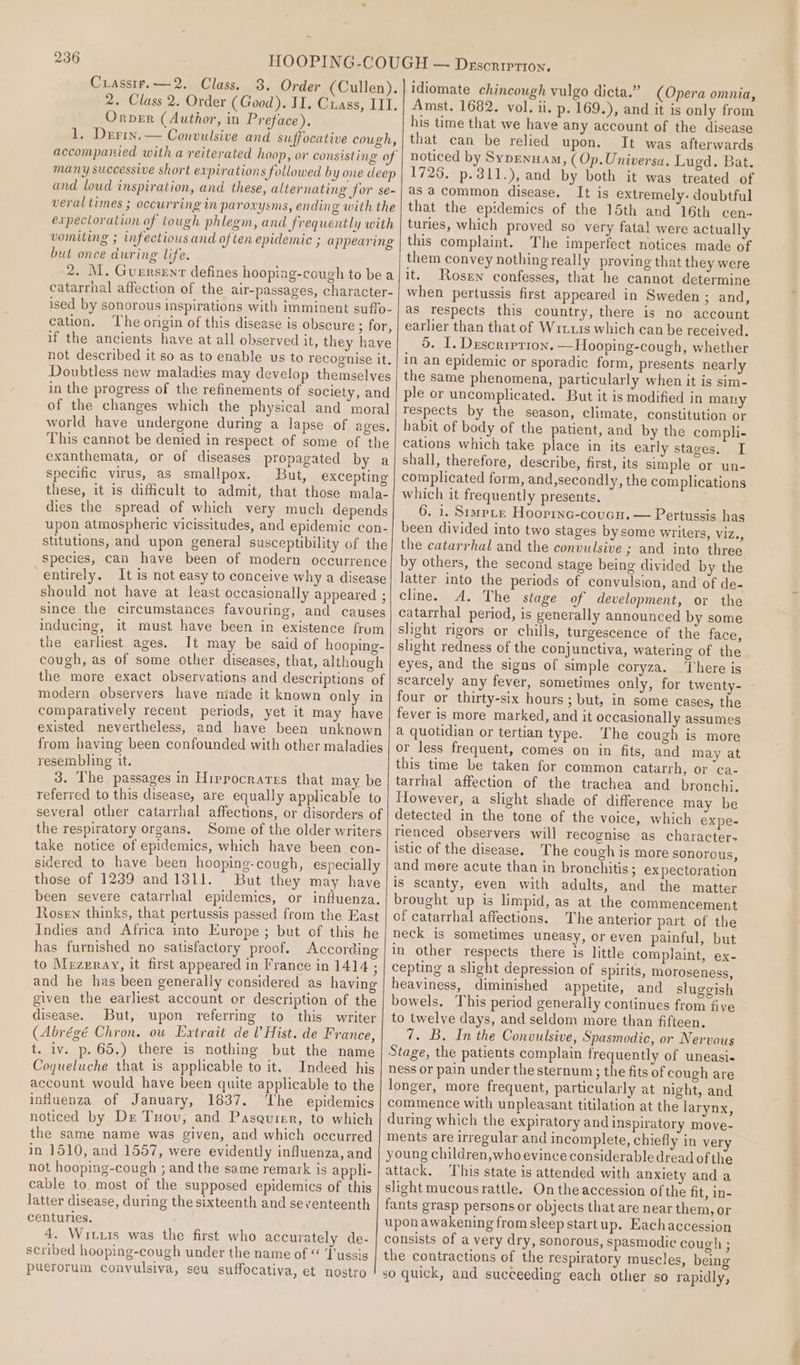 Cuassir.—2, Class. 3. Order (Cullen). 2. Class 2. Order (Good). TI. Crass, IIT. Orvezr (Author, in Preface), 1. Derin. — Convulsive and suffocative cough, accompanied with a reiterated hoop, or consisting of many successive short expirations fotlowed by one deep and loud inspiration, and these, alternating for se- veral times ; occurring in paroxysms, ending with the expectoration of tough phlegm, and frequently with vomiting ; infectious and of ten epidemic ; appearing but once during life. 2. M. Guersent defines hooping-cough to be a catarrhal affection of the air-passages, character- ised by sonorous inspirations with imminent suffo- cation. ‘The origin of this disease is obscure ; for, if the ancients have at all observed it, they have not described it so as to enable us to recognise it. Doubtless new maladies may develop themselves in the progress of the refinements of society, and of the changes which the physical and moral world have undergone during a lapse of ages, This cannot be denied in respect of some of the exanthemata, or of diseases propagated by a specific virus, as smallpox. But, excepting these, it is dificult to admit, that those mala- dies the spread of which very much depends upon atmospheric vicissitudes, and epidemic con- stitutions, and upon general susceptibility of the species, can have been of modern occurrence entirely. It is not easy to conceive why a disease should not have at least occasionally appeared ; since the circumstances favouring, and causes inducing, it must have been in existence from the earliest ages. It may be said of hooping- cough, as of some other diseases, that, although the more exact observations and descriptions of modern observers have niade it known only in comparatively recent periods, yet it may have existed nevertheless, and have been unknown from having been confounded with other maladies resembling it. 3. The passages in Hippocrates that may be referred to this disease, are equally applicable to several] other catarrhal affections, or disorders of the respiratory organs. Some of the older writers take notice of epidemics, which have been con- sidered to have been hooping-cough, especially those of 1239 and1311. But they may have been severe catarrhal epidemics, or influenza. Rosen thinks, that pertussis passed from the East Indies and Africa into Europe; but of this he has furnished no satisfactory proof. According to Mrzeray, it first appeared in France in 1414 ; and he has been generally considered as having given the earliest account or description of the disease. But, upon referring to this writer (Abrégé Chron. ow Extrait del Hist. de France, t. iv. p. 65.) there is nothing but the name Cogueluche that is applicable to it. Indeed his account would have been quite applicable to the influenza of January, 1837, The epidemics noticed by Dx Tuovu, and Pasquier, to which the same name was given, and which occurred in 1510, and 1557, were evidently influenza, and not hooping-cough ; and the same remark is appli- cable to. most of the supposed epidemics of this latter disease, during the sixteenth and seventeenth centuries. 4. Witzis was the first who accurately de- scribed hooping-cough under the name of “ Tussis puerorum convulsiva, seu suffocativa, et nostro idiomate chincough vulgo dicta.” (Opera omnia, Amst. 1682. vol. ii. p. 169.), and it is only from his time that we have any account of the disease that can be relied upon. It was afterwards noticed by Sypenuam, (Op.Universa. Lugd. Bat. 1726. p.311.), and by both it was treated of as acommon disease. It is extremely. doubtful that the epidemics of the 15th and 16th cen- turies, which proved so very fatal were actually this complaint. The imperfect notices made of them convey nothing really proving that they were it. Rosen confesses, that he cannot determine when pertussis first appeared in Sweden ; and, as respects this country, there is no account earlier than that of Wiruis which can be received. 5. I. Descrrprion. —Hooping-cough, whether in an epidemic or sporadic form, presents nearly the same phenomena, particularly when it is sim- ple or uncomplicated. But it is modified in many respects by the season, climate, constitution or habit of body of the patient, and by the compli- cations which take place in its early stages. I shall, therefore, describe, first, its simple or un- complicated form, and,secondly, the complications which it frequently presents. 6. 1. SimpLe Hooprnc-coucu. — Pertussis has been divided into two stages by some writers, ViZe5 the catarrhal and the convulsive ; and into three by others, the second stage being divided by the latter into the periods of convulsion, and of de- cline. A. The stage of development, or the catarrhal period, is generally announced by some slight rigors or chills, turgescence of the face, slight redness of the conjunctiva, watering of the eyes, and the signs of simple coryza. There is scarcely any fever, sometimes only, for twenty- four or thirty-six hours ; but, in some cases, the fever is more marked, and it occasionally assumes a quotidian or tertian type. The cough is more or less frequent, comes on in fits, and may at this time be taken for common catarrh, or ca- tarrhal affection of the trachea and bronchi. However, a slight shade of difference may be detected in the tone of the voice, which expe- rienced observers will recognise as character- istic of the disease. The cough is more sonorous, and mere acute than in bronchitis; expectoration is scanty, even with adults, and the matter brought up is limpid, as at the commencement of catarrhal affections. The anterior part of the neck is sometimes uneasy, or even painful, but in other respects there is little complaint, ex- cepting a slight depression of spirits, moroseness, heaviness, diminished appetite, and sluggish bowels, This period generally continues from five to twelve days, and seldom more than fifteen. 7. B. In the Convulsive, Spasmodic, or Nervous Stage, the patients complain frequently of uneasi- hess or pain under the sternum ; the fits of cough are longer, more frequent, particularly at night, and commence with unpleasant titilation at the larynx, during which the expiratory and inspiratory move- ments are irregular and incomplete, chiefly in ver young children, who evince considerable dread of the attack. This state is attended with anxiety and a slight mucous rattle. On the accession ofthe fit, in- fants grasp persons or objects that are near them, or uponawakening from sleep startup. Eachaccession consists of a very dry, sonorous, spasmodic cough ; the contractions of the respiratory muscles, being so quick, and succeeding each other so rapidly,