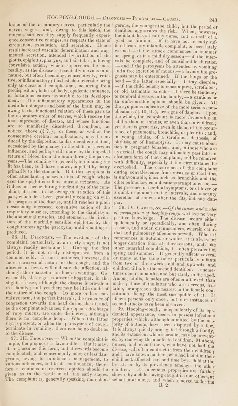 lesion of the respiratory nerves, particularly the nervus vagus; and, owing to this lesion, the mucous surfaces they supply frequently experi- ence consecutive changes, as respects the state of circulation, exhalation, and secretion. Hence result increased vascular determination and aug- mented secretion, attended by irritation of the glottis, epiglottis, pharynx, and air-tubes, inducing convulsive action; which supervenes the more readily, as the disease is essentially nervous in its nature, but often becoming, consecutively, irrita- tive, or inflammatory ; this last characteristic being only an occasional complication, occurring froin predisposition, habit of body, epidemic influence, or fortuitous causes favourable to its develope- ment. — The inflammatory appearances in the medulla oblongata and base of the brain may be owing to the functional relation of these parts to the respiratory order of nerves, which receive the first impression of disease, and whose functions are so manifestly disordered throughout, as noticed above (§ 7.); or these, as well as the consecutive cerebral complications, may, be in- duced by the disposition to disordered circulation, occasioned by the change in the state of nervous influence, and perhaps still more by the impeded return of blood from the brain during the parox- ysms.—The vomiting so generally terminating the fit has been, as I have shown, imputed by many primarily to the stomach. But this symptom is often attendant upon severe fits of cough, when- ever the epiglottis suffers unusual irritation. As it does not occur during the first days of the com- plaint, it seems to be owing to irritation of this part, which has been gradually coming on with the progress of the disease, until it reaches a pitch occasioning increased convulsive action of the respiratory muscles, extending to the diaphragm, the abdominal muscles, and stomach ; the irrita- tion of the morbidly sensible epiglottis by the cough increasing the paroxysm, until vomiting is produced. 36. II]. Dracnosis. — The existence of this complaint, particularly at an early stage, is not always readily ascertained. During the first period, it is not easily distinguished from a common cold. In most instances, however, the more paroxysmal nature of the cough, and the absence of fever, will indicate the affection, al- though the characteristic hoop is wanting. Oc- ceasionally this sign is absent altogether, in the slightest cases, although the disease is prevalent in a family; and yet there may be little doubt of the nature of the cough. Its more or less con- vulsive form, the perfect intervals, the evidence of congestion towards the head during the fit, and, as the complaint advances, the copious discharge of ropy mucus, are quite distinctive, although there is no complete hoop. When-this latter sign is present, or when the paroxysms of cough terminate in vomiting, there can be no doubt as to the disease. 37. ILI. Procnosis. — When the complaint is simple, the prognosis is favourable. But it may, at first, assume this form, and afterwards become complicated, and consequently more or less dan- gerous, owing to injudicious management, to various influences, and to its continuance; there- fore a cautious or reserved opinion should be given as to the result in all the early stages. The complaint is, generally speaking, more dan- 243 gerous, the younger the child; but the period of dentition aggravates the risk. When, however, the infant has a healthy nurse, and is itself of a good constitution, —if it have not recently suf. fered from any infantile complaint, or been lately weaned —if the attack commences in summer or spring, or in a mild dry season —if the inter- vals be complete, and of considerable duration — and if the paroxysms be attended by vomiting and a free excretion of mucus,—a favourable pro- gnosis may be entertained. If the lungs or the head — the latter especially — betray disorder, —if the child belong to consumptive, scrofulous, or old asthmatic parents —if there be tendency to cerebral diseases in the family, —a cautious or an unfavourable opinion should be given. All the symptoms indicative of the more serious com- plications (§ 10,11.), are signs of danger. Upon the whole, the complaint is more favourable in adults than in infants, or even than in children ; yet there is great risk, even in them, of the occur- rence of pneumonia, bronchitis, or pleuritis ; and, in young adults, of a scrofulous diathesis, of phthisis, or of hemoptysis. It may cause abor- tion in pregnant females; and, in those who are hysterical, the cough may ultimately pass into an obstinate form of that complaint, and be removed with difficulty, especially if the circumstance be overlooked. The occurrence of the complaint during convalescence from measles or scarlatina is unfavourable, inasmuch as bronchitis and the other pulmonary complications are apt to ensue. — The presence of cerebral symptoms, or of fever or a quick respiration in the intervals, and a scanty excretion of mucus after the fits, indicate dans ger. 38. IV. Causzs, &amp;c.—Of the causes and modes of propagation of hooping-cough we have no very positive knowledge. The disease occurs either epidemically or sporadically, and often during seasons, and under circumstances, wherein catare thal and pulmonary affections prevail. When it commences in autumn or winter, it is always of longer duration than at other seasons; and, like other catarrhal complaints, it is often prevalent in spring and summer. It generally affects several or many at the same time; particularly infants from two or three weeks old and upwards, and children till after the second dentition. Tt some. times occurs in adults, and but rarely in the aged, Among adults, females are oftener attacked than males ; those of the latter who are nervous, itri« table, or approach the nearest to the female con- stitution, being the most susceptible of it. I¢ affects persons only once; but rare instances of second attacks have been observed. 39. Hooping-cough, independently of its epi- demical appearance, seems to possess infectious properties, which, although admitted by the ma- jority of authors, have been disputed by a few, [t is always quickly propagated through a family, and its extension, when sporadic, may be prevent- ed by removing the unaffected children, Mothers nurses, and even fathers, who have not had the disease, will often contract it from their children - and | have known mothers, who had had it in their childhood, affected a second time by a child at the breast, or by its prevalence amongst the other children, Its infectious properties are further shown, by a child having caught it from others, at school or at nurse, and, when removed under the