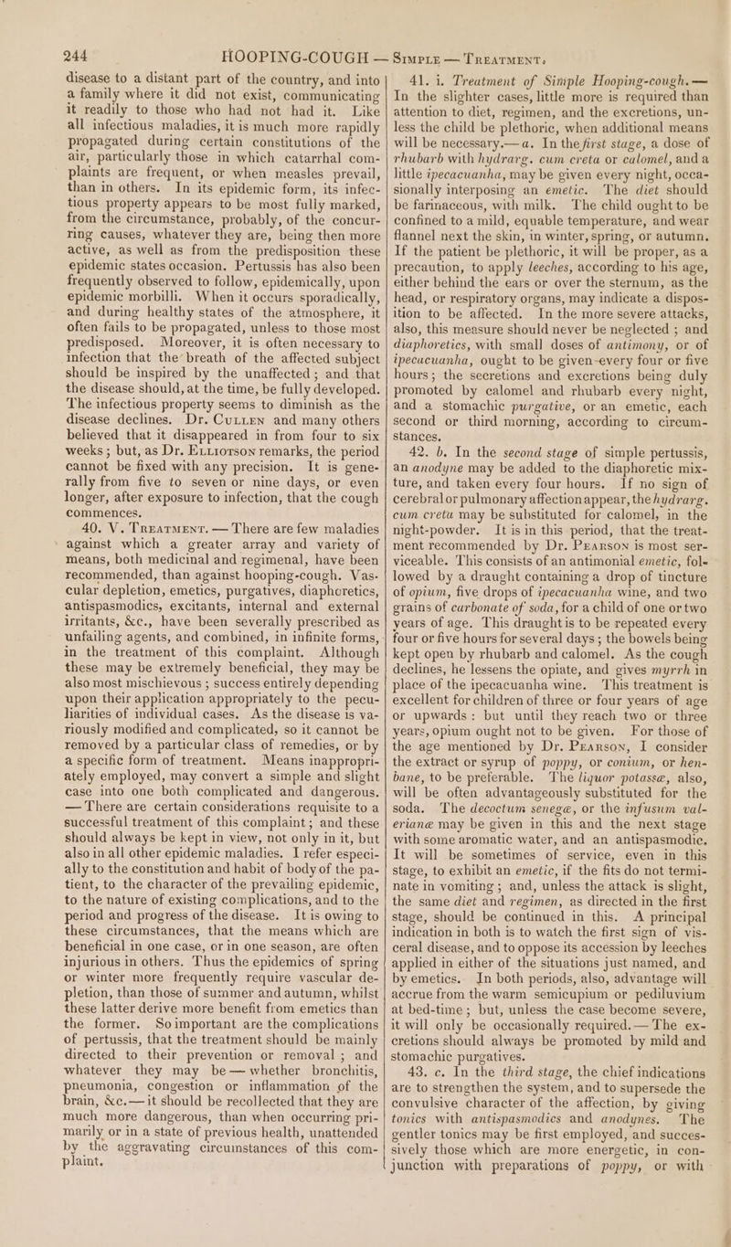 disease to a distant part of the country, and into a family where it did not exist, communicating it readily to those who had not had it. Like all infectious maladies, it is much more rapidly propagated during certain constitutions of the air, particularly those in which catarrhal com- plaints are frequent, or when measles prevail, than in others. In its epidemic form, its infec- tious property appears to be most fully marked, from the circumstance, probably, of the concur- ring causes, whatever they are, being then more active, as well as from the predisposition these epidemic states occasion. Pertussis has also been frequently observed to follow, epidemically, upon epidemic morbilli. When it occurs sporadically, and during healthy states of the atmosphere, it often fails to be propagated, unless to those most predisposed. Moreover, it is often necessary to infection that the breath of the affected subject should be inspired by the unaffected; and that the disease should, at the time, be fully developed. The infectious property seems to diminish as the disease declines. Dr. Cuxtien and many others believed that it disappeared in from four to six weeks ; but, as Dr. Eitiorson remarks, the period cannot be fixed with any precision. It is gene- rally from five to seven or nine days, or even longer, after exposure to infection, that the cough commences. 40. V. Treatment. — There are few maladies against which a greater array and variety of means, both medicinal and regimenal, have been recommended, than against hooping-cough. Vas- cular depletion, emetics, purgatives, diaphoretics, antispasmodics, excitants, internal and external irritants, &amp;c., have been severally prescribed as in the treatment of this complaint. Although these may be extremely beneficial, they may be also most mischievous ; success entirely depending upon their application appropriately to the pecu- lharities of individual cases. As the disease is va- riously modified and complicated, so it cannot be removed by a particular class of remedies, or by a specific form of treatment. Means inappropri- ately employed, may convert a simple and slight case into one both complicated and dangerous. — There are certain considerations requisite to a successful treatment of this complaint; and these should always be kept in view, not only in it, but also in all other epidemic maladies. I refer especi- ally to the constitution and habit of body of the pa- tient, to the character of the prevailing epidemic, to the nature of existing complications, and to the period and progress of the disease. It is owing to these circumstances, that the means which are beneficial in one case, or in one season, are often injurious in others. Thus the epidemics of spring or winter more frequently require vascular de- pletion, than those of summer and autumn, whilst these latter derive more benefit from emetics than the former. Soimportant are the complications of pertussis, that the treatment should be mainly directed to their prevention or removal; and whatever they may be— whether bronchitis, pneumonia, congestion or inflammation of the brain, &amp;c.— it should be recollected that they are much more dangerous, than when occurring pri- marily or in a state of previous health, unattended by the aggravating circuinstances of this com- piaint. 41.1. Treatment of Simple Hooping-cough.— In the slighter cases, little more is required than attention to diet, regimen, and the excretions, un- less the child be plethoric, when additional means will be necessary.— a. In the first stage, a dose of rhubarb with hydrarg. cum creta or calomel, and a little ipecacuanha, may be given every night, occa- sionally interposing an emetic. The diet should be farinaceous, with milk. The child ought to be confined to a mild, equable temperature, and wear flannel next the skin, in winter, spring, or autumn. If the patient be plethoric, it will be proper, as a precaution, to apply leeches, according to his age, either behind the ears or over the sternum, as the head, or respiratory organs, may indicate a dispos- ition to be affected. In the more severe attacks, also, this measure should never be neglected ; and diaphoretics, with small doses of antimony, or of ipecacuanha, ought to be given-every four or five hours; the secretions and excretions being duly promoted by calomel and rhubarb every night, and a stomachic purgative, or an emetic, each second or third morning, according to cirecum- stances, 42. b. In the second stage of simple pertussis, an anodyne may be added to the diaphoretic mix- ture, and taken every four hours. If no sign of cerebral or pulmonary affection appear, the hydrarg. cum cretu may be substituted for calomel, in the night-powder. It is in this period, that the treat- ment recommended by Dr. Pearson is most ser- viceable. This consists of an antimonial emetic, fol- lowed by a draught containing a drop of tincture of opium, five drops of ipecacuanha wine, and two grains of carbonate of soda, for a child of one or two years of age, This draughtis to be repeated every four or five hours for several days ; the bowels being kept open by rhubarb and calomel. As the cough declines, he lessens the opiate, and gives myrrh in place of the ipecacuanha wine. ‘This treatment is excellent for children of three or four years of age or upwards: but until they reach two or three years, opium ought not to be given. For those of the age mentioned by Dr. Pearson, I consider the extract or syrup of poppy, or conium, or hen- bane, to be preferable. The liquor potasse, also, will be often advantageously substituted for the soda. The decoctum senege, or the infusum val- eriane may be given in this and the next stage with some aromatic water, and an antispasmodic. It will be sometimes of service, even in this stage, to exhibit an emetic, if the fits do not termi- nate in vomiting ; and, unless the attack is slight, the same diet and regimen, as directed in the first stage, should be continued in this. &lt;A principal indication in both is to watch the first sign of vis- ceral disease, and to oppose its accession by leeches applied in either of the situations just named, and by emetics. In both periods, also, advantage will accrue from the warm semicupium or pediluvium at bed-time ; but, unless the case become severe, it will only be occasionally required.— The ex- eretions should always be promoted by mild and stomachic purgatives. 43. c. In the third stage, the chief indications are to strengthen the system, and to supersede the convulsive character of the affection, by giving tonics with antispasmodics and anodynes. The gentler tonics may be first employed, and succes- sively those which are more energetic, in con- _