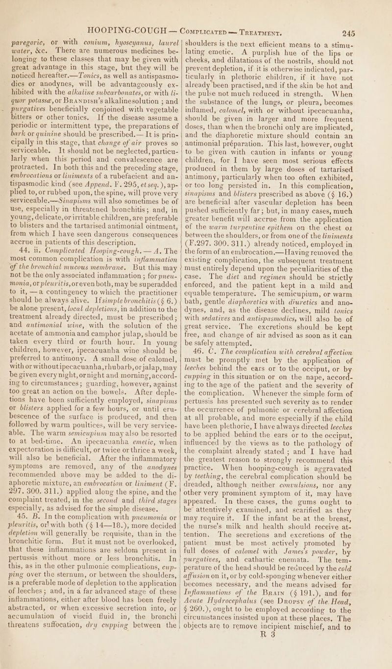 paregoric, or with conium, hyoscyanus, lawrel water, &amp;c. There are numerous medicines be- longing to these classes that may be given with great advantage in this stage, but they will be noticed hereafter.—Tonics, as well as antispasmo- dics or anodynes, will be advantageously ex- hibited with the alkaline swhcarbonates, or with li- quor potasse, or Branpisn’s alkalinesolution ; and purgatives beneficially conjoined with vegetable bitters or other tonics. If the disease assume a periodic or intermittent type, the preparations of bark or quinine should be prescribed.— It is prin- cipally in this stage, that change of air proves so serviceable. It should not be neglected, particu- larly when this period and convalescence are protracted. In both this and the preceding stage, embrocations or liniments of a rubefacient and an- tispasmodic kind (see Append. I. 295, et seq. ), ap- plied to, or rubbed upon, the spine, will prove very serviceable.-—Sinapisms will also sometimes be of use, especially in threatened bronchitis; and, in young, delicate, or irritable children, are preferable to blisters and the tartarised antimonial ointment, from which I have seen dangerous consequences accrue in patients of this description. 44, 11. Complicated Hooping-cough.— A. The most common complication is with inflammation of the bronchial mucous membrane. But this may not be the only associated inflammation ; for pneu- monia, or pleuritis, oreven both, may be superadded to it, —a contingency to which the practitioner should be always alive. Ifsimple bronchitis (§ 6.) be alone present, lucal depletions, in addition to the treatment already directed, must be prescribed ; and antimonial wine, with the solution of the acetate of ammonia and camphor julap, should be taken every third or fourth hour. In young children, however, ipecacuanha wine should be preferred to antimony. A small dose of calomel, with or withoutipecacuanha,rhubarb, orjalap, may be given every night, ornight and morning, accord- ing to circumstances; guarding, however, against too great an action on the bowels. After deple- tions have been sufficiently employed, sinapisms or blisters applied for a few hours, or until eru- bescence of the surface is produced, and then followed by warm poultices, will be very service- able. The warm semicupium may also be resorted to at bed-time. An ipecacuanha emetic, when expectoration is difficult, or twice or thrice a week, will also be beneficial. After the inflammatory symptoms are removed, any of the anodynes recommended above may be added to the di- aphoretic mixture, an embrocation or liniment CF. 297. 300. 311.) applied along the spine, and the complaint treated, in the second and third stages especially, as advised for the simple disease. 45. B. In the complication with pneumonia or pleuritis, ori with both (§ 14—18.), more decided depletion will generally be requisite, than in the bronchitic form. But it must not be overlooked, that these inflammations are seldom present in pertussis without more or less bronchitis, In this, as in the other pulmonic complications, eup- ping over the sternum, or between the shoulders, is a preferable mode of depletion to the application of leeches ; and, in a far advanced stage of these abstracted, or when excessive secretion into, or accumulation of viscid fluid in, the bronchi threatens suffocation, dry cupping between the 245 shoulders is the next efficient means to a stimu- lating emetic. A purplish hue of the lips or cheeks, and dilatations of the nostrils, should not prevent depletion, if it is otherwise indicated, par- ticularly in plethoric children, if it have not already been practised, and if the skin be hot and the pulse not much reduced in strength. When the substance of the lungs, or pleura, becomes inflamed, calomel, with or without ipecacuanha, should be given in larger and more frequent doses, than when the bronchi only are implicated, and the diaphoretic mixture should contain an antimonial préparation. This last, however, ought to be given with caution in infants or young children, for I have seen most serious effects produced in them by large doses of tartarised antimony, particularly when too often exhibited, or too long persisted in. In this complication, sinapisms and blisters prescribed as above (§ 16.) are beneficial after vascular depletion has been pushed sufficiently far; but, in many cases, much greater benefit will accrue from the application of the warm turpentine epithem on the chest ox between the shoulders, or from one of the liniments (F.297. 300. 311.) already noticed, employed in the form of an embrocation.— Having removed the existing complication, the subsequent treatment must entirely depend upon the peculiarities of the case. The diet and regimen should be strictly enforced, and the patient kept in a mild and equable temperature. The semicupium, or warm bath, gentle diaphoretics with diuretics and ano- dynes, and, as the disease declines, mild tonics with sedatives and antispasmodics, will also be of great service. The excretions should be kept free, and change of air advised as soon as it can be safely attempted. 46. C. The complication with cerebral affection must be promptly met by the application of leeches behind the ears or to the occiput, or by cupping in this situation or on the nape, accord- ing to the age of the patient and the severity of the complication. Whenever the simple form of pertussis has presented such severity as to render the occurrence of pulmonic or cerebral affection at all probable, and more especially if the child have been plethoric, I have always directed leeches to be applied behind the ears or to the occiput, influenced by the views as to the pathology of the complaint already stated ; and I have had the greatest reason to strongly recommend this practice. When hooping-cough is aggravated by teething, the cerebral complication should be dreaded, although neither convulsions, nor any other very prominent symptom of it, may have appeared. In these cases, the gums ought to be attentively examined, and scarified as they may require it. If the infant be at the breast, the nurse’s milk and health should receive at- tention, The secretions and excretions of the patient must be most actively promoted by full doses of calomel with James's powder, by purgatives, and cathartic enemata. The tem- perature of the head should be recauced by the cold affusion on it, or by cold-sponging whenever either becomes necessary, and the means advised for Inflammations of the Brarn (§191.), and for Acute Hydrocephalus (see Dropvsy of the Head, § 260.), ought to be employed according to the circumstances insisted upon at these places. The objects are to remove incipient mischief, and to R 3