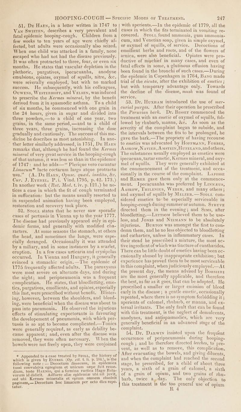\ 51. De Harn, in a letter written in 1747 to Van Swieren, describes a very prevalent and fatal epidemic hooping-cough. Children from a few weeks to ten years of age were chiefly af- fected, but adults were occasionally also seized. When one child was attacked in a family, none escaped who had not had the disease previously. It was often protracted to three, four, or even six months. He states that vascular depletion in the plethoric, purgatives, ipecacuanha, anodyne emulsions, opiates, oxymel of squills, nitre, &amp;c. success. He subsequently, with his colleagues, Ouwens, WestTEruorr, and VELSEN, was induced to prescribe the Kermes mineral, by the benefit derived from it in spasmodic asthma. ‘To a child of six months, he commenced with one grain in the 24 hours, given in sugar and divided into three powders,—to a child of one year, two grains, in the same period,—and to a child of three years, three grains, increasing the dose gradually and cautiously. The success of this me- dicine he describes as most astonishing. In ano- ther letter similarly addressed, in 1751, Dz Harn remarks that, although he had found the Kermes mineral of very great service in the hooping-cough of that autumn, it was less so than in the epidemic of 1747: and he adds—‘“‘ Plerique vero curantur Limacum* lacte coctarum largo atque protracto usu.” (A. De Harn, Opuse. qued. inedita, &amp;c. Cur. J. Everet, P.i. Vind. 1795, p. 42. 173.) In another work (Rat. Med. t.iv. p. 121.) he no- tices a case in which the fit of cough terminated in suffocation: but the means usually resorted to in suspended animation having been employed, restoration and recovery took place. 52. Sroxz states that he never saw sporadic cases of pertussis in Vienna up to the year 1777. The disease had previously appeared only in epi- demic forms, and generally with modified cha- racters. At some seasons the stomach, at others the head, and sometimes the lungs, were espe- cially deranged. Occasionally it was attended by a miliary, and in some instances by a scarlet, eruption. In a few cases urticaria and erysipelas occurred. In Vienna and Hungary, it generally evinced a stomachic origin.—The epidemic of 1775 frequently affected adults. The paroxysms were most severe on alternate days, and during the night; and peripneumonia was a frequent complication. He states, that bloodletting, eme- tics, purgatives, emollients, and opiates, especially this last, were prescribed without benefit. Blister- ing, however, between the shoulders, and bleed- ing, were beneficial when the disease was about to pass into pneumonia. He observed the injurious effects of stimulating expectorants in favouring the developement of pneumonia, with which per- tussis is so apt to become complicated.—Tonics were generally required, as early as debility be- came apparent; and, even after the disease was removed, they were often necessary. When the bowels were not freely open, they were conjoined * Appended to a case treated by STroLL, the history of which is given by EvereL (Op. cit. t. ii. p. 184.), is the following note: — Decoctum limacum, in epidemica tussi convulsiva egregium et unicum spe fuit reme- dium, teste Harnio, quia foemina rustica Hage Bata- vorum id didicit. Adfuere aliz epidemie ubi nil juvit, sed ubi Kermes mineralis et opium omnem_ absolvit paginam,— Decectum hoc limacum per octo dies repe- tatur. 247 with aperients.—In the epidemic of 1779, all the cases in which the fits terminated in vomiting re« covered. Sroii found ammonia, gum ammonia- cum, and Venetian soap, given in simple oxymel, or oxymel of squills, of service. Decoctions of emollient herbs and roots, and of the flowers of arnica, were also beneficial. Opiates were pro- ductive of mischief in many cases, and even of fatal effects in some, a glutinous effusion having been found in the bronchi of such cases.—During the epidemic in Copenhagen in 1784, Banc made but with temporary advantage only. Towards the decline of the disease, musk was found of service. 53. Dr. Huxnam introduced the use of mer- curial purges. After their operation he prescribed the Peruvian bark. Dr. Bisser commenced the treatment with an emetic of oxymel of squills, fol- lowed by rhubarb, manna, &amp;c. As soon as the severity of the complaint began to subside, and the intervals between the fits to be prolonged, he gave the bark.—The propriety of having recourse to emetics was advocated by Horrmann, Fores, Aasxow,Navier, AmstTeIn, Huretanp,and others. The substances usually employed as emetics were ipecacuan, tartar emetic, Kermes mineral, and oxy- mel of squills. They were generally exhibited at the commencement of the treatment, and occa- sionally in the course of the complaint. Larossn and Remer gave them only at the commence- ment. Ipecacuanha was preferred by Linnevus, Aaskxow, Tuitentus, Wreper, and many others; and oxymel of squills by Metzer.—Sroir con- sidered emetics to: be especially serviceable in hooping-cough during summer or autumn. Struve directed them in the evening; and Sims, after bloodletting.—Lerrsom believed them to be use- less, and Jones and Nirmann to be absolutely injurious. Burron was amongst the first to con- demn them, and he no less objected to bloodletting and cathartics, unless in inflammatory cases. In their stead he prescribed a mixture, the most ac- tive ingredient of which was tincture of cantharides, There can be little doubt of emetics having been oc- casionally abused by inappropriate exhibition; but experience has proved them to be most serviceable in this complaint, when judiciously employed,—At the present day, the means advised by Borsizri are the most generally applicable, and therefore the best, as far as it goes, that can be adopted. He prescribed a smaller or larger emission of blood early in the disease ; a gentle emetic, occasionally repeated, where there is no symptom forbidding it ; aperients of calomel, rhubarb, or manna, and ex- ternal irritants. The only fault that can be found with this treatment, is the neglect of demulcents, anodynes, and antispasmodics, which are ver generally beneficial in an advanced stage of the complaint. 54, Dr. Darwin insisted upon the frequent occurrence of peripneumonia during hooping- cough ; and he therefore directed leeches, to pre- vent, as well as to remove, this complication, After evacuating the bowels, and giving diluents, and when the complaint had reached the second stage, he prescribed, for a child of about three years, a sixth of a grain of calomel, a sixth of a grain of opium, and two grains of rhu- barb, twice a,day. The only objection to this treatment 1s the too general use of opium R 4