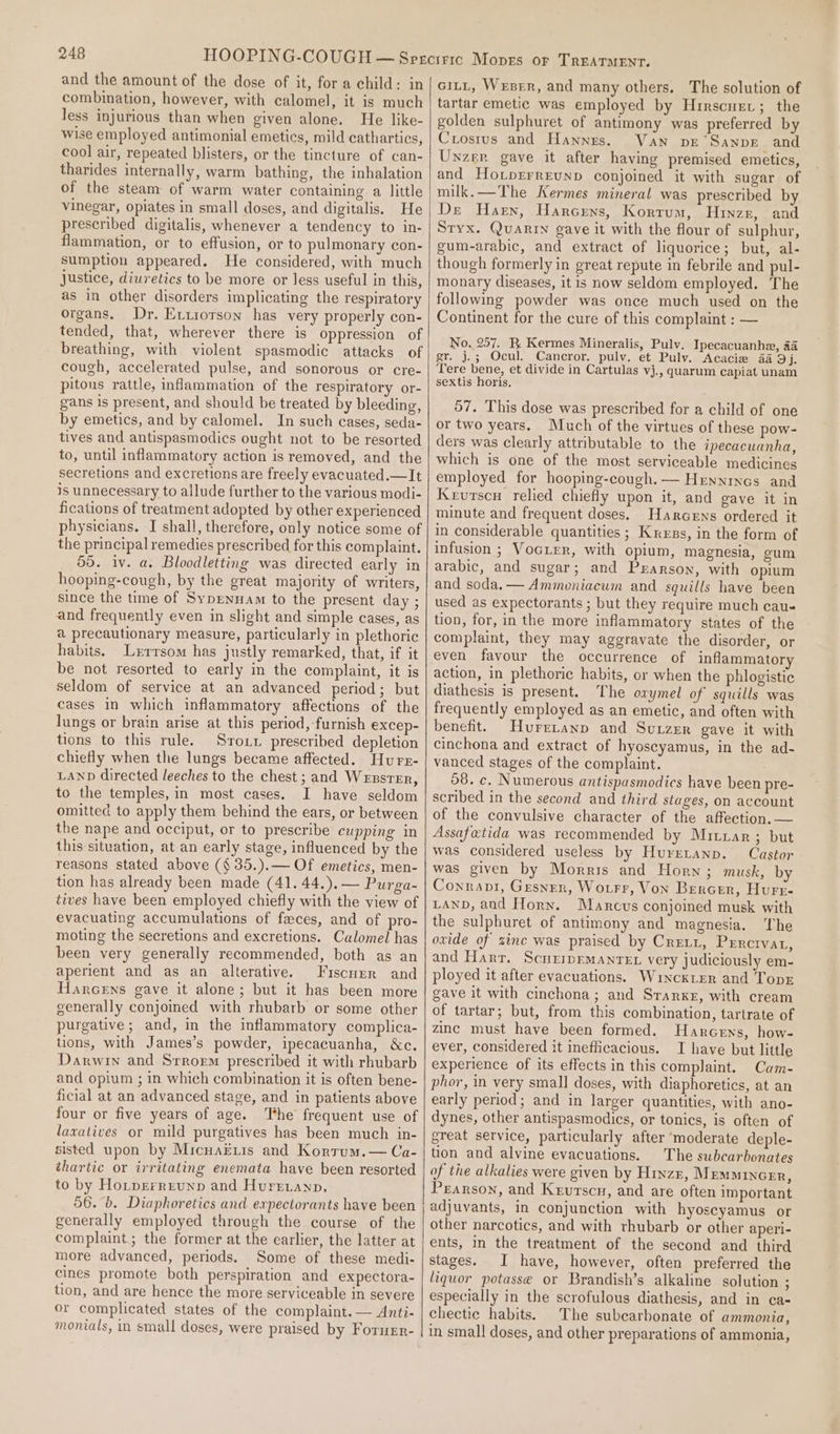 and the amount of the dose of it, fora child: in combination, however, with calomel, it is much less injurious than when given alone. He like- wise employed antimonial emetics, mild cathartics, cool air, repeated blisters, or the tincture of can- tharides internally, warm bathing, the inhalation of the steam of warm water containing a little vinegar, opiates in small doses, and digitalis. He prescribed digitalis, whenever a tendency to in- flammation, or to effusion, or to pulmonary con- sumption appeared. He considered, with much Justice, diuretics to be more or less useful in this, as in other disorders implicating the respiratory organs. Dr, Evxiorson has very properly con- tended, that, wherever there is oppression of breathing, with violent spasmodic attacks of cough, accelerated pulse, and sonorous or cre- pitous rattle, inflammation of the respiratory or- gans is present, and should be treated by bleeding, by emetics, and by calomel. In such cases, seda- tives and antispasmodics ought not to be resorted to, until inflammatory action is removed, and the secretions and excretions are freely evacuated.—It is unnecessary to allude further to the various modi- fications of treatment adopted by other experienced physicians. I shall, therefore, only notice some of the principal remedies prescribed for this complaint. 55. iv. a. Bloodletting was directed early in hooping-cough, by the great majority of writers, since the time of Sypenuam to the present day ; and frequently even in slight and simple cases, as a precautionary measure, particularly in plethoric habits. Lerrsom has justly remarked, that, if it be not resorted to early in the complaint, it is seldom of service at an advanced period; but cases in which inflammatory affections of the lungs or brain arise at this period, furnish excep- tions to this rule. Sroxr prescribed depletion chiefly when the lungs became affected. Hurs- LAND directed leeches to the chest ; and Weszsrrr, to the temples, in most cases. I have seldom omitted to apply them behind the ears, or between the nape and occiput, or to prescribe cupping in this situation, at an early stage, influenced by the reasons stated above (§35.).— Of emetics, men- tion has already been made (41. 44.).— Purga- tives have been employed chiefly with the view of evacuating accumulations of faces, and of pro- moting the secretions and excretions. Calomel has been very generally recommended, both as an aperient and as an alterative. Fiscuur and Harcens gave it alone; but it has been more generally conjoined with rhubarb or some other purgative; and, in the inflammatory complica- tions, with James’s powder, ipecacuanha, &amp;c. Darwin and Srrorm prescribed it with rhubarb and opium ; in which combination it is often bene- ficial at an advanced stage, and in patients above four or five years of age. ‘The frequent use of laxatives or mild purgatives has been much in- sisted upon by MicuaEuis and Korrum.— Ca- thartic or irritating enemata have been resorted to by Ho_pgerrreunp and Hurr.anp, 56. 6. Diaphoretics and expectorants have been generally employed through the course of the complaint; the former at the earlier, the latter at more advanced, periods. Some of these medi- cines promote both perspiration and expectora- tion, and are hence the more serviceable in severe or complicated states of the complaint. — Anti- monials, in small doses, were praised by Forurr- ciLL, Weer, and many others. The solution of tartar emetic was employed by Hrrscuet; the golden sulphuret of antimony was preferred by Crosrus and Hannes. Van ve ‘Sanpre and Unzer gave it after having premised emetics, and Hotprrreunp conjoined it with sugar of milk.—The Kermes mineral was prescribed by De Harn, Harcrys, Korrum, Hinzr, and Styx. QuaRin gave it with the flour of sulphur, gum-arabic, and extract of liquorice; but, al- though formerly in great repute in febrile and pul- monary diseases, it is now seldom employed. The following powder was once much used on the Continent for the cure of this complaint : — No. 257. R Kermes Mineralis, Puly. Ipecacuanhe, aa gr. j.; Ocul. Cancror. pulv. et Pulv. Acacie 4a 9j. Tere bene, et divide in Cartulas vj., quarum capiat unam sextis horis. 57. This dose was prescribed for a child of one or two years. Much of the virtues of these pow- ders was clearly attributable to the ipecacuanha, which is one of the most serviceable medicines employed for hooping-cough.— Hennrnes and Kervurscn relied chiefly upon it, and gave it in minute and frequent doses. Harcens ordered it in considerable quantities ; Kress, in the form of infusion ; Vocuier, with opium, magnesia, cum arabic, and sugar; and Pearson, with opium and soda. — Ammoniacum and squills have been used as expectorants ; but they require much cau- tion, for, in the more inflammatory states of the complaint, they may aggravate the disorder, or even favour the occurrence of inflammatory action, in plethoric habits, or when the phlogistic diathesis is present. The orymel of squills was frequently employed as an emetic, and often with benefit. Huretanp and Surzer gave it with cinchona and extract of hyoscyamus, in the ad- vanced stages of the complaint. 58. c. Numerous antispasmodics have been pre- scribed in the second and third stages, on account of the convulsive character of the affection. — Assafatida was recommended by Mrtrar; but was considered useless by Huretanp. Castor was given by Morris and Horn; musk, by Connant, Gesner, Wotrr, Von Bercer, Hurr- LAND, and Horn. Marcus conjoined musk with the sulphuret of antimony and magnesia. The ovide of zine was praised by Crei1, Percrvat, and Harr. ScurmEmanreEx very judiciously em- ployed it after evacuations. Winckter and Tops gave it with cinchona; and Starke, with cream of tartar; but, from this combination, tartrate of zinc must have been formed. Harcens, how- ever, considered it ineflicacious. I have but little experience of its effects in this complaint. Cam- phor, in very small doses, with diaphoretics, at an early period; and in larger quantities, with ano- dynes, other antispasmodics, or tonics, is often of great service, particularly after ‘moderate deple- tion and alvine evacuations. The subcarbonates of the alkalies were given by Htwze, MeEmMINGER, Pearson, and Krurscn, and are often important adjuvants, in conjunction with hyoscyamus or other narcotics, and with rhubarb or other aperi- ents, in the treatment of the second and third stages. I have, however, often preferred the liquor potasse or Brandish’s alkaline solution ; especially in the scrofulous diathesis, and in ca- chectic habits. The subcarbonate of ammonia, in small doses, and other preparations of ammonia,