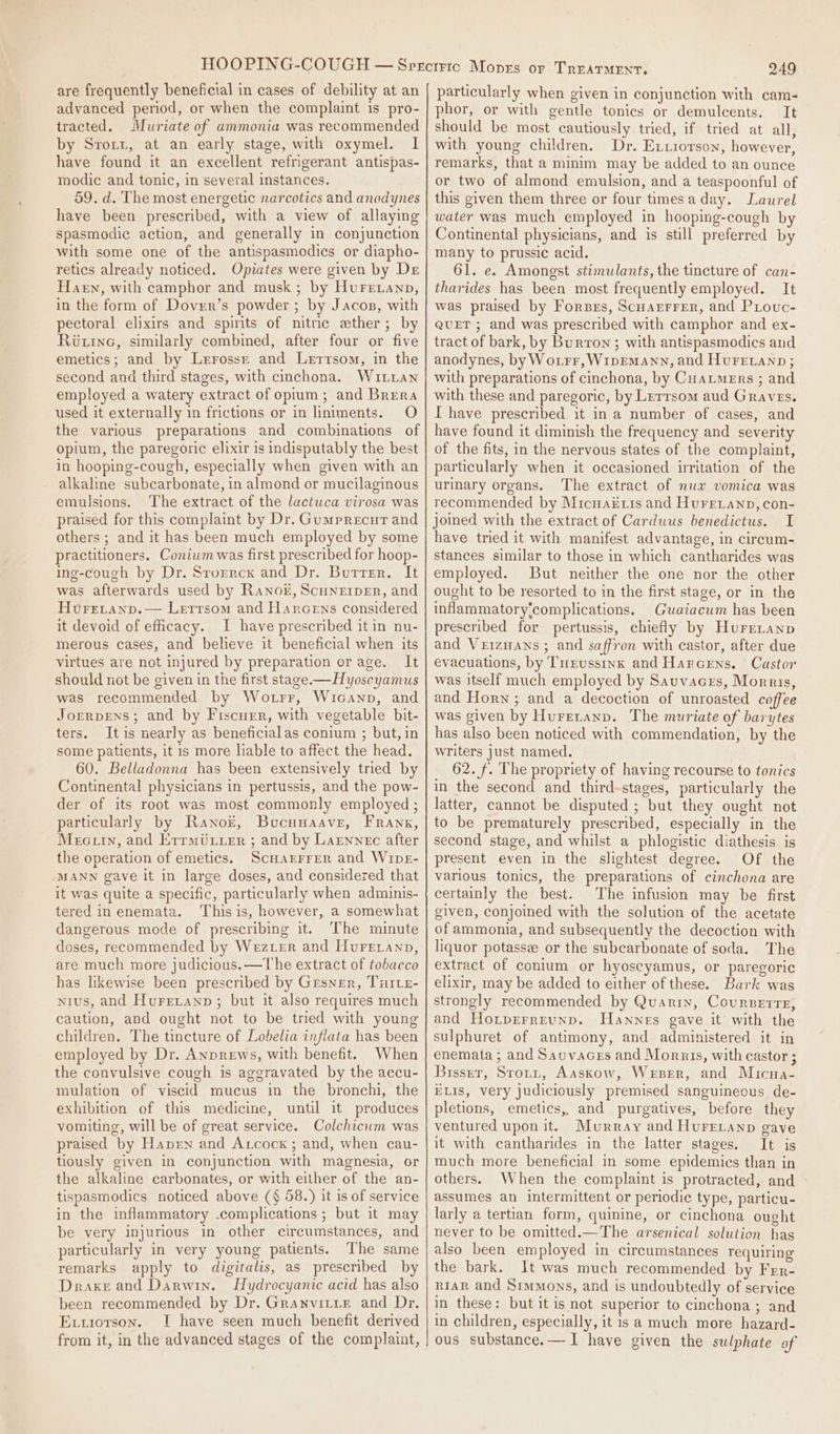 are frequently beneficial in cases of debility at an advanced period, or when the complaint is pro- tracted. Muriate of ammonia was recommended by Srott, at an early stage, with oxymel. I have found it an excellent refrigerant antispas- modic and tonic, in several instances. 59. d. The most energetic narcotics and anodynes have been prescribed, with a view of allaying spasmodic action, and generally in conjunction with some one of the antispasmodics or diapho- retics already noticed. Opiates were given by Dr Harn, with camphor and musk; by Hurreianp, in the form of Dover’s powder; by Jacos, with pectoral elixirs and spirits of mitre ether; by Ric, similarly combined, after four or five emetics; and by Lerrossr and Lertsom, in the second and third stages, with cinchona. WuILLan employed a watery extract of opium; and Brera used it externally in frictions or in liniments. O the various preparations and combinations of opium, the paregoric elixir is indisputably the best in hooping-cough, especially when given with an alkaline subcarbonate, in almond or mucilaginous emulsions. The extract of the lactuca virosa was praised for this complaint by Dr. Gumprecur and others ; and it has been much employed by some practitioners. Conium was first prescribed for hoop- Ing-cough by Dr. Srorrex and Dr. Butter. It was afterwards used by Ranok, Scuneiper, and Hureranp.— Lerrsom and Harcens considered it devoid of eficacy. I have prescribed it in nu- merous cases, and believe it beneficial when its virtues are not injured by preparation orage. It should not be given in the first stage.— Hyoscyamus was recommended by Wotrr, Wicanp, and Jorrpens; and by Fiscuer, with vegetable bit- ters. Itis nearly as beneficialas conium ; but, in some patients, it is more liable to affect the head. 60. Belladonna has been extensively tried by Continental physicians in pertussis, and the pow- der of its root was most commonly employed ; particularly by Ranok, Bucuuaave, Frank, Mecuin, and Errmtuyer ; and by Larnnec after the operation of emetics. Scuarrrer and WipE- MANN gave it in large doses, and considered that it was quite a specific, particularly when adminis- tered in enemata. This is, however, a somewhat dangerous mode of prescribing it. The minute doses, recommended by Wezter and Hureranp, are much more judicious.—The extract of tobacco has likewise been prescribed by Grsner, Tuie- nius, and Huretanp; but it also requires much caution, and ought not to be tried with young children. The tincture of Lobelia inflata has been employed by Dr. Anprews, with benefit. When the convulsive cough is aggravated by the accu- mulation of viscid mucus in the bronchi, the exhibition of this medicine, until it produces vomiting, will be of great service. Colchicum was praised by Haven and Axcock ; and, when cau- tiously given in conjunction with magnesia, or the alkaline carbonates, or with either of the an- tispasmodics noticed above (§ 58.) it is of service in the inflammatory .complications ; but it may be very injurious in other circumstances, and particularly in very young patients. The same remarks apply to digitalis, as prescribed by Draxe and Darwin. LHydrocyanic acid has also been recommended by Dr. Granvitite and Dr. Exuiotson. I have seen much benefit derived from it, in the advanced stages of the complaint, 249 particularly when given in conjunction with cam- phor, or with gentle tonics or demulcents. It should be most cautiously tried, if tried at all, with young children. Dr. Extrorson, however, remarks, that a minim may be added to an ounce or two of almond emulsion, and a teaspoonful of this given them three or four timesa day. Laurel water was much employed in hooping-cough by Continental physicians, and is still preferred by many to prussic acid. 61. e. Amongst stimulants, the tincture of can- tharides has been most frequently employed. It was praised by Forses, Scuarrrer, and PLouc- QuET ; and was prescribed with camphor and ex- tract of bark, by Burron ; with antispasmodics and anodynes, by Wourr, WipEMaAnn, and Huretanp; with preparations of cinchona, by Cuaumers ; and with these and paregoric, by Lerrsom aud Graves. I have prescribed it in a number of cases, and have found it diminish the frequency and severity of the fits, in the nervous states of the complaint, particularly when it occasioned irritation of the urinary organs. The extract of nux vomica was recommended by Micuaé is and Hureianp, con- joined with the extract of Cardwus benedictus. I have tried it with manifest advantage, in circum- stances similar to those in which cantharides was employed. But neither the one nor the other ought to be resorted to in the first stage, or in the inflammatory‘complications. Guaiacum has been prescribed for pertussis, chiefly by Hurrnanp and VrizHans ; and saffron with castor, after due evacuations, by Turussinx and Harcens. Castor was itself much employed by Sauvaces, Morris, and Horn ; and a decoction of unroasted coffee was given by Hureranp. The muriate of barytes has also been noticed with commendation, by the writers just named. _ 62. f. The propriety of having recourse to tonics in the second and third-stages, particularly the latter, cannot be disputed ; but they ought not to be prematurely prescribed, especially in the second stage, and whilst a phlogistic diathesis is present even in the slightest degree. Of the various tonics, the preparations of cinchona are certainly the best. The infusion may be first given, conjoined with the solution of the acetate of ammonia, and subsequently the decoction with liquor potassee or the subcarbonate of soda. The extract of conium or hyoscyamus, or paregoric elixir, may be added to either of these. Bark was strongly recommended by Quanriy, Coursetre, and Hoiprrreunp. Hannes gave it with the sulphuret of antimony, and administered it in enemata ; and Sauvacers and Morais, with castor ; Bisser, Srotyt, Aaskow, Wezer, and Micua- ELIS, very judiciously premised sanguineous de- pletions, emetics, and purgatives, before they ventured upon it. Murray and Hurrranp gave it with cantharides in the latter stages. It is much more beneficial in some epidemics than in others. When the complaint is protracted, and assumes an intermittent or periodic type, particu- larly a tertian form, quinine, or cinchona ought never to be omitted.—The arsenical solution has also been employed in circumstances requiring the bark. It was much recommended by Frr- r1aR and Simmons, and is undoubtedly of service in these: but it is not superior to cinchona; and in children, especially, it is a much more hazard- ous substance.—I have given the sulphate of