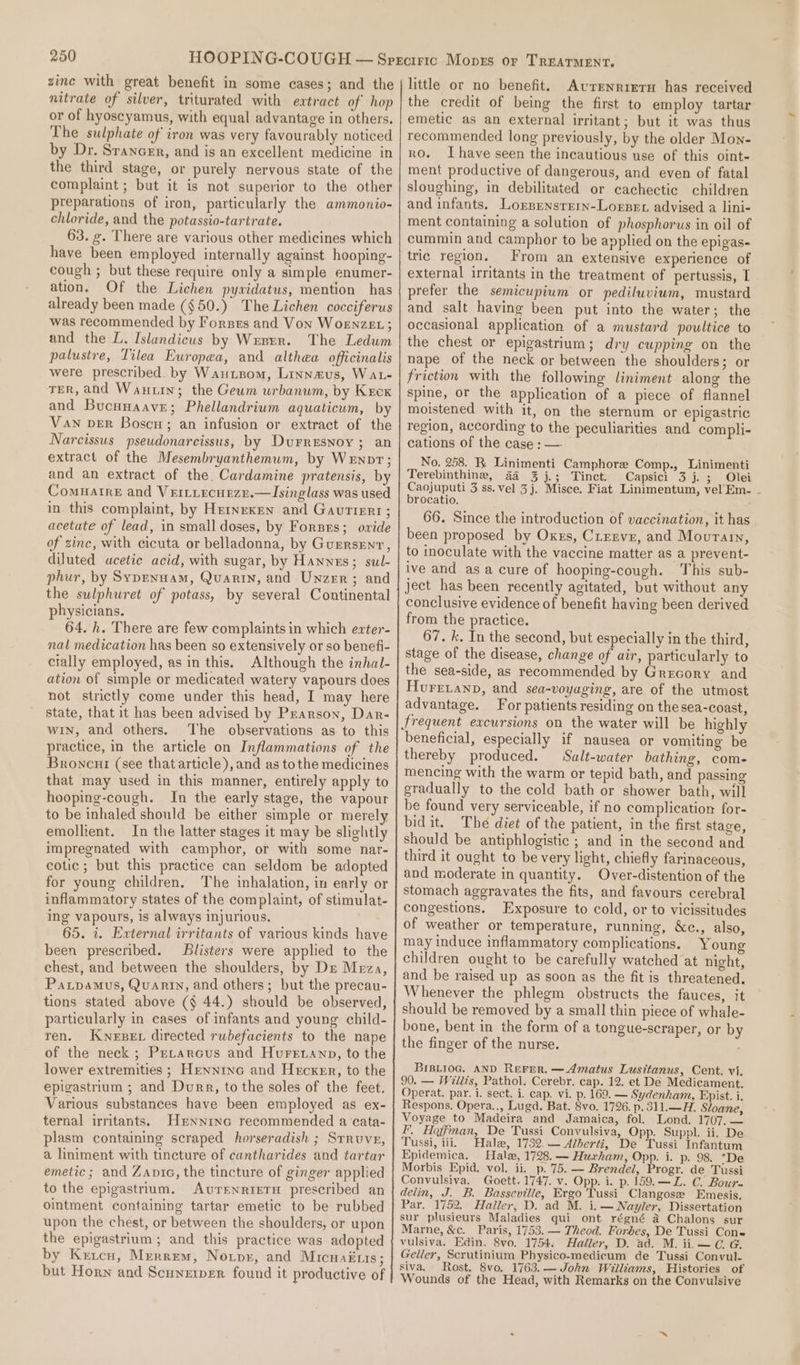 zine with great benefit in some cases; and the nitrate of silver, triturated with extract of hop or of hyoscyamus, with equal advantage in others. The sulphate of iron was very favourably noticed by Dr. Srancer, and is an excellent medicine in the third stage, or purely nervous state of the complaint ; but it is not superior to the other preparations of iron, particularly the ammonio- chloride, and the potassio-tartrate. 63. g. There are various other medicines which have been employed internally against hooping- cough ; but these require only a simple enumer- ation. Of the Lichen pywidatus, mention has already been made ($50.) The Lichen cocciferus was recommended by Forses and Von WoEnzeExL ; and the L. Islandicus by Wrnrr. The Ledum palustre, Tilea Europea, and althea officinalis were prescribed. by Wautsom, Linnaus, Wat- TER, and Wantin; the Geum urbanum, by Kreck and Bucuuaave; Phellandrium aquaticum, by Van ver Boscn; an infusion or extract of the Narcissus pseudonarcissus, by Durresnoy ; an extract of the Mesembryanthemum, by Wenpt; and an extract of the. Cardamine pratensis, by Comuatrre and Veitiecneze.—lIsinglass was used in this complaint, by Heinrxen and Gavrtiert; acetate of lead, in small doses, by Forses; owide of zinc, with cicuta or belladonna, by Guersent, diluted ucetic acid, with sugar, by Hanns; sul- phur, by Sypenuam, Quarin, and Unzer; and the sulphuret of potass, by several Continental physicians. 64. h. There are few complaints in which ezter- nal medication has been so extensively or so benefi- cially employed, as in this. Although the inhal- ation of simple or medicated watery vapours does not strictly come under this head, I may here state, that it has been advised by Pzarson, Dar- win, and others. ‘The observations as to this practice, in the article on Inflammations of the Broncut (see that article), and as tothe medicines that may used in this manner, entirely apply to hooping-cough. In the early stage, the vapour to be inhaled should be either simple or merely emollient. In the latter stages it may be slightly impregnated with camphor, or with some nar- cotic ; but this practice can seldom be adopted for young children. The inhalation, in early or inflammatory states of the complaint, of stimulat- ing vapours, is always injurious. 65. 7. External irritants of various kinds have been prescribed. Blisters were applied to the chest, and between the shoulders, by De Meza, Partpamus, Quariy, and others; but the precau- tions stated above (§ 44.) should be observed, particularly in cases of infants and young child- ren. Kweser directed rubefacients to the nape of the neck ; Prrarcus and Huretanp, to the lower extremities ; Hennino and Hecker, to the epigastrium ; and Durr, to the soles of the feet. Various substances have been employed as ex- ternal irritants. Hrxninc recommended a cata- plasm containing scraped horseradish ; Srruve, a liniment with tincture of cuntharides and tartar emetic; and Zanic, the tincture of ginger applied to the epigastrium. AvreNnrtieTH prescribed an ointment containing tartar emetic to be rubbed upon the chest, or between the shoulders, or upon the epigastrium ; and this practice was adopted by Keicu, Mrerrem, Notpr, and Micuak1is ; but Horn and Scunetper found it productive of little or no benefit. Avrenrietu has received the credit of being the first to employ tartar emetic as an external irritant; but it was thus recommended long previously, by the older Mon- ro. Ihave seen the incautious use of this oint- ment productive of dangerous, and even of fatal sloughing, in debilitated or cachectic children and infants. Lorsensrrrn-Lorsen advised a lini- ment containing a solution of phosphorus in oil of cummin and camphor to be applied on the epigas- tric region. From an extensive experience of external irritants in the treatment of pertussis, I prefer the semicupium or pediluvium, mustard and salt having been put into the water; the occasional application of a mustard poultice to the chest or epigastrium; dry cupping on the nape of the neck or between the shoulders; or friction with the following liniment along the spine, or the application of a piece of flannel moistened with it, on the sternum or epigastric region, according to the peculiarities and compli- cations of the case ; — No. 258. RK Linimenti Camphore Comp., Linimenti Terebinthine, 44 3 j.; Tinct. Capsici 3 j. ; Olei Caojuputi 3 ss. vel 3j. Misce. Fiat Linimentum, vel Em- - brocatio. 66. Since the introduction of vaccination, it has been proposed by Oxns, Cresve, and Mourain, to inoculate with the vaccine matter as a prevent- ive and asa cure of hooping-cough. This sub- ject has been recently agitated, but without any conclusive evidence of benefit having been derived from the practice. 67. k. In the second, but especially in the third, stage of the disease, change of air, particularly to the sea-side, as recommended by Grecory and Hure.anp, and sea-voyaging, are of the utmost advantage. For patients residing on the sea-coast, beneficial, especially if nausea or vomiting be thereby produced. Salt-water bathing, com- mencing with the warm or tepid bath, and passing gradually to the cold bath or shower bath, will be found very serviceable, if no complication for- bidit. The diet of the patient, in the first stage, should be antiphlogistic ; and in the second and third it ought to be very light, chiefly farinaceous, and moderate in quantity. Over-distention of the stomach aggravates the fits, and favours cerebral congestions. Exposure to cold, or to vicissitudes of weather or temperature, running, &amp;ce., also, may induce inflammatory complications. Young children ought to be carefully watched at night, and be raised up as soon as the fit is threatened. Whenever the phlegm obstructs the fauces, it should be removed by a small thin piece of whale- bone, bent in the form of a tongue-scraper, or by the finger of the nurse. ; BIBLI0G. AND Rerer. —Amatus Lusitanus, Cent. vi. 90. — Willis, Pathol. Cerebr. cap. 12. et De Medicament. Operat. par. i. sect. i. cap. vi. p. 169. — Sydenham, Epist. i. Respons. Opera.., Lugd. Bat. 8vo. 1726. p.311.—H. Sloane, Voyage to Madeira and Jamaica, fol. Lond. 1707, — I. Hoffman, De Tussi Convulsiva, Opp. Suppl. ii. De Tussi, iii. Hale, 1732. — Alberti, De Tussi Infantum Epidemica. Hale, 1728. — Huxham, Opp. i. p. 98. 'De Morbis Epid. vol. ii. p.'75.— Brendel, Progr. de Tussi Convulsiva, Goett. 1747. v. Opp. i. p. 159.—L. C. Bour. delin, J. B. Basseville, Ergo Tussi Clangose Emesis. Par. 1752, Haller, D. ad M. i.— Nayler, Dissertation sur plusieurs Maladies qui ont régné a Chalons sur Marne, &amp;c. Paris, 1753. — Theod. Forbes, De Tussi Cone vulsiva. Edin. 8vo. 1754. Haller, D. ad. M. ii.—C Geller, Scrutinium Physico-medicum de Tussi Convul- siva. Rost. 8vo. 1763.— John Williams, Histories of Wounds of the Head, with Remarks on the Convulsive