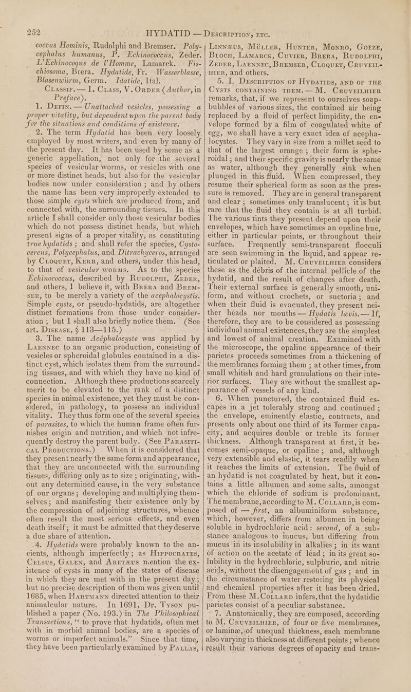 202 coccus Hominis, Rudolphi and Bremser. Poly- cephalus humanus, P. Echinococcus, Zeder. L’Echinocoque de V Homme, Lamarck. — Fis- chiosoma, Brera. Hydatide, Fr. Wasserblasse, Blasenwiirm, Germ. Idatide, Ital. Crassir.— I. Cxiass, V. Orper (Author, in Preface). 1. Derix. — Unattached vesicles, possessing a proper vitality, but dependent upon the parent body for the situations and conditions of existence. 2. The term Hydatid has been very loosely employed by most writers, and even by many of the present day. It has been used by some as a generic appellation, not only for the several species of vesicular worms, or vesicles with one or more distinct heads, but also for the vesicular bodies now under consideration ; and by others the name has been very improperly extended to those simple cysts which are produced from, and connected with, the surrounding tissues. In this article I shall consider only those vesicular bodies which do not possess distinct heads, but which present signs of a proper vitality, as constituting true hydatids ; and shall refer the species, Cysto- cercus, Polycephalus, and Ditrachyceros, arranged by Croquet, Kerr, and others, under this head, to that of vesicular worms. As to the species Echinococcus, described by Rupotrni, Zeper, and others, 1 believe it, with Brera and Brem- srr, to be merely a variety of the acephalocystis. Simple cysts, or pseudo-hydatids, are altogether distinct formations from those under. consider- ation ; but | shall also briefly notice them. (See art. Disrasr, § 1183—115.) 3. The name Acéphalocyste was applied by Lagwnec to an organic production, consisting of vesicles or spheroidal globules contained in a dis- tinct cyst, which isolates them from the surround- ing tissues, and with which they have no kind of connection. Although these productions scarcely merit to be elevated to the rank of a distinct species in animal existence, yet they must be con- sidered, in pathology, to possess an individual vitality. They thus form one of the several species of parasites, to which the human frame often fur- nishes origin and nutrition, and which not infre- quently destroy the parent body. (See Panrasrri- cAL Propuctions.) When it is considered that they present nearly the same form and appearance, that they are unconnected with the surrounding tissues, differing only as to size ; originating, with- out any determined cause, in the very substance of our organs; developing and multiplying them- selves; and manifesting their existence only by the compression of adjoining structures, whence death itself; it must be admitted that they deserve a due share of attention. .4. Hydatids were probably known to the an- cients, although imperfectly ; as Hippocrates, Crtsus, GaLen, and Arereus mention the ex- istence of cysts in many of the states of disease in which they are met with in the present day ; but no precise description of them was given until 1685, when Hanrrmann directed attention to their animalcular nature. In 1691, Dr, Tyson pu- blished a paper (No. 193.) in The Philosophical Transactions, ‘‘ to prove that hydatids, often met with in morbid animal bodies, are a species of worms or imperfect animals.” Since that time, they have been particularly examined by Pauuas, Linneus, Mitrer, Hunter, Monro, Gorze, Brocu, Lamarck, Cuvier, Brera, Rupvorput, ZEDER, LAENNEC, Bremser, CLoquet, CRUVEIL- HIER, and others. 5. I. Drescrrerion or Hypatips, AND OF THE Cysts conTaininc TuEm.— M. CruveILuiEer remarks, that, if we represent to ourselves soap- bubbles of various sizes, the contained air being replaced by a fluid of perfect limpidity, the en- velope formed by a film of coagulated white of ege, we shall have a very exact idea of acepha- locystes. ‘They vary in size from a millet seed to that of the largest orange ; their form is sphe- roidal ; and their specific gravity is nearly the same as water, although they generally sink when plunged in this fuid. When compressed, they resume their spherical form as soon as the pres- sure is removed. They are in general transparent and clear ; sometimes only translucent; it is but rare that the fluid they contain is at all turbid. The various tints they present depend upon their envelopes, which have sometimes an opaline hue, either in particular points, or throughout their surface. Frequently semi-transparent flocculi are seen swimming in the liquid, and appear re- ticulated or plaited. M.Cruveiturer considers ~ these as the débris of the internal pellicle of the hydatid, and the result of changes after death. Their external surface is generally smooth, uni- form, and without crochets, or suctoria; and when their fluid is evacuated, they present nei- ther heads nor mouths — Hydatis levis.— If, therefore, they are to be considered as possessing individual animal existences, they are the simplest and lowest of animal creation. Examined with the microscope, the opaline appearance of their parietes proceeds sometimes from a thickening of the membranes forming them ; at other times, from small whitish and hard granulations on their inte- rior surfaces, ‘They are without the smallest ap- pearance of vessels of any kind. 6. When punctured, the contained fluid es- capes in a jet tolerably strong and continued ; the envelope, eminently elastic, contracts, and presents only about one third of its former capa- city, and acquires double or treble its former thickness. Although transparent at first, it be- comes semi-opaque, or opaline; and, although very extensible and elastic, it tears readily when it reaches the limits of extension. The fluid of an hydatid is not coagulated by heat, but it con- tains a little albumen and some salts, amongst which the chloride of sodium is predominant. The membrane, according to M. Co.iarp, is com- posed of — first, an albuminiform substance, which, however, differs from albumen in being soluble in hydrochloric acid: second, of a sub- stance analogous to mucus, but differing from mucus in its insolubility in alkalies; in its want of action on the acetate of lead; in its great so- lubility in the hydrochloric, sulphuric, and nitric acids, without the disengagement of gas; and in the circumstance of water restoring its physical and chemical properties after it has been dried. From these M.Co.tarp infers, that the hydatidic parietes consist of a peculiar substance. 7. Anatomically, they are composed, according to M. Cruverzurer, of four or five membranes, or lamine, {of unequal thickness, each membrane also varying in thickness at different points ; whence result their various degrees of opacity and trans-