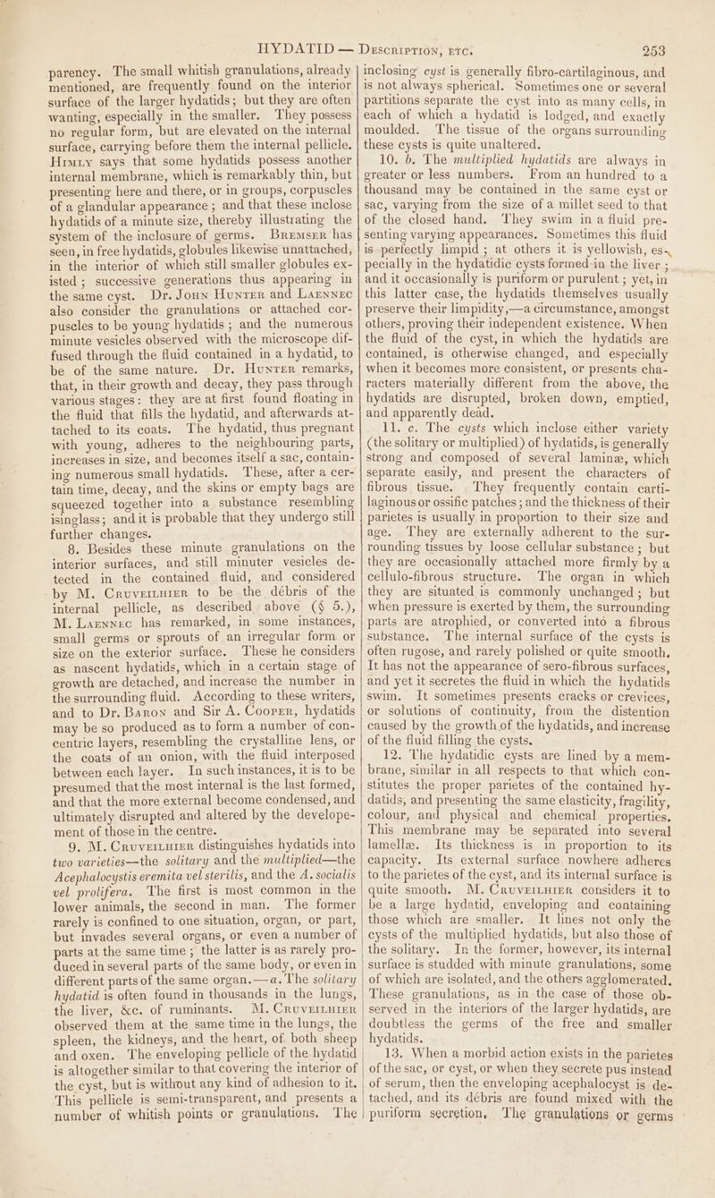 parency. The small whitish granulations, already mentioned, are frequently found on the interior surface of the larger hydatids; but they are often wanting, especially in the smaller. They possess no regular form, but are elevated on the internal surface, carrying before them the internal pellicle. Hruty says that some hydatids possess another internal membrane, which is remarkably thin, but presenting here and there, or in groups, corpuscles of a glandular appearance ; and that these inclose hydatids of a minute size, thereby illustrating the system of the inclosure of germs. Bremsrr has seen, in free hydatids, globules likewise unattached, in the interior of which still smaller globules ex- isted ; successive generations thus appearing in the same cyst. Dr. Joun Hunter and Larnnec also consider the granulations or attached cor- puscles to be young hydatids ; and the numerous minute vesicles observed with the microscope dif- fused through the fluid contained in a hydatid, to be of the same nature. Dr. Hunrer remarks, that, in their growth and decay, they pass through various stages: they are at first found floating in the fluid that fills the hydatid, and afterwards at- tached to its coats. The hydatid, thus pregnant with young, adheres to the neighbouring parts, increases in size, and becomes itself a sac, contain- ing numerous small hydatids. These, after a cer- tain time, decay, and the skins or empty bags are squeezed together into a substance resembling isinglass; and it is probable that they undergo still further changes. 8. Besides these minute granulations on the interior surfaces, and still minuter vesicles de- tected in the contained fluid, and considered by M. Cruverturer to be the débris of the internal pellicle, as described above ($ 5.), M. Larwnec has remarked, in some instances, small germs or sprouts of an irregular form. or size on the exterior surface. These he considers as nascent hydatids, which in a certain stage of growth are detached, and increase the number in the surrounding fluid. According to these writers, and to Dr. Baron and Sir A. Cooper, hydatids may be so produced as to form a number of con- centric layers, resembling the crystalline lens, or the coats of an onion, with the fluid interposed between each layer. In such instances, it is to be presumed that the most internal is the last formed, and that the more external become condensed, and ultimately disrupted and altered by the develope- ment of those in the centre. 9, M. Cruverzurer distinguishes hydatids into two varieties—the solitary and the multiplied—the Acephalocystis eremita vel sterilis, and the A. soctalis vel prolifera. The first is most common in the lower animals, the second in man. The former rarely is confined to one situation, organ, or part, but invades several organs, or even a number of parts at the same time ; the latter is as rarely pro- duced in several parts of the same body, or even in different parts of the same organ. —a. The solitary hydatid is often found in thousands in the lungs, the liver, &amp;c. of ruminants. MM. Crovernnrer observed them at the same time in the lungs, the spleen, the kidneys, and the heart, of both sheep and oxen. The enveloping pellicle of the hydatid is altogether similar to that covering the interior of the cyst, but is without any kind of adhesion to it. This pellicle is semi-transparent, and presents a number of whitish points or granulations, ‘The 253 inclosing cyst is generally fibro-cartilaginous, and 1s not always spherical, Sometimes one or several partitions separate the cyst into as many cells, in each of which a hydatid is lodged, and exactly moulded. The tissue of the organs surroundine these cysts is quite unaltered. re 10. 6. The multiplied hydatids are always in greater or less numbers. From an hundred to a thousand may be contained in the same cyst or sac, varying from the size of a millet seed to that of the closed hand. ‘hey swim in a fluid pre- senting varying appearances. Sometimes this fluid is perfectly limpid ; at others it is yellowish, es. pecially in the hydatidic cysts formed:in the liver ; and it occasionally is puriform or purulent ; yet, in this latter case, the hydatids themselves usually preserve their limpidity,—a circumstance, amongst others, proving their independent existence. When the fluid of the cyst, in which the hydatids are contained, is otherwise changed, and especially when it becomes more consistent, or presents cha- racters materially different from the above, the hydatids are disrupted, broken down, emptied, and apparently dead. 11. c. The cysts which inclose either variety (the solitary or multiplied) of hydatids, is generally strong and composed of several lamina, which separate easily, and present the characters of fibrous tissue. They frequently contain carti- laginous or ossific patches ; and the thickness of their parietes is usually in proportion to their size and age. They are externally adherent to the sur- rounding tissues by loose cellular substance ; but they are occasionally attached more firmly by a cellulo-fibrous structure. The organ in which they are situated is commonly unchanged ; but when pressure is exerted by them, the surrounding parts are atrophied, or converted into a fibrous substance. The internal surface of the cysts is often rugose, and rarely polished or quite smooth. It has not the appearance of sero-fibrous surfaces, and yet it secretes the fluid in which the hydatids swim. It sometimes presents cracks or crevices, or solutions of continuity, from the distention caused by the growth of the hydatids, and increase of the fluid filling the cysts. 12. The hydatidic cysts are lined by a mem- brane, similar in all respects to that which con- stitutes the proper parietes of the contained hy- datids, and presenting the same elasticity, fragility colour, and physical and chemical properties, This membrane may be separated into several lamella. Its thickness is in proportion to its capacity. Its external surface nowhere adheres to the parietes of the cyst, and its internal surface is quite smooth. M.Cruvertuier considers it to be a large hydatid, enveloping and containing those which are smaller. It lines not only the cysts of the multiplied hydatids, but also those of the solitary. In the former, however, its internal surface is studded with minute granulations, some of which are isolated, and the others agglomerated. These granulations, as in the case of those ob- served in the interiors of the larger hydatids, are doubtless the germs of the free and smaller hydatids. 13. When a morbid action exists in the parietes of the sac, or cyst, or when they secrete pus instead of serum, then the enveloping acephalocyst is de- tached, and its débris are found mixed with the puriform secretion, The granulations or germs