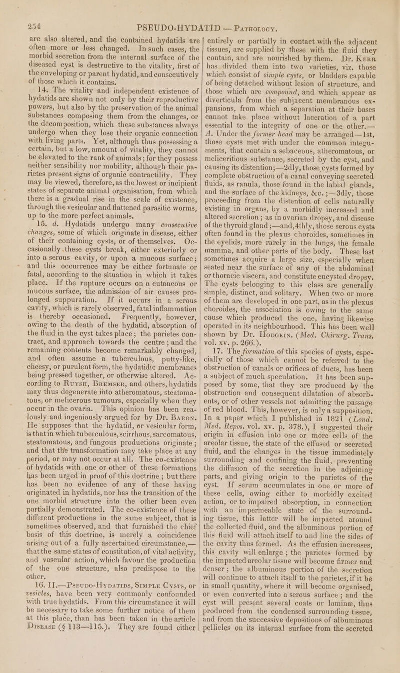 are also altered, and the contained hydatids are often more or less changed. In such cases, the morbid secretion from the internal surface of the diseased cyst is destructive to the vitality, first of the enveloping or parent hydatid, and consecutively of those which it contains. 14. The vitality and independent existence of hydatids are shown not only by their reproductive powers, but also by the preservation of the animal substances composing them from the changes, or the decomposition, which these substances always undergo when they lose their organic connection with living parts. Yet, although thus possessing a certain, but a low, amount of vitality, they cannot be elevated to the rank of animals; for they possess neither sensibility nor mobility, although their pa- rietes present signs of organic contractility. They may be viewed, therefore, as the lowest or incipient states of separate animal organisation, from which there is a gradual rise in the scale of existence, through the vesicular and flattened parasitic worms, up to the more perfect animals. 15. d. Hydatids undergo many consecutive changes, some of which originate in disease, either of their containing cysts, or of themselves. Oc- casionally .these cysts break, either exteriorly or into a serous cavity, or upon a mucous surface; and this occurrence may be either fortunate or fatal, according to the situation in which it takes place. If the rupture occurs on a cutaneous or mucous surface, the admission of air causes pro- longed suppuration. If it occurs in a serous cavity, which is rarely observed, fatal inflammation is thereby occasioned. Frequently, however, owing to the death of the hydatid, absorption of the fluid in the cyst takes place; the parietes con- tract, and approach towards the centre; and the remaining contents become remarkably changed, and often assume a tuberculous, putty-like, - cheesy, or purulent form, the hydatidic membranes being pressed together, or otherwise altered. Ac- cording to Ruysu, Bremser, and others, hydatids may thus degenerate into atheromatous, steatoma- tous, or melicerous tumours, especially when they occur in the ovaria. This opinion has been zea- lously and ingeniously argued for by Dr. Baron. He supposes that the hydatid, or vesicular form, is that in which tuberculous, scirrhous, sarcomatous, steatomatous, and fungous productions originate ; and that the transformation may take place at any period, or may not occur at all. The co-existence of hydatids with. one or other of these formations has been urged in proof of this doctrine ; but there has been no evidence of any of these having originated in hydatids, nor has the transition of the one morbid structure into the other been even partially demonstrated. The co-existence of these different productions in the same subject, that is sometimes observed, and that furnished the chief basis of this doctrine, is merely a coincidence arising out of a fully ascertained circumstance,— thatthe same states of constitution, of vital activity, and vascular action, which favour the production of the one structure, also predispose to the other. 16. IJ.—Psrupo-Hypartips, Simp. Cysrs, or vesicles, have been very commonly confounded with true hydatids. From this circumstance it will be necessary to take some further notice of them at this place, than has been taken in the article Disgasr (§ 1183—115.). They are found either entirely or partially in contact with the adjacent tissues, are supplied by these with the fluid they contain, and are nourished by them. Dr. Kerr has divided them into two varieties, viz. those which consist of simple cysts, or bladders capable of being detached without lesion of structure, and those which are compound, and which appear as diverticula from the subjacent membranous ex- pansions, from which a separation at their bases cannot take place without laceration of a part essential to the integrity of one or the other.— A, Under the former head may be arranged —Ist, those cysts met with under the common integu- ments, that contain a sebaceous, atheromatous, or meliceritious substance, secreted by the cyst, and causing its distention; —2dly, those cysts formed by complete obstruction ofa canal conveying secreted fluids, as ranula, those found in the labial glands, and the surface of the kidneys, &amp;c.;—8dly, those proceeding from the distention of cells naturally existing in organs, by a morbidly increased and altered secretion ; as in ovarian dropsy, and disease of the thyroid gland ;—and,4thly, those serous eysts often found in the plexus choroides, sometimes in the eyelids, more rarely in the lungs, the female mamma, and other parts of the body. These last sometimes acquire a large size, especially when seated near the surface of any of the abdominal or thoracic viscera, and constitute encysted dropsy. The cysts belonging to this class are generally simple, distinct, and solitary. When two or more of them are developed in one part, asin the plexus choroides, the association is owing to the same cause which produced the one, having likewise operated in its neighbourhood. This has been well shown by Dr. Hopcxin. (Med. Chirurg. Trans. vol. xv. p. 266.). 17. The formation of this species of cysts, espe- cially of those which cannot be referred to the obstruction of canals or orifices of ducts, has been a subject of much speculation. It has been sup- posed by some, that they are produced by the obstruction and consequent dilatation of absorb- ents, or of other vessels not admitting the passage of red blood. This, however, is only a supposition. In a paper which I published in 1821 (Lond. Med. Repos. vol. xv. p. 378.), I suggested their origin in effusion into one or more cells. of the areolar tissue, the state of the effused or secreted fluid, and the changes in the tissue immediately surrounding and confining the fluid, preventing the diffusion of the secretion in the adjoining parts, and giving origin to the parietes of the cyst. If serum accumulates in one or more of these cells, owing either to morbidly excited action, or to impaired absorption, in connection with an impermeable state of the surround- ing tissue, this latter will be impacted around the collected fluid, and the albuminous portion of this fluid will attach itself to and line the sides of the cavity thus formed. As the effusion increases, this cavity will enlarge ; the parietes formed by the impacted areolar tissue will become firmer and denser ; the albuminous portion of the secretion will continue to attach itself to the parietes, if it be in small quantity, where it will become organised, or even converted into a serous surface ; and the cyst will present several coats or lamine, thus produced from the condensed surrounding tissue, and from the successive depositions of albuminous pellicles on its internal surface from the secreted