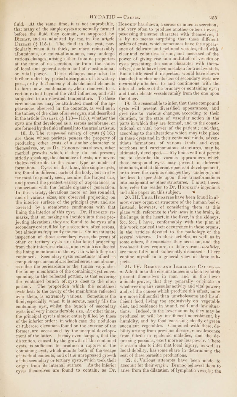 fluid. At the same time, it is not improbable, that many of the simple cysts are actually formed before the fluid they contain, as supposed by Brouat, and as admitted by me, in the article Disnase ($ 115.). The fluid in the cyst, par- ticularly when it is thick, or more remarkably albuminous, or muco-albuminous, may undergo various changes, arising either from its properties at the time of its secretion, or from the states of local and general action and of constitutional or vital power. These changes may also be - further aided by partial absorption of its watery parts, or by the tendency of its chemical elements to form new combinations, when removed to a certain extent beyond the vital influence, and still subjected to an elevated temperature. ‘T'o these circumstances may be attributed most of the ap- pearances observed in the contents, as well as in the tunics, of the class of simple cysts, and described in thearticle Disrase (§ 113—115.), whether the cysts are first developed as a serous membrane, or are formed by the fluid effused into the areolar tissue. 18. B. The compound variety of cysts (§ 16.) are those whose parietes possess the property of producing other cysts of a similar character to themselves, or, as Dr. Hopextin has shown, other morbid growths, which, if they do not present, strictly speaking, the character of cysts, are never- theless referrible to the same type or mode of formation. Cysts of this kind, like simple cysts, are found in different parts of the body, but are by far most frequently seen, acquire the largest size, and present the greatest variety of appearances, in connection with the female organs of generation. In this variety, elevations more or less rounded, and of various sizes, are observed projecting on the interior surface of the principal cyst, and are covered by a membrane continuous with that lining the interior of this cyst. Dr. Hopcxin re- marks, that on making an incision into these pro- jecting elevations, they are found to be cysts of a secondary order, filled by a secretion, often serous, but almost as frequently mucous. On an intimate inspection of those secondary cysts, the germs of other or tertiary cysts are also found projecting from their interior surfaces, upon which is reflected contained. Secondary cysts sometimes afford as complete specimens of a reflected serous membrane, as either the pericardium or the tunica vaginalis ; the lining membrane of the containing cyst corre- sponding to the reflected portion, as that covering the contained bunch of.cysts does to the close portion. The proportion which the contained cysts bear to the cavity of the membrane reflected over them, is extremely various. Sometimes the fluid, especially when it is serous, nearly fills the containing cyst, whilst the bunch of secondary cysts is of very inconsiderable size. At other times, the principal cyst is almost entirely filled by those of the inferior order; in which ease the nodulous or tuberose elevations found on the exterior of the former, are occasioned by the unequal develope- ment of the latter. It may even happen, that the distention, caused by the growth of the contained cysts, is sufficient to produce a rupture of the of its fluid contents, and of the unrepressed growth of the secondary or tertiary cysts, which took their origin from its internal surface. As the inferior cysts themselves are found to contain, as Dr, 255 Honpexrn has shown, a serous or mucous secretion, and very often to produce another order of cysts, possessing the same character with themselves, it is by no means surprising that these different orders of cysts, which sometimes have the appear- ance of delicate and pellucid vesicles, filled with clear and colourless serum, and possessed of the power of giving rise to a multitude of vesicles or cysts presenting the same character with them- selves, should have been mistaken for true hydatids, But a little careful inspection would have shown that the bunches or clusters of secondary cysts are invariably attached to and continuous with the internal surface of the primary or containing cyst ; and that delicate vessels ramify from the one upon the other, 19. Itisreasonable to infer, that these compound cysts will present diversified appearances, and give rise to various changes, according to their duration, to the state of vascular action in the parts in which they are formed, and to the consti- tutional or vital power of the patient; and that, according to the alterations which may take place in these cysts and in their contained fluids, adven- titious formations of various kinds, and even scirrhous and carcinomatous structures, may be ultimately developed. — My limits will not permit me to describe the various appearances which these compound cysts may present, in different situations, and at different epochs of developement, or to trace the various changes they undergo, and far less to speculate upon their transformations into malignant or other structures. I must, there- fore, refer the reader to Dr. Hopcxrn’s ingenious and able paper on this subject. e 20. IL]. Tru Hyparins have been found in al- most every organ or structure of the human body. Instead, however, of considering them at this place with reference to their seats in the brain, in the lungs, in the heart, in the liver, in the kidneys, &amp;e. &amp;e., I have, conformably with the plan of this work, noticed their occurrence in these organs, in the articles devoted to the pathology of the several viscera. In these articles, as well as in some others, the symptoms they occasion, and the treatment they require, in their various localities, confine myself to a general view of these sub- jects. 21. IV. Remorse anp Immepiate Causes. — a. Attention to the circumstances in which hydatids present themselves in man and in the lower animals proves, that they generally originate in whatever impairs vascular activity and vital power ; and, of the causes which produce this effect, none are more influential than unwholesome and insuf- ficient food, living too exclusively on vegetable diet, and residence in humid, cold, and low situa- tions. Indeed, in the lower animals, they may be produced at will by insufficient nourishment, by humidity, and by food consisting chiefly of green succulent vegetables. Conjoined with these, de- bility arising from previous disease, convalescence from febrile or epidemic maladies, and the de- pressing passions, exert more or less power. There is reason also to infer that local injury, as well as local debility, has some share in determining the seat of these parasitic productions. 22. b. Various attempts have been made to account for their origin. Brptoo believed them to arise from the dilatation of lymphatic vessels ; the \