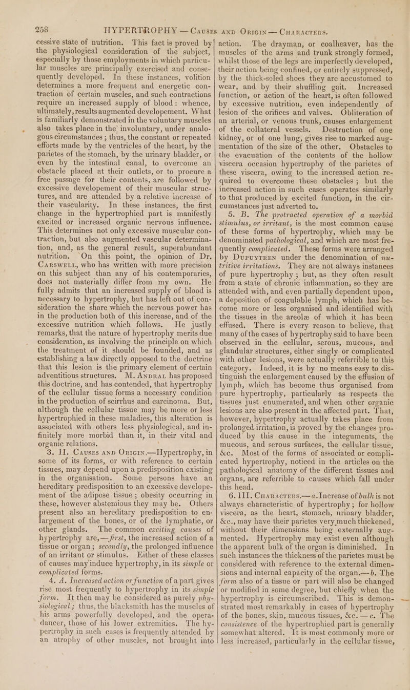 cessive state of nutrition. This fact is proved by the physiological consideration of the subject, especially by those employments in which particu- lar muscles are principally exercised and conse- quently developed. In these instances, volition determines a more frequent and energetic con- traction of certain muscles, and such contractions require an increased supply of blood: whence, ultimately, results augmented developement. What is familiarly demonstrated in the voluntary muscles also takes place in the’ involuntary, under analo- gous circumstances ; thus, the constant or repeated efforts made by the ventricles of the heart, by the parietes of the stomach, by the urinary bladder, or even by the intestinal canal, to overcome an obstacle placed at their outlets, or to procure a free passage for their contents, are followed by excessive developement of their muscular struc- tures, and are attended by a relative increase of their vascularity. In these instances, the first change in the hypertrophied part is manifestly excited or increased organic nervous influence. This determines not only excessive muscular con- traction, but also augmented vascular determina- tion, and, as the general result, superabundant nutrition. On this point, the opinion of Dr. CarsweE.t1, who has written with more precision on this subject than any of his contemporaries, does not materially differ from my own. He fully admits that an increased supply of blood is necessary to hypertrophy, but has left out of con- sideration the share which the nervous power has in the production both of this increase, and of the excessive nutrition which follows. He justly remarks, that the nature of hypertrophy merits due consideration, as involving the principle on which the treatment of it should be founded, and as establishing a law directly opposed to the doctrine that this lesion is the primary element of certain adventitious structures. M,.Anprat has proposed this doctrine, and has contended, that hypertrophy of the cellular tissue forms a necessary condition in the production of scirrhus and carcinoma. But, although the cellular tissue may be more or less hypertrophied in these maladies, this alteration is associated with others less physiological, and in- finitely more morbid than it, in their vital and organic relations. 3. II. Causes anp Orntcrn,—Hypertrophy, in some of its forms, or with reference to certain tissues, may depend upon a predisposition existing in the organisation. Some persons have an hereditary predisposition to an excessive develope- ment of the adipose tissue ; obesity occurring in these, however abstemious they may be. Others present also an hereditary predisposition to en- largement of the bones, or of the lymphatic, or other glands. The common erciting causes of hypertrophy are,—/irst, the increased action of a tissue or organ; secondly, the prolonged influence of an nritant or stimulus. Either of these classes of causes may induce hypertrophy, in its simple or complicated forms. 4. A. Increased action or function of a part gives rise most frequently to hypertrophy in its simple form, It then may be considered as purely phy- siological; thus, the blacksmith has the muscles of his arms powerfully developed, and the opera- dancer, those of his lower extremities. The hy- pertrophy in such eases is frequently attended by an atrophy of other muscles, not brought into action. The drayman, or coalheaver, has the muscles of the arms and trunk strongly formed, whilst those of the legs are imperfectly developed, their action being confined, or entirely suppressed, by the thick-soled shoes they are accustomed to wear, and by their shuffling gait. Increased function, or action of the heart, is often followed by excessive nutrition, even independently of lesion of the orifices and valves. Obliteration of an arterial, or venous trunk, causes enlargement of the collateral vessels. Destruction of one kidney, or of one lung, gives rise to marked aug- mentation of the size of the other. Obstacles to the evacuation of the contents of the hollow viscera occasion hypertrophy of the parietes of these viscera, owing to the increased action re- quired to overcome these obstacles ; but the increased action in such cases operates similarly to that produced by excited function, in the cir- cumstances just adverted to. 5. B. The protracted operation of a morbid stimulus, or irritant, is the most common cause of these forms of hypertrophy, which may be denominated pathological, and which are most fre- quently complicated. These forms were arranged by Durvyrren under the denomination of nu- tritive irritations. ‘They are not always instanees of pure hypertrophy ; but, as they often result from a state of chronic inflammation, so they are attended with, and even partially dependent upon, a deposition of coagulable lymph, which has be- come more or less organised and identified with the tissues in the areole of which it has been effused. There is every reason to believe, that many of the cases of hypertrophy said to have been observed in the cellular, serous, mucous, and glandular structures, either singly or complicated with other lesions, were actually referrible to this category. Indeed, it is by no means easy to dis- tinguish the enlargement caused by the effusion of lymph, which has become thus organised from pure hypertrophy, particularly as respects the tissues Just enumerated, and when other organic lesions are also present in the affected part. That, however, hypertrophy actually takes place from prolonged irritation, is proved by the changes pro- duced by this cause in the integuments, the mucous, and serous surfaces, the cellular tissue, &amp;e. Most of the forms of associated or compli- cated hypertrophy, noticed in the articles on the pathological anatomy of the different tissues and organs, are referrible to causes which fall under this head. 6. LI. Cuaracters.—a. Increase of bulk is not always characteristic of hypertrophy; for hollow viscera, as the heart, stomach, urinary bladder, &amp;c., may have their parietes very,much thickened, without their dimensions being externally aug- mented. Hypertrophy may exist even although the apparent bulk of the organ is diminished. In such instances the thickness of the parietes must be considered with reference to the external dimen- sions and internal capacity of the organ.—b. The or modified in some degree, but chiefly when the hypertrophy is circumscribed. This is demon- strated most remarkably in cases of hypertrophy of the bones, skin, mucous tissues, &amp;c. —c. The consistence of the hypertrophied part is generally somewhat altered. Jt is most commonly more or less increased, particularly in the cellular tissue,