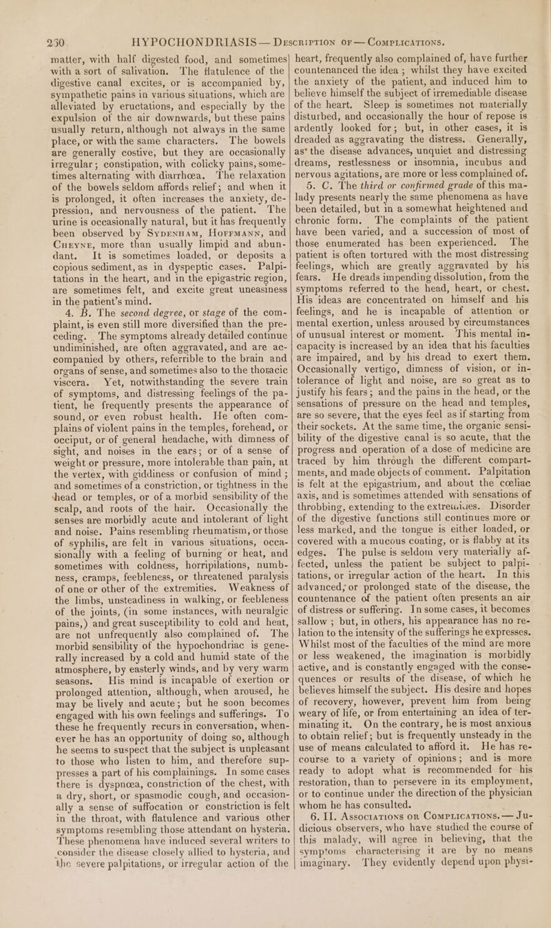250 matter, with half digested food, and sometimes with a sort of salivation. The flatulence of the digestive canal excites, or is accompanied by, sympathetic pains in various situations, which are alleviated by eructations, and especially by the expulsion of the air downwards, but these pains usually return, although not always in the same place, or with the same characters. The bowels are generally costive, but they are occasionally irrezular; constipation, with colicky pains, some- times alternating with diarrhoea. ‘The relaxation of the bowels seldom affords relief; and when it is prolonged, it often increases the anxiety, de- pression, and nervousness of the patient. The urine is occasionally natural, but it has frequently been observed by Sypennam, Horrmann, and Curyne, more than usually limpid and abun- dant. It is sometimes loaded, or deposits a copious sediment, as in dyspeptic cases. Palpi- tations in the heart, and in the epigastric region, are sometimes felt, and excite great uneasiness in the patient’s mind. 4. B. The second degree, or stage of the com- plaint, is even still more diversified than the pre- ceding. The symptoms already detailed continue undiminished, are often aggravated, and are ac- companied by others, referrible to the brain and organs of sense, and sometimes also to the thoracic viscera. Yet, notwithstanding the severe train of symptoms, and distressing feelings of the pa- tient, he frequently presents the appearance of sound, or even robust health. He often com- plains of violent pains in the temples, forehead, or occiput, or of general headache, with dimness of sight, and noises in the ears; or of a sense of weight or pressure, more intolerable than pain, at the vertex, with giddiness or confusion of mind ; and sometimes of a constriction, or tightness in the shead or temples, or of a morbid sensibility of the scalp, and roots of the hair. Occasionally the senses are morbidly acute and intolerant of light and noise. Pains resembling rheumatism, or those of syphilis, are felt in various situations, occa- sionally with a feeling of burning or heat, and sometimes with coldness, horripilations, numb- ness, cramps, feebleness, or threatened paralysis of one or other of the extremities. Weakness of the limbs, unsteadiness in walking, or feebleness of the joints, (in some instances, with neuralgic pains,) and great susceptibility to cold and heat, are not unfrequently also complained of. The morbid sensibility of the hypochondriac is gene- rally increased by a cold and humid state of the atmosphere, by easterly winds, and by very warm seasons. His mind is incapable of exertion or prolonged attention, although, when aroused, he may be lively and acute; but he soon becomes engaged with his own feelings and sufferings. To these he frequently recurs in conversation, when- ever he has an opportunity of doing so, although he seems to suspect that the subject is unpleasant to those who listen to him, and therefore sup- presses a part of his complainings. In some cases there is dyspnoea, constriction of the chest, with a dry, short, or spasmodic cough, and occasion- ally a sense of suffocation or constriction is felt in the throat, with flatulence and various other symptoms resembling those attendant on hysteria. These phenomena have induced several writers to consider the disease closely allied to hysteria, and the severe palpitations, or irregular action of the heart, frequently also complained of, have further countenanced the idea ; whilst they have excited the anxiety of the patient, and induced him to believe himself the subject of irremediable disease of the heart. Sleep is sometimes not materially disturbed, and occasionally the hour of repose is ardently looked for; but, in other cases, it is dreaded as aggravating the distress... Generally, as’ the disease advances, unquiet and distressing dreams, restlessness or insomnia, incubus and nervous agitations, are more or less complained of. 5. C. The third or confirmed grade of this ma- lady presents nearly the same phenomena as have been detailed, but in a somewhat heightened and chronic form. The complaints of the patient have been varied, and a succession of most of those enumerated has been experienced. The patient is often tortured with the most distressing feelings, which are greatly aggravated by his fears. He dreads impending dissolution, from the symptoms referred to the head, heart, or chest. His ideas are concentrated on himself and his feelings, and he is incapable of attention or mental exertion, unless aroused by circumstances of unusual interest or moment. This mental in- capacity is increased by an idea that his faculties are impaired, and by his dread to exert them. Occasionally vertigo, dimness of vision, or in- tolerance of light and noise, are so great as to justify his fears; and the pains in the head, or the sensations of pressure on the head and temples, are so severe, that the eyes feel as if starting from their sockets. At the same time, the organic sensi- bility of the digestive canal is so acute, that the progress and operation of a dose of medicine are traced by him through the different compart- ments, and made objects of comment. Palpitation is felt at the epigastrium, and about the coeliac axis, and is sometimes attended with sensations of throbbing, extending to the extreiuiues.. Disorder of the digestive functions still continues more or less marked, and the tongue is either loaded, or covered with a mucous coating, or is flabby at its edges. The pulse is seldom very materially af- fected, unless the patient be subject to palpi- tations, or irregular action of the heart. In this advanced, or prolonged state of the disease, the countenance of the patient often presents an air of distress or suffering. In some cases, it becomes sallow ; but, in others, his appearance has no re- lation to the intensity of the sufferings he expresses. Whilst most of the faculties of the mind are more or less weakened, the imagination is morbidly active, and is constantly engaged with the conse- quences or results of the disease, of which he believes himself the subject. His desire and hopes of recovery, however, prevent him from being weary of life, or from entertaining an idea of ter- minating it. On the contrary, he is most anxious to obtain relief; but is frequently unsteady in the use of means calculated to afford it. He has re- course to a variety of opinions; and is more ready to adopt what is recommended for his restoration, than to persevere in its employment, or to continue under the direction of the physician whom he has consulted. 6. II. Associations on Comprications. — Ju- dicious observers, who have studied the course of this malady, will agree in believing, that the symptoms characterising it are by no means imaginary. They evidently depend upon physi-