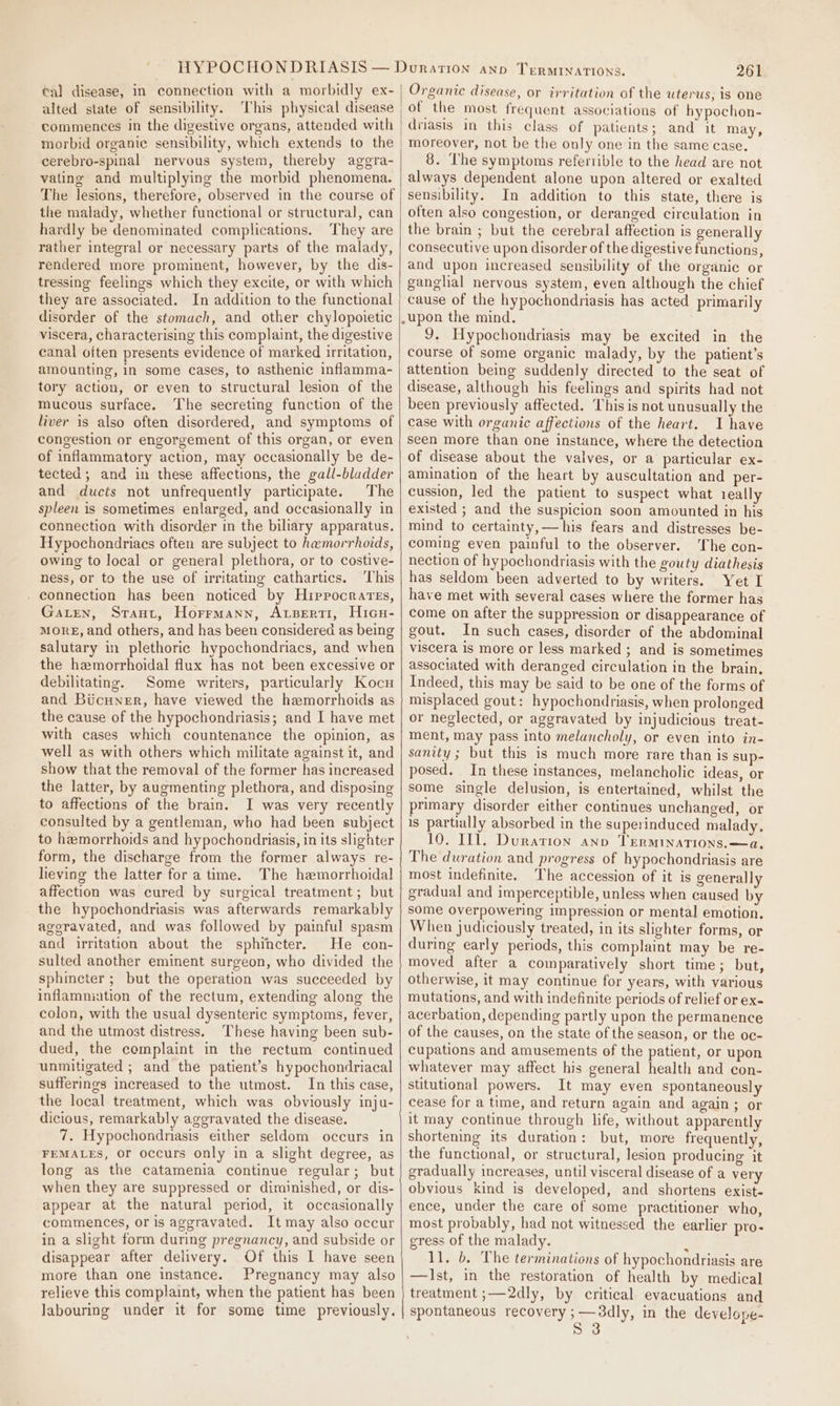 €a] disease, in connection with a morbidly ex- alted state of sensibility. ‘This physical disease commences in the digestive organs, attended with morbid organic sensibility, which extends to the cerebro-spinal nervous system, thereby aggra- vating and multiplying the morbid phenomena. the malady, whether functional or structural, can hardly be denominated complications. They are rather integral or necessary parts of the malady, rendered more prominent, however, by the dis- tressing feelings which they excite, or with which they are associated. In addition to the functional disorder of the stomach, and other chylopoietic viscera, characterising this complaint, the digestive canal often presents evidence of marked irritation, amounting, in some cases, to asthenic inflamma- tory action, or even to structural lesion of the mucous surface. The secreting function of the liver is also often disordered, and symptoms of congestion or engorgement of this organ, or even of inflammatory action, may occasionally be de- tected; and in these affections, the gall-bludder and ducts not unfrequently participate. The spleen is sometimes enlarged, and occasionally in connection with disorder in the biliary apparatus. Hypochondriacs often are subject to hemorrhoids, owing to local or general plethora, or to costive- ness, or to the use of irritating cathartics. ‘This - connection has been noticed by Hrppocrarss, Gatren, Srant, Horrmann, Avserti, Hicu- MORE, and others, and has been considered as being salutary in plethoric hypochondriacs, and when the hemorrhoidal flux has not been excessive or debilitating. Some writers, particularly Kocu and Biicuner, have viewed the hemorrhoids as the cause of the hypochondriasis; and I have met with cases which countenance the opinion, as well as with others which militate against it, and show that the removal of the former has increased the latter, by augmenting plethora, and disposing to affections of the brain. I was very recently consulted by a gentleman, who had been subject to hemorrhoids and hypochondriasis, in its slighter form, the discharge from the former always re- lieving the latter for a time. The hemorrhoidal affection was cured by surgical treatment; but the hypochondriasis was afterwards remarkably agoravated, and was followed by painful spasm and irritation about the sphincter. He con- sulted another eminent surgeon, who divided the sphincter ; but the operation was succeeded by inflamniation of the rectum, extending along the colon, with the usual dysenteric symptoms, fever, and the utmost distress. These having been sub- dued, the complaint in the rectum continued unmitigated ; and the patient’s hypochondriacal sufferings increased to the utmost. In this case, the local treatment, which was obviously inju- dicious, remarkably aggravated the disease. 7. Hypochondnasis either seldom occurs in FEMALES, or occurs only in a slight degree, as long as the catamenia continue regular; but when they are suppressed or diminished, or dis- appear at the natural period, it occasionally commences, or is aggravated. It may also occur in a slight form during pregnancy, and subside or disappear after delivery. Of this 1 have seen more than one instance. Pregnancy may also relieve this complaint, when the patient has been labouring under it for some time previously. 261 Organic disease, or irritation of the uterus, is one of the most frequent associations of hypochon- driasis in this class of patients; and it may, moreover, not be the only one in the same case. 8. The symptoms referrible to the head are not always dependent alone upon altered or exalted sensibility. In addition to this state, there is often also congestion, or deranged circulation in the brain ; but the cerebral affection is generally consecutive upon disorder of the digestive functions, and upon increased sensibility of the organic or ganghial nervous system, even although the chief cause of the hypochondriasis has acted primarily 9. Hypochondriasis may be excited in the course of some organic malady, by the patient’s attention being suddenly directed to the seat of disease, although his feelings and spirits had not been previously affected. This is not unusually the case with organic affections of the heart. Ihave seen more than one instance, where the detection of disease about the valves, or a particular ex- amination of the heart by auscultation and per- cussion, led the patient to suspect what ieally existed ; and the suspicion soon amounted in his mind to certainty, —his fears and distresses be- coming even painful to the observer. The con- nection of hypochondriasis with the gouty diathesis has seldom been adverted to by writers. Yet I have met with several cases where the former has come on after the suppression or disappearance of gout. In such cases, disorder of the abdominal viscera is more or less marked ; and is sometimes associated with deranged circulation in the brain. Indeed, this may be said to be one of the forms of misplaced gout: hypochondriasis, when prolonged or neglected, or aggravated by injudicious treat- ment, may pass into melancholy, or even into in- sanity ; but this is much more rare than is sup- posed. In these instances, melancholic ideas, or some single delusion, is entertained, whilst the primary disorder either continues unchanged, or is partially absorbed in the superinduced malady, 10. Il. Duration anp Terminations.—a, The duration and progress of hypochondriasis are most indefinite. The accession of it is general] gradual and imperceptible, unless when caused by some overpowering impression or mental emotion. When judiciously treated, in its slighter forms, or during early periods, this complaint may be re- moved after a comparatively short time; but, otherwise, it may continue for years, with various mutations, and with indefinite periods of relief or ex- acerbation, depending partly upon the permanence of the causes, on the state of the season, or the oc- cupations and amusements of the patient, or upon whatever may affect his general health and con- stitutional powers. It may even spontaneously cease for a time, and return again and again; or it may continue through life, without apparently shortening its duration: but, more frequently, the functional, or structural, lesion producing it gradually increases, until visceral disease of a very obvious kind is developed, and shortens exist- ence, under the care of some practitioner who, most probably, had not witnessed the earlier pro- gress of the malady. ‘ 11. b. The terminations of hypochondriasis are —Ist, in the restoration of health by medical treatment ;—2dly, by critical evacuations and spontaneous recovery ;—3dly, in the develone- b