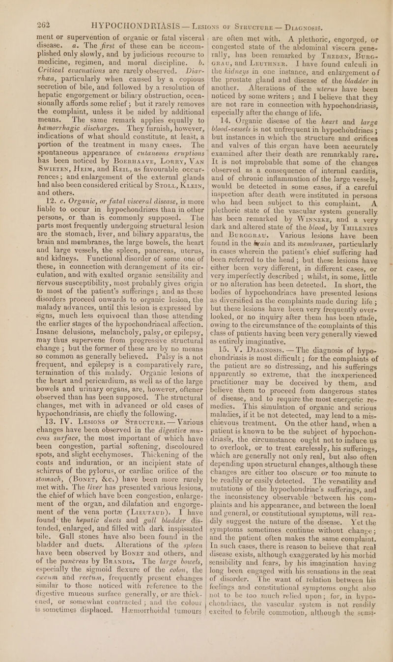 disease. a. The first of these can be accom- plished only slowly, and by judicious recourse to medicine, regimen, and moral discipline. 0. Critical evacuations are rarely observed. Diar- rhea, particularly when caused by a copious secretion of bile, and followed by a resolution of hepatic engorgement or biliary obstruction, occa- sionally affords some relief ; but it rarely removes the complaint, unless it be aided by additional means. The same remark applies equally to hemorrhagic discharges. ‘They furnish, however, indications of what should constitute, at least, a portion of the treatment in many cases. The spontaneous appearance. of cutaneous eruptions has been noticed by Borruaave, Lorry, Van Swieten, Herm, and Rett, as favourable occur- rences; and enlargement of the external glands had also been considered critical by Srorz, Kuz, and others. 12. c. Organic, or fatal visceral disease, is more fiable to occur in hypochondriavs than in other persons, or than is commonly supposed. The parts most frequently undergoing structural lesion are the stomach, liver, and biliary apparatus, the brain and membranes, the large bowels, the heart and large vessels, the spleen, pancreas, uterus, and kidneys. Functional disorder of some one of these, in connection with derangement of its cir- culation, and with exalted organic sensibility and nervous susceptibility, most probably gives origin to most of the patient’s sufferings ; and as these disorders proceed onwards to organic lesion, the malady advances, until this lesion is expressed by signs, much less equivocal than those attending the earlier stages of the hypochondriacal affection. Insane delusions, melancholy, palsy, or epilepsy, may thus supervene from progressive structural change ; but the former of these are by no means so common as generally believed. Palsy is a not frequent, and epilepsy is a comparatively rare, termination of this malady. Organic lesions of the heart and pericardium, as well as of the large bowels and urinary organs, are, however, oftener observed than has been supposed. The structural changes, met with in advanced or old cases of hypochondriasis, are chiefly the following. 13. IV. Lesions or Srrucrure.— Various changes have been observed in the digestive mu- cous surface, the most important of which have been congestion, partial softening, discoloured spots, and slight ecchymoses. Thickening of the coats and induration, or an incipient state of schirrus of the pylorus, or cardiac orifice of the stomach, (Bonur, &amp;c.) have been more rarely met with, The /iver has presented various lesions, the chief of which have been congestion, enlarge- ment of the organ, and dilatation and engorge- ment of the vena porte (Liruraup). I have found’ the hepatic ducts and gall bladder dis- tended, enlarged, and filled with dark inspissated bile. Gall stones have also been found in the bladder and ducts. Alterations of the spleen have been observed by Boner and others, and of the pancreas by Branpts. The large bowels, especially the sigmoid flexure of the colun, the cecum and rectum, frequently present changes similar to those noticed with reference to the digestive mucous surface generally, or are thick- ened, or somewhat contracted ; and the colour is sometimes displaced. Hemorrhoidal tumours plethoric, engorged, or congested state of the abdominal viscera gene- rally, has been remarked by Tuepen, Bure- Grau, and Leuruner. I have found calculi in the kidneys in one instance, and enlargement of the prostate gland and disease of the bladder in another. Alterations of the uterus have been noticed by some writers ; and I believe that they are not rare in connection with hypochondriasis, especially after the change of life. 14. Organic disease of the heart and large blood-vessels is not unfrequent in hypochondriaes ; but instances in which the structure and orifices and valves of this organ have been accurately examined after their death are remarkably rare. It is not mprobable that some of the changes observed as a consequence of internal carditis, and of chronic inflammation of the large vessels, would be detected in some eases, if a careful inspection after death were instituted in persons who had been subject to this complaint. A plethoric state of the vascular system generally has been remarked by Wuinnexke, and a very dark and altered state of the blood, by Turtenius and Burccrav. Various lesions have been found in the &amp;rain and its membranes, particularly in cases wherein the patient’s chief suffering had been referred to the head; but these lesions have either been very different, in different cases, or very imperfectly described ; whilst, in some, little or no alteration has been detected. In short, the bodies of hypochondriacs have presented lesions as diversified as the complaints made during life ; but these lesions have been very frequently over- looked, or no inquiry after them has been niade, owing to the circumstance of the complaints of this class of patients having been very generally viewed as entirely imaginative, 15. V. Diacnosts. — The diagnosis of hypo- chondriasis is most difficult ; for the complaints of ~ the patient are so distressing, and his sufferings apparently so extreme, that the inexperienced practitioner may be deceived by them, and believe them to proceed from dangerous states of disease, and to require the most energetic re- medies. This simulation of organic and serious maladies, if it be not detected, may lead to a mis- chievous treatment. On the other hand, when a patient is known to be the subject of hypochon- driasis, the circumstance ought not to induce us to overlook, or to treat carelessly, his sufferings, which are generally not only real, but also often depending upon structural changes, although these changes are either too obscure or too minute to be readily or easily detected. The versatility and mutations of the hypochondriac’s sufferings, and the inconsistency observable “between his com- plaints and his appearance, and between the loeal and general, or constitutional symptoms, will rea- dily suggest the nature of the disease. Yet the symptoms sometimes continue without change; and the patient often makes the same complaint. In such cases, there is reason to believe that real disease exists, although exaggerated by his morbid sensibility and fears, by his imagination having long been engaged with his sensations in the seat of disorder. The want of relation between his feelings and constitutional symptoms ought aise not to be too much relied upon; for, in hypo- chondriacs, the vascular system is not readily