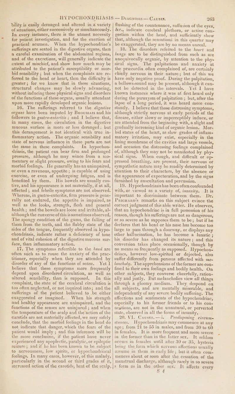 bility is easily deranged and altered in a variety of situations, either successively or simultaneously. In every instance, there is the utmost necessity for patient investigation, and for the exertion of practical acumen. When the hypochondriac’s sufferings are seated in the digestive organs, then a careful examination of the abdominal regions, and of the excretions, will generally indicate the extent of mischief, and show how much may be attributed to the patient’s susceptibility er mor- bid sensibility ; but when the complaints are re- ferred to the head or heart, then the difficulty is greater; for we know that in these situations, without inducing those physical signs and disorders of the functions of these organs, usually attendant upon more rapidly developed organic lesions. 16. The sufferings referred to the digestive organs have been imputed by Broussars and his followers to gastro-enteritis ; and I believe that, in many cases, the circulation in the digestive mucous surface is more or less deranged: but this derangement is not identical with true in- flammatory action. The organic sensibility and state of nervous influence in these parts are not the same in these complaints. In hypochon- driasis, the patient can bear firm and prolonged pressure, although he may wince from a mo- mentary or slight pressure, owing to his fears and morbid feelings. He generally has an unimpaired, or even a ravenous, appetite ; is capable of using exercise, or even of undergoing fatigue, and is benefited by them. His bowels are usually cos- tive, and his appearance is not materially, if at all, affected ; and febrile symptoms are not observed. Whereas, in gastro-enteritis, firm pressure is gene- rally not endured, the appetite is impaired, as well as the looks, strength, Mesh and general health ; and the bowels are loose and irritable, al- although the converse of this issometimes observed. The spongy condition of the gums, the falling of them from the teeth, and the flabby state of the sides of the tongue, frequently observed in hypo- chondriasis, indicate rather a deficiency of tone and of vital cohesion of the digestive mucous sur- face, than inflammatory action. 17, The symptoms referrible to the head are often such as to rouse the anxiety of the prac- titioner, especially when they are attended by disorder of any of the functions of sense. Yet I believe that these symptoms more frequently depend upon disordered circulation, as well as altered sensibility, than is supposed. In this complaint, the state of the cerebral circulation is too often neglected, or not inquired into; and the sufferings of the patient believed to be either exaggerated or imagined. When his strength and healthy appearance are unimpaired, and the functions of the senses are uninjured ; and when the temperature of the scalp and the action of the carotids are not materially affected, we may safely conclude, that the morbid feelings in the head do not indicate that danger, which the fears of the patient would imply ; and this inference will be the more conclusive, if the patient have never experienced any apoplectic, paralytic, or epileptic seizure; andif he kas been knewn to be subject to nervousness, low spirits, or hypochondriacal feelings. In many cases, however, of this malady, particularly in the second or third grades of it, iacreased action of the carotids, heat of the scalp, 263 flushing of the countenance, suffusion of the eyes, &amp;c., indicate cerebral plethora, or active con- gestion within the head, and sufficiently show that, although the sensations in this quarter may be exaggerated, they are by no means unreal. 18. The disorders referred to the heart and lungs are to be distinguished from such as are unequivocally organic, by attention to the phy- sical signs. The palpitations and anxiety at the pracordia often complained of, are certainly chiefly nervous in their nature; but of this we have only negative proof. During the palpitation, a bellows-sound may be present, although it can- not be detected in the intervals. Yet I have known instances where it was at first heard only during the paroxysm of palpitation ; but, after the lapse of a long period, it was heard more con- stantly. I believe that those distressing symptoms, although strictly nervous at early periods of the disease, either slowy or imperceptibly induce, or are attended from the beginning with, a slight and gradually increasing kind of organic lesion. Mor- bid states of the heart, as slow grades of inflam- matory irritation, may exist, especially in the lining membrane of the cavities and large vessels, and occasion the distressing feelings complained of, although they may not be manifested by phy- sical signs. When cough, and diffieult or op- pressed breathing, are present, their nervous or sympathetic nature may be readily determined by attention to their characters, by the absence or the appearance of expectoration, and by the signs furnished by auscultation and percussion. 19. Hypochondriasis has been often confounded with, or viewed as a variety of, insanity. It is important to discriminate between them. Dr. Pricuarp’s remarks on this subject evince the correct judgment of this able writer. He observes, that an hypochondriac is in full possession of his reason, though his sufferings are not so dangerous, or so severe as he supposes them to be; but if he declares that his head or his nose has become too large to pass through a doorway, or displays any other hallucination, he has become a lunatic ; his disorder has changed its nature; and this conversion takes place occasionally, though by no means so frequently as supposed. Hypochon- driacs, however low-spirited or dejected, also suffer differently from persons affected with me- lancholy. The apprehensions of the former are con- fined to their own feelings and bodily health. On other subjects, they converse cheerfully, ration« ally and justly. But melancholics view all things through a gloomy medium. They despond on all subjects, and are mentally miserable, and independently of any severe bodily suffering. The affections and sentiments of the hypochondriac, especially to his former friends or to his con- nections, are not in the unnatural, or perverted state, observed in all the forms of insanity. 20. VI. Causes.—i. Predisposing circums stances. Hypochondriasis may commence at an age; from 21 to 55 in males, and from 30 to 60 in females. It is more frequent and more severe in the former than in the latter sex. It seldom occurs in females until after 30 or 35, hysteria being the form which nervous affections usually assume in them in early life; but it often com. mences about or soon after the cessation of the menstrual discharge; although rarely in so severe a form as in the other sex. It affects every S 4 :