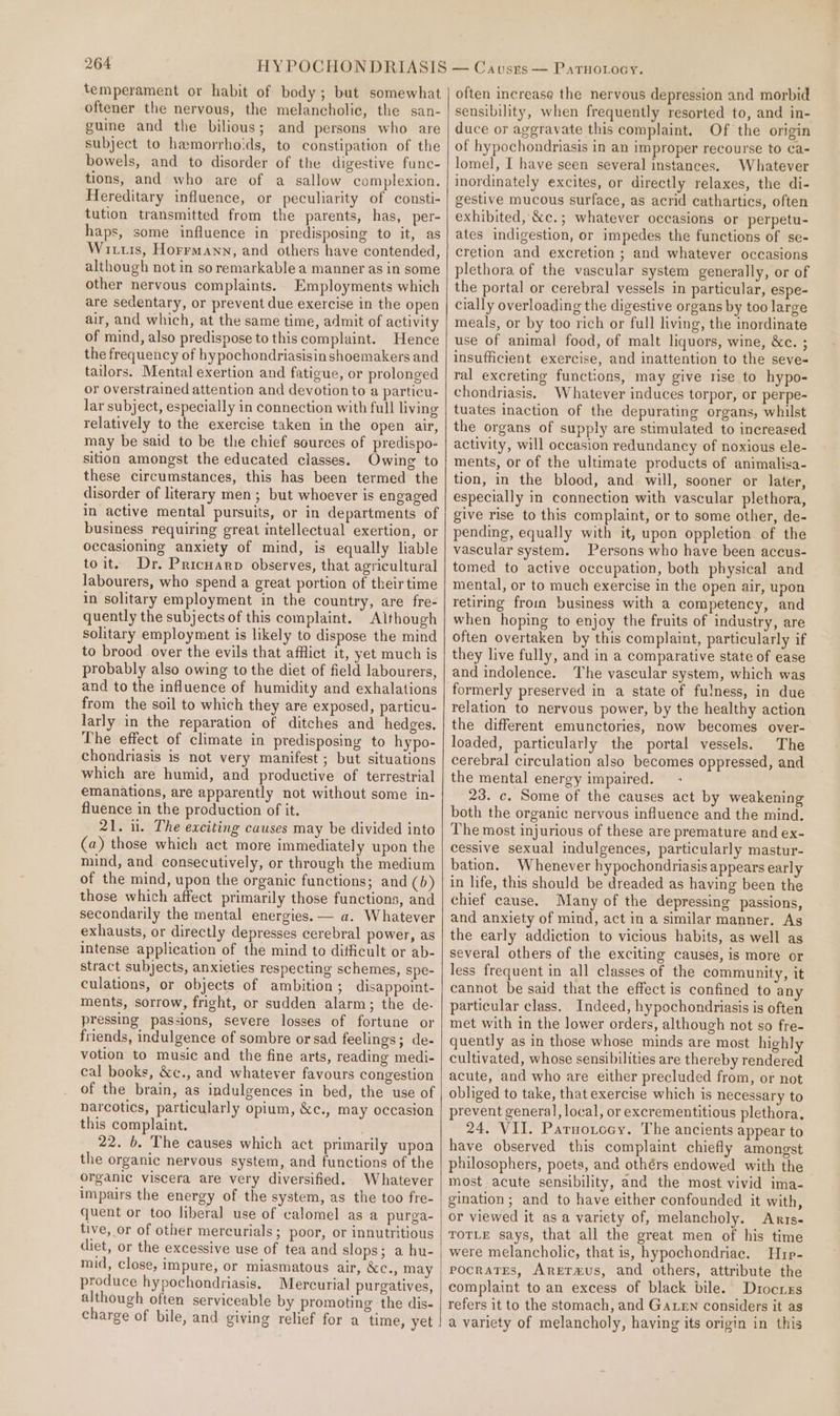 temperament or habit of body; but somewhat oftener the nervous, the melancholic, the san- guine and the bilious; and persons who are subject to hamorrho:ds, to constipation of the bowels, and to disorder of the digestive func- tions, and who are of a sallow complexion. Hereditary influence, or peculiarity of consti- tution transmitted from the parents, has, per- haps, some influence in predisposing to it, as Wits, Horrmann, and others have contended, although not in soremarkable a manner as in some other nervous complaints. Employments which are sedentary, or prevent due exercise in the open air, and which, at the same time, admit of activity of mind, also predispose to this complaint. Hence the frequency of hypochondriasisin shoemakers and tailors. Mental exertion and fatigue, or prolonged or overstrained attention and devotion to a particu- lar subject, especially in connection with full living relatively to the exercise taken in the open air, may be said to be the chief sources of predispo- sition amongst the educated classes. Owing to these circumstances, this has been termed the disorder of literary men ; but whoever is engaged in active mental pursuits, or in departments of business requiring great intellectual exertion, or occasioning anxiety of mind, is equally liable toit. Dr. Pricuarp observes, that agricultural labourers, who spend a great portion of theirtime in solitary employment in the country, are fre- quently the subjects of this complaint. Although solitary employment is likely to dispose the mind to brood over the evils that afflict it, yet much is probably also owing to the diet of field labourers, and to the influence of humidity and exhalations from the soil to which they are exposed, particu- larly in the reparation of ditches and hedges. The effect of climate in predisposing to hypo- chondriasis is not very manifest ; but situations which are humid, and productive of terrestrial emanations, are apparently not without some in- fluence in the production of it. 21. ul. The exciting causes may be divided into (a) those which act more immediately upon the mind, and consecutively, or through the medium of the mind, upon the organic functions; and (b) those which affect primarily those functions, and secondarily the mental energies. — a. Whatever exhausts, or directly depresses cerebral power, as intense application of the mind to difficult or ab- stract subjects, anxieties respecting schemes, spe- culations, or objects of ambition; disappoint- ments, sorrow, fright, or sudden alarm; the de- pressing passions, severe losses of fortune or friends, indulgence of sombre or sad feelings; de- votion to music and the fine arts, reading medi- cal books, &amp;c., and whatever favours congestion of the brain, as indulgences in bed, the use of narcotics, particularly opium, &amp;c., may occasion this complaint. 22. b. The causes which act primarily upon the organic nervous system, and functions of the organic viscera are very diversified. Whatever impairs the energy of the system, as the too fre- quent or too liberal use of calomel as a purga- tive, or of other mercurials; poor, or innutritious diet, or the excessive use of tea and slops; a hu- mid, close, impure, or miasmatous air, &amp;c., may produce hypochondriasis. Mercurial purgatives, although often serviceable by promoting the dis- often increase the nervous depression and morbid sensibility, when frequently resorted to, and in- duce or aggravate this complaint. Of the origin of hypochondriasis in an improper recourse to ca- lomel, I have seen several instances. Whatever inordinately excites, or directly relaxes, the di- gestive mucous surface, as acrid cathartics, often exhibited, &amp;c.; whatever occasions or perpetu- ates indigestion, or impedes the functions of se- cretion and excretion ; and whatever occasions plethora of the vascular system generally, or of the portal or cerebral vessels in particular, espe- cially overloading the digestive organs by too large meals, or by too rich or full living, the inordinate use of animal food, of malt liquors, wine, &amp;c. ; insufficient exercise, and inattention to the seve« ral excreting functions, may give rise to hypo- chondriasis. Whatever induces torpor, or perpe- tuates inaction of the depurating organs, whilst the organs of supply are stimulated to increased activity, will occasion redundancy of noxious ele- ments, or of the ultimate products of animalisa- tion, in the blood, and will, sooner or later, especially in connection with vascular plethora, give rise to this complaint, or to some other, de- pending, equally with it, upon oppletion of the vascular system. Persons who have been accus- tomed to active occupation, both physical and mental, or to much exercise in the open air, upon retiring from business with a competency, and when hoping to enjoy the fruits of industry, are often overtaken by this complaint, particularly if they live fully, and in a comparative state of ease and indolence. The vascular system, which was formerly preserved in a state of fulness, in due relation to nervous power, by the healthy action the different emunctories, now becomes over- loaded, particularly the portal vessels. The cerebral circulation also becomes oppressed, and the mental energy impaired. - 23. c. Some of the causes act by weakening both the organic nervous influence and the mind. The most injurious of these are premature and ex- cessive sexual indulgences, particularly mastur- bation. Whenever hypochondriasis appears early in life, this should be dreaded as having been the chief cause. Many of the depressing passions, and anxiety of mind, act in a similar manner. As the early addiction to vicious habits, as well as several others of the exciting causes, is more or less frequent in all classes of the community, it cannot be said that the effect is confined to any particular class. Indeed, hypochondriasis is often met with in the lower orders, although not so fre- quently as in those whose minds are most highly cultivated, whose sensibilities are thereby rendered acute, and who are either precluded from, or not obliged to take, that exercise which is necessary to prevent general, local, or excrementitious plethora, 24. VII. Parnorocy. The ancients appear to have observed this complaint chiefly amongst philosophers, poets, and othérs endowed with the most. acute sensibility, and the most vivid ima- gination; and to have either confounded it with, or viewed it as a variety of, melancholy. Anrrs- TOTLE says, that all the great men of his time were melancholic, that is, hypochondriac. Hrp- pocraTEes, AreETa&amp;us, and others, attribute the complaint to an excess of black bile. Durocres refers it to the stomach, and GaLeNn considers it as a variety of melancholy, having its origin in this