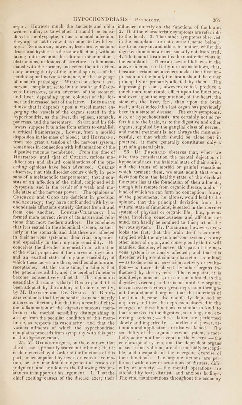 organ. However much the ancients and older writers differ, as to whether it should be consi- dered as a@ dyspeptic, or as a mental affection, they appear not to view it as connected with hys- teria. SypeNnnaAm, however, describes hypochon- driasis and hysteria as the same affection ; without taking into account the chronic inflammations, obstructions, or lesions of structure so often asso- ciated with the former, and refers them to defici- ency or irregularity of the animal spirits, —of the cerebro-spinal nervous influence, in the language of modern pathology. Wutts considers it asa nervous complaint, seated in the brain ; and Zacu- tus Lusrranus, as an affection of the stomach and liver, depending upon coldness of the for- mer and increased heat of the latter. Borrmaave thinks that it depends upon a viscid matter en- gorging the vessels of the organs seated in the hypochondria, as the liver, the spleen, stomach, pancreas, and the mesentery. Sraut and his fol- lowers suppose it to arise from efforts to establish a critical hemorrhage ; Lower, from a morbid disposition in the mass of blood; and Horrmann, from too great a tension of the nervous system, sometimes in connection with inflammation of the digestive mucous membrane. From the time of Horrmann until that of CuLien, various mo- difications and absurd combinations of the pre- ceding opinions have been advanced. CuLLEN observes, that this disorder occurs chiefly in per- sons of a melancholic temperament ; that it con- sists of an affection of the mind, conjoined with dyspepsia, and is the result of a weak and mo- bile state of the nervous power. The opinions of Cricuron and Goop are deficient in precision and accuracy ; they have confounded with hypo- chondriasis affections entirely distinct from it and from one another. Lovyrer-VitLErRmMay has formed more correct views of its nature and rela- tions than most modern authors. He concludes that it is seated in the abdominal viscera, particu- larly in the stomach, and that these are affected in their nervous system or their vital properties, and especially in their organic sensibility. He conceives the disorder to consist in an alteration of the vital properties of the nerves of digestion, and an exalted state of organic sensibility, of which these nerves are the special conductors and receptacles. At the same time, he admits that the general sensibility and the cerebral functions become consecutively affected. This opinion is essentially the same as thatof Brcnar; and it has been adopted by the author, and, more recently, by M. Bracuer and Dr. Gutty. M. Brovs- sats contends that hypochondriasis is not merely a nervous affection, but that it is aresult of chro- nic inflammation of the digestive mucous mem- brane; the morbid sensibility distinguishing it arising from the peculiar condition of this mem- brane, as respects its vascularity; and that the various ailments of which the hypochondriac complains proceeds from sympathy with this part of the digestive canal. 25. M. Grorcer argues, on the contrary, that the disease is primarily seated in the brain; that it is characterised by disorder of the functions of this part, unaccompanied by fever, or convulsive mo- tion, or any manifest derangement of reason or judgment, and he adduces the following circum- stances in support of hisargument. 1. That the chief exciting causes of the disease exert their 265 influence directly on the functions of the brain. 2. That the characteristic symptoms are referrible to the head. 3. That other symptoms observed in the complaint are not constant, some belong- ing to one organ, and others to another, whilst the digestive functions are occasionally not disordered. 4, That moral treatment is the most efficacious in the complaint.—There are several fallacies in the above inferences: It by no means follows, that, because certain occurrences make their first im- pression on the mind, the brain should be either principally or primarily affected by them. ‘The depressing passions, however excited, produce a much more remarkable effect upon the functions, and even upon the organisation, of the heart, the stomach, the liver, &amp;c., than upon the brain itself, unless indeed this last organ has previously been in a state of disease. The early symptoms, also, of hypochondriasis, are certainly not so re- ferrible to the brain, as to the digestive and other organs, supplied by the ganglial class of nerves ; and moral treatment is not always the most suc- cessful, or that which should be alone put in practice: it more generally constitutes only a part of a general plan. 26. Dr. Pricuarp observes that, when -we take into consideration the mental dejection of hypochondriacs, the habitual state of their spirits, and the trains of morbid or painful sensations which torment them, we must admit that some deviation from the healthy state of the cerebral functions lies at the foundation of their ailments, though it is remote from organic disease, and of a kind of which we can form no conception, Many of the phenomena, he allows, would lead to the opinion, that the principal deviation from the natural state of functions, is seated in the nervous system of physical or organic life; but, pheno- mena involving consciousness and affections of mind, can hardly be confined to this part of the nervous system. Dr. Pricuarp, however, over- looks the fact, that the brain itself is as much supplied with the organic nervous system, as any other internal organ, and consequently that it will manifest disorder, whenever this part of the ner- vous system is seriously affected; and that this disorder will present similar characters as to kind — as to depression, perversion, activity or exalta- tion — to those displayed by other organs in- fluenced by this system. The complaint, it is admitted, commences, or is first manifested, in the digestive viscera ; and, it is not until the organie nervous system evinces great depression through- out the abdominal organs, that the functions of the brain become also manifestly depressed or impaired, and then the depression observed in the energies of these functions is similar in kind to that remarked in the digestive, secreting, and ex- creting actions ;—— these latter are performed slowly and imperfectly, — intellectual power, at- tention and application are also weakened. The sensibility of the organic nervous system, is mor- bidly acute in all or several of the viscera, — the cerebro-spinal system, and the dependent organs of sense and volition, are also morbidly suscepti- ble, and incapable of the energetic exercise of their functions. The organic actions are per- formed with obscure sensations of distress, diffi- culty or anxiety, — the mental operations are attended by fear, distrust, and anxious bodings. The vital manifestations throughout the economy
